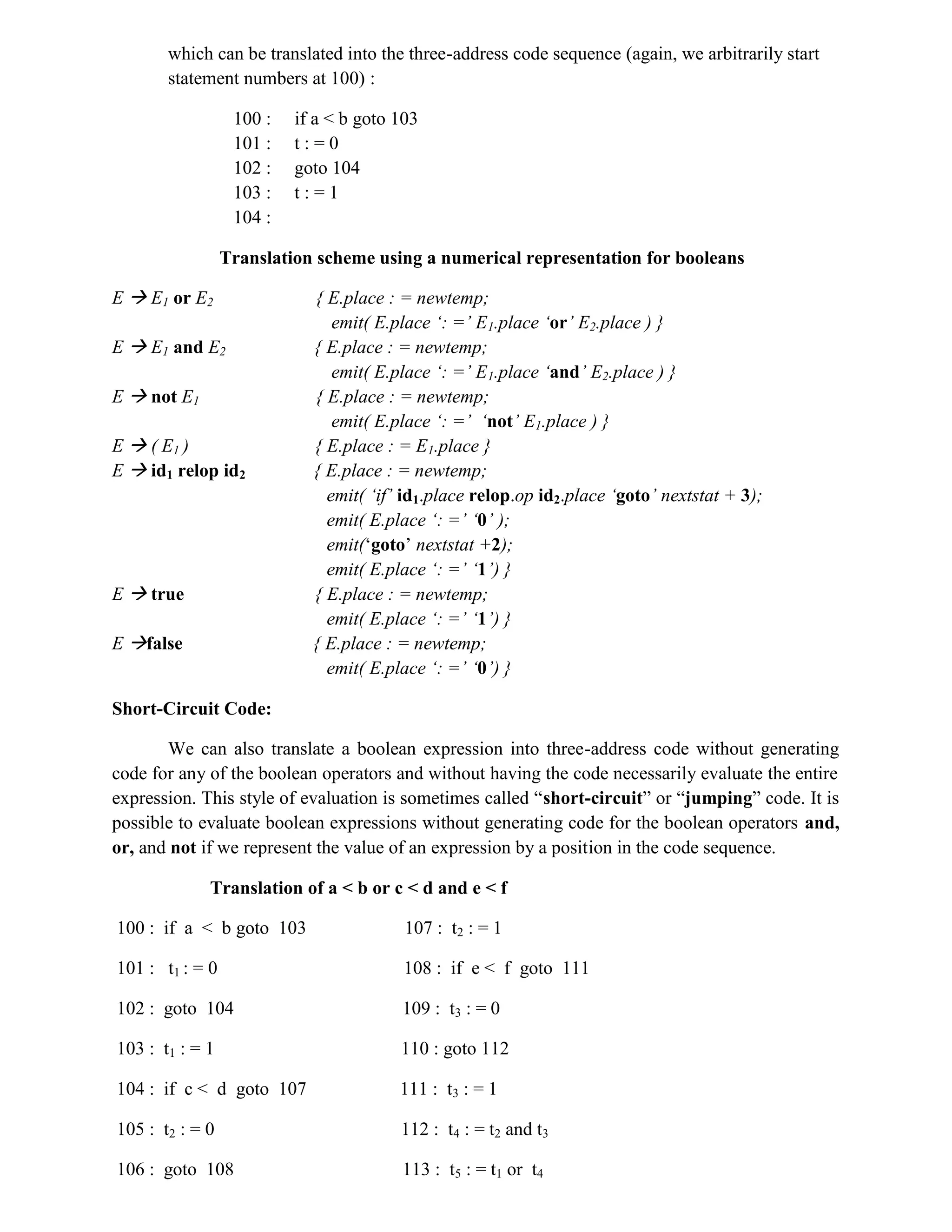 which can be translated into the three-address code sequence (again, we arbitrarily start
statement numbers at 100) :
100 : if a < b goto 103
101 : t : = 0
102 : goto 104
103 : t : = 1
104 :
Translation scheme using a numerical representation for booleans
E  E1 or E2 { E.place : = newtemp;
emit( E.place ‘: =’ E1.place ‘or’ E2.place ) }
E  E1 and E2 { E.place : = newtemp;
emit( E.place ‘: =’ E1.place ‘and’ E2.place ) }
E  not E1 { E.place : = newtemp;
emit( E.place ‘: =’ ‘not’ E1.place ) }
E  ( E1 ) { E.place : = E1.place }
E  id1 relop id2 { E.place : = newtemp;
emit( ‘if’ id1.place relop.op id2.place ‘goto’ nextstat + 3);
emit( E.place ‘: =’ ‘0’ );
emit(‘goto’ nextstat +2);
emit( E.place ‘: =’ ‘1’) }
E  true { E.place : = newtemp;
emit( E.place ‘: =’ ‘1’) }
E false { E.place : = newtemp;
emit( E.place ‘: =’ ‘0’) }
Short-Circuit Code:
We can also translate a boolean expression into three-address code without generating
code for any of the boolean operators and without having the code necessarily evaluate the entire
expression. This style of evaluation is sometimes called “short-circuit” or “jumping” code. It is
possible to evaluate boolean expressions without generating code for the boolean operators and,
or, and not if we represent the value of an expression by a position in the code sequence.
Translation of a < b or c < d and e < f
100 : if a < b goto 103 107 : t2 : = 1
101 : t1 : = 0 108 : if e < f goto 111
102 : goto 104 109 : t3 : = 0
103 : t1 : = 1 110 : goto 112
104 : if c < d goto 107 111 : t3 : = 1
105 : t2 : = 0 112 : t4 : = t2 and t3
106 : goto 108 113 : t5 : = t1 or t4
 