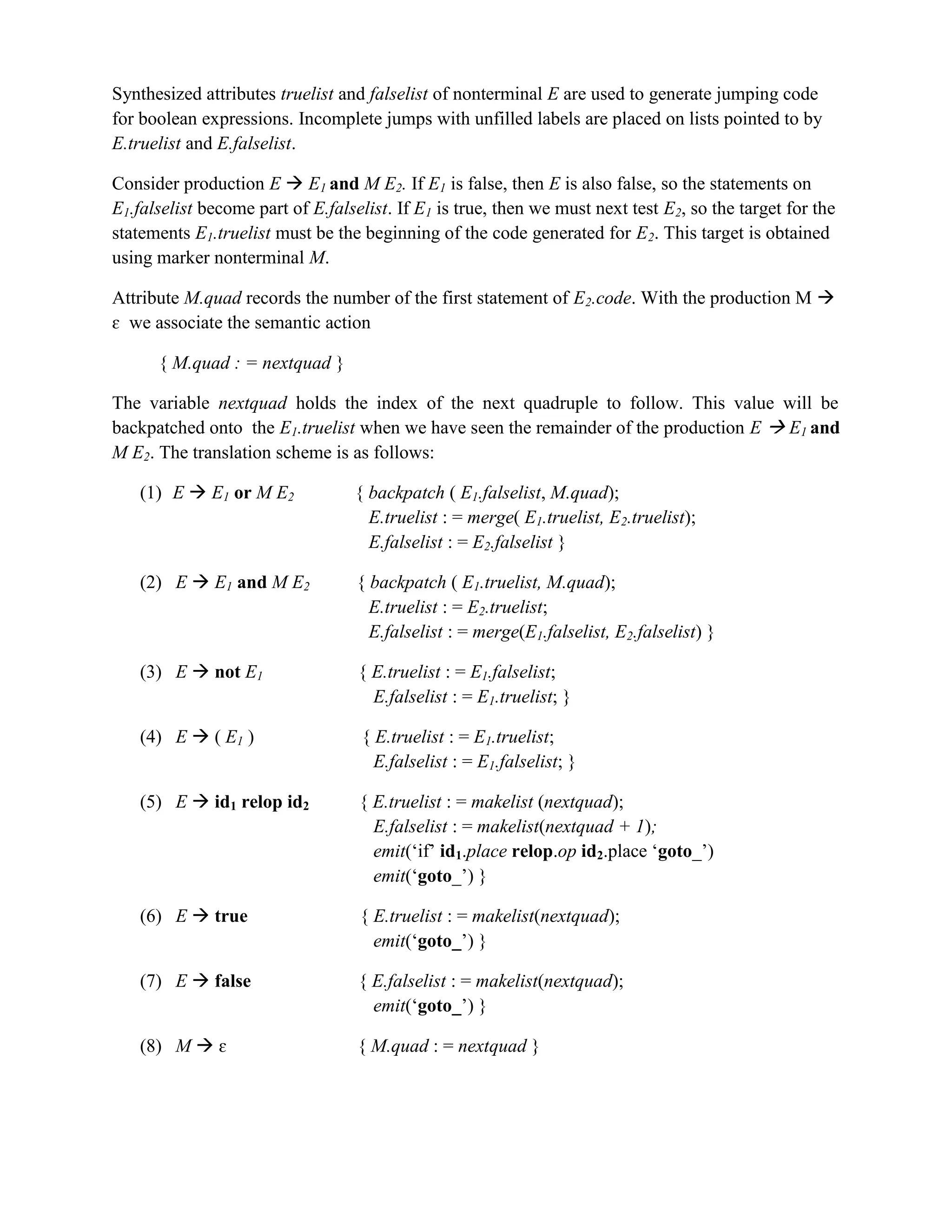 Synthesized attributes truelist and falselist of nonterminal E are used to generate jumping code
for boolean expressions. Incomplete jumps with unfilled labels are placed on lists pointed to by
E.truelist and E.falselist.
Consider production E  E1 and M E2. If E1 is false, then E is also false, so the statements on
E1.falselist become part of E.falselist. If E1 is true, then we must next test E2, so the target for the
statements E1.truelist must be the beginning of the code generated for E2. This target is obtained
using marker nonterminal M.
Attribute M.quad records the number of the first statement of E2.code. With the production M 
ɛ we associate the semantic action
{ M.quad : = nextquad }
The variable nextquad holds the index of the next quadruple to follow. This value will be
backpatched onto the E1.truelist when we have seen the remainder of the production E  E1 and
M E2. The translation scheme is as follows:
(1) E  E1 or M E2 { backpatch ( E1.falselist, M.quad);
E.truelist : = merge( E1.truelist, E2.truelist);
E.falselist : = E2.falselist }
(2) E  E1 and M E2 { backpatch ( E1.truelist, M.quad);
E.truelist : = E2.truelist;
E.falselist : = merge(E1.falselist, E2.falselist) }
(3) E  not E1 { E.truelist : = E1.falselist;
E.falselist : = E1.truelist; }
(4) E  ( E1 ) { E.truelist : = E1.truelist;
E.falselist : = E1.falselist; }
(5) E  id1 relop id2 { E.truelist : = makelist (nextquad);
E.falselist : = makelist(nextquad + 1);
emit(‘if’ id1.place relop.op id2.place ‘goto_’)
emit(‘goto_’) }
(6) E  true { E.truelist : = makelist(nextquad);
emit(‘goto_’) }
(7) E  false { E.falselist : = makelist(nextquad);
emit(‘goto_’) }
(8) M  ɛ { M.quad : = nextquad }
 