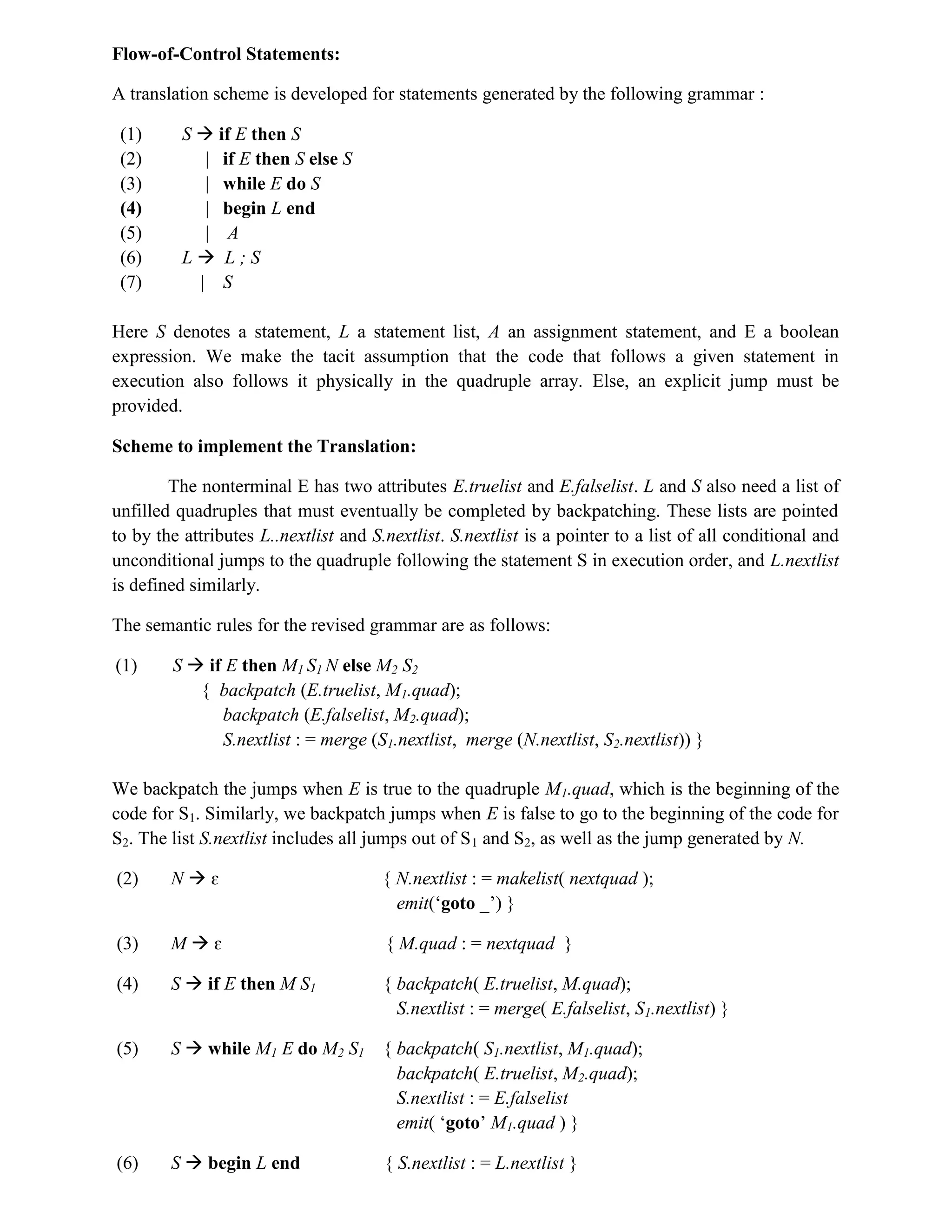 Flow-of-Control Statements:
A translation scheme is developed for statements generated by the following grammar :
(1) S  if E then S
(2) | if E then S else S
(3) | while E do S
(4) | begin L end
(5) | A
(6) L  L ; S
(7) | S
Here S denotes a statement, L a statement list, A an assignment statement, and E a boolean
expression. We make the tacit assumption that the code that follows a given statement in
execution also follows it physically in the quadruple array. Else, an explicit jump must be
provided.
Scheme to implement the Translation:
The nonterminal E has two attributes E.truelist and E.falselist. L and S also need a list of
unfilled quadruples that must eventually be completed by backpatching. These lists are pointed
to by the attributes L..nextlist and S.nextlist. S.nextlist is a pointer to a list of all conditional and
unconditional jumps to the quadruple following the statement S in execution order, and L.nextlist
is defined similarly.
The semantic rules for the revised grammar are as follows:
(1) S  if E then M1 S1 N else M2 S2
{ backpatch (E.truelist, M1.quad);
backpatch (E.falselist, M2.quad);
S.nextlist : = merge (S1.nextlist, merge (N.nextlist, S2.nextlist)) }
We backpatch the jumps when E is true to the quadruple M1.quad, which is the beginning of the
code for S1. Similarly, we backpatch jumps when E is false to go to the beginning of the code for
S2. The list S.nextlist includes all jumps out of S1 and S2, as well as the jump generated by N.
(2) N  ɛ { N.nextlist : = makelist( nextquad );
emit(‘goto _’) }
(3) M  ɛ { M.quad : = nextquad }
(4) S  if E then M S1 { backpatch( E.truelist, M.quad);
S.nextlist : = merge( E.falselist, S1.nextlist) }
(5) S  while M1 E do M2 S1 { backpatch( S1.nextlist, M1.quad);
backpatch( E.truelist, M2.quad);
S.nextlist : = E.falselist
emit( ‘goto’ M1.quad ) }
(6) S  begin L end { S.nextlist : = L.nextlist }
 