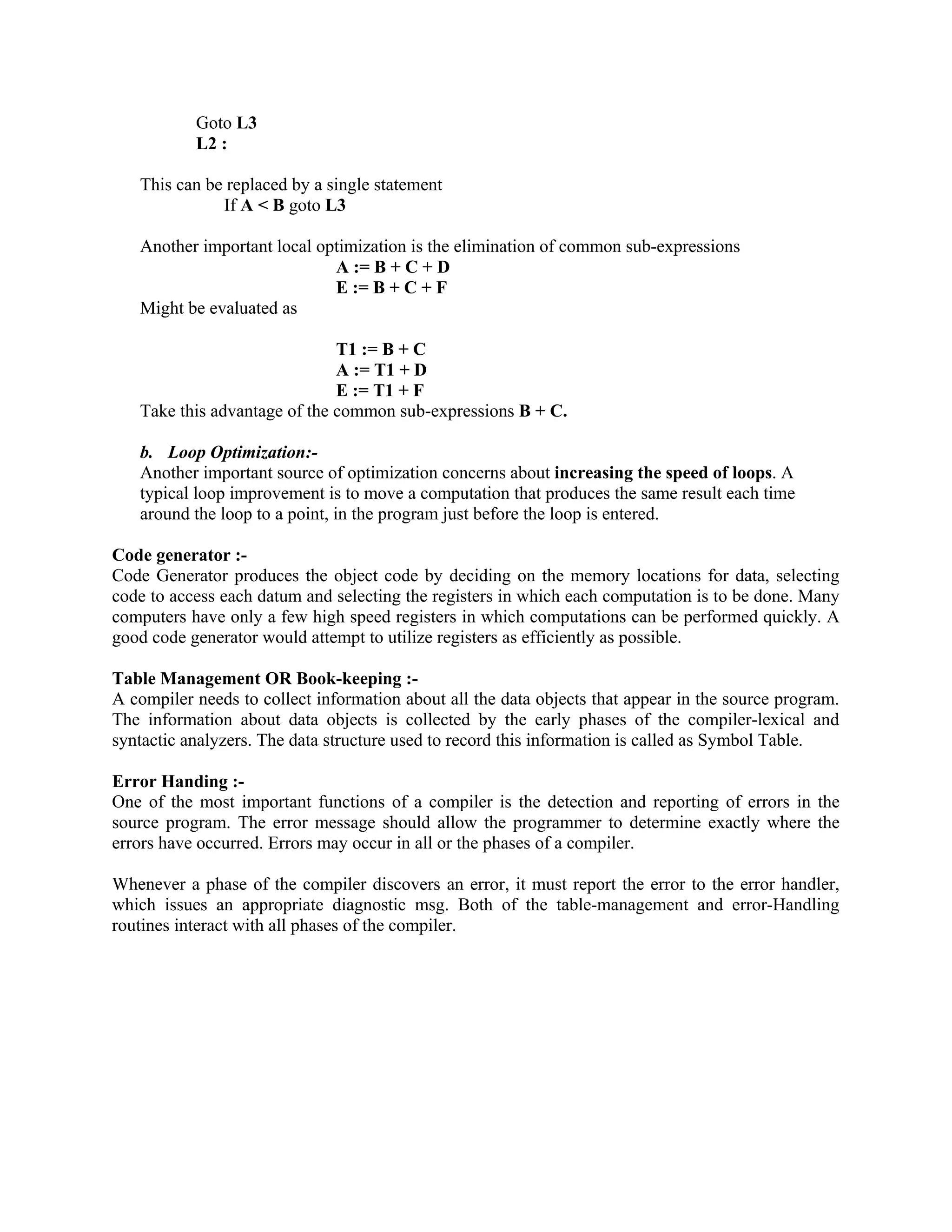 Goto L3
L2 :
This can be replaced by a single statement
If A < B goto L3
Another important local optimization is the elimination of common sub-expressions
A := B + C + D
E := B + C + F
Might be evaluated as
T1 := B + C
A := T1 + D
E := T1 + F
Take this advantage of the common sub-expressions B + C.
b. Loop Optimization:-
Another important source of optimization concerns about increasing the speed of loops. A
typical loop improvement is to move a computation that produces the same result each time
around the loop to a point, in the program just before the loop is entered.
Code generator :-
Code Generator produces the object code by deciding on the memory locations for data, selecting
code to access each datum and selecting the registers in which each computation is to be done. Many
computers have only a few high speed registers in which computations can be performed quickly. A
good code generator would attempt to utilize registers as efficiently as possible.
Table Management OR Book-keeping :-
A compiler needs to collect information about all the data objects that appear in the source program.
The information about data objects is collected by the early phases of the compiler-lexical and
syntactic analyzers. The data structure used to record this information is called as Symbol Table.
Error Handing :-
One of the most important functions of a compiler is the detection and reporting of errors in the
source program. The error message should allow the programmer to determine exactly where the
errors have occurred. Errors may occur in all or the phases of a compiler.
Whenever a phase of the compiler discovers an error, it must report the error to the error handler,
which issues an appropriate diagnostic msg. Both of the table-management and error-Handling
routines interact with all phases of the compiler.
 