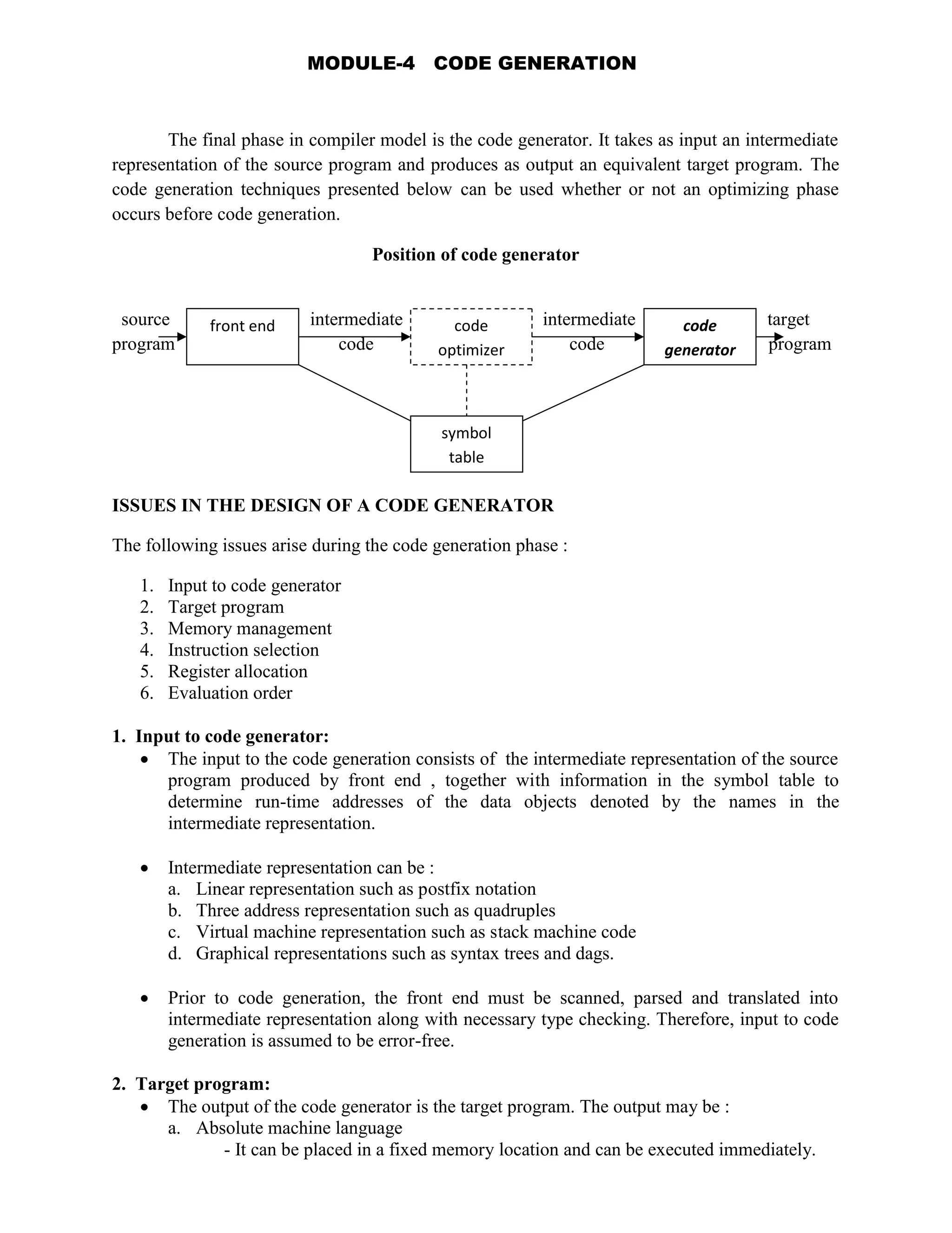 The final phase in compiler model is the code generator. It takes as input an intermediate
representation of the source program and produces as output an equivalent target program. The
code generation techniques presented below can be used whether or not an optimizing phase
occurs before code generation.
Position of code generator
source intermediate intermediate target
program code code program
ISSUES IN THE DESIGN OF A CODE GENERATOR
The following issues arise during the code generation phase :
1. Input to code generator
2. Target program
3. Memory management
4. Instruction selection
5. Register allocation
6. Evaluation order
1. Input to code generator:
 The input to the code generation consists of the intermediate representation of the source
program produced by front end , together with information in the symbol table to
determine run-time addresses of the data objects denoted by the names in the
intermediate representation.
 Intermediate representation can be :
a. Linear representation such as postfix notation
b. Three address representation such as quadruples
c. Virtual machine representation such as stack machine code
d. Graphical representations such as syntax trees and dags.
 Prior to code generation, the front end must be scanned, parsed and translated into
intermediate representation along with necessary type checking. Therefore, input to code
generation is assumed to be error-free.
2. Target program:
 The output of the code generator is the target program. The output may be :
a. Absolute machine language
- It can be placed in a fixed memory location and can be executed immediately.
front end code
optimizer
code
generator
symbol
table
MODULE-4 CODE GENERATION
 