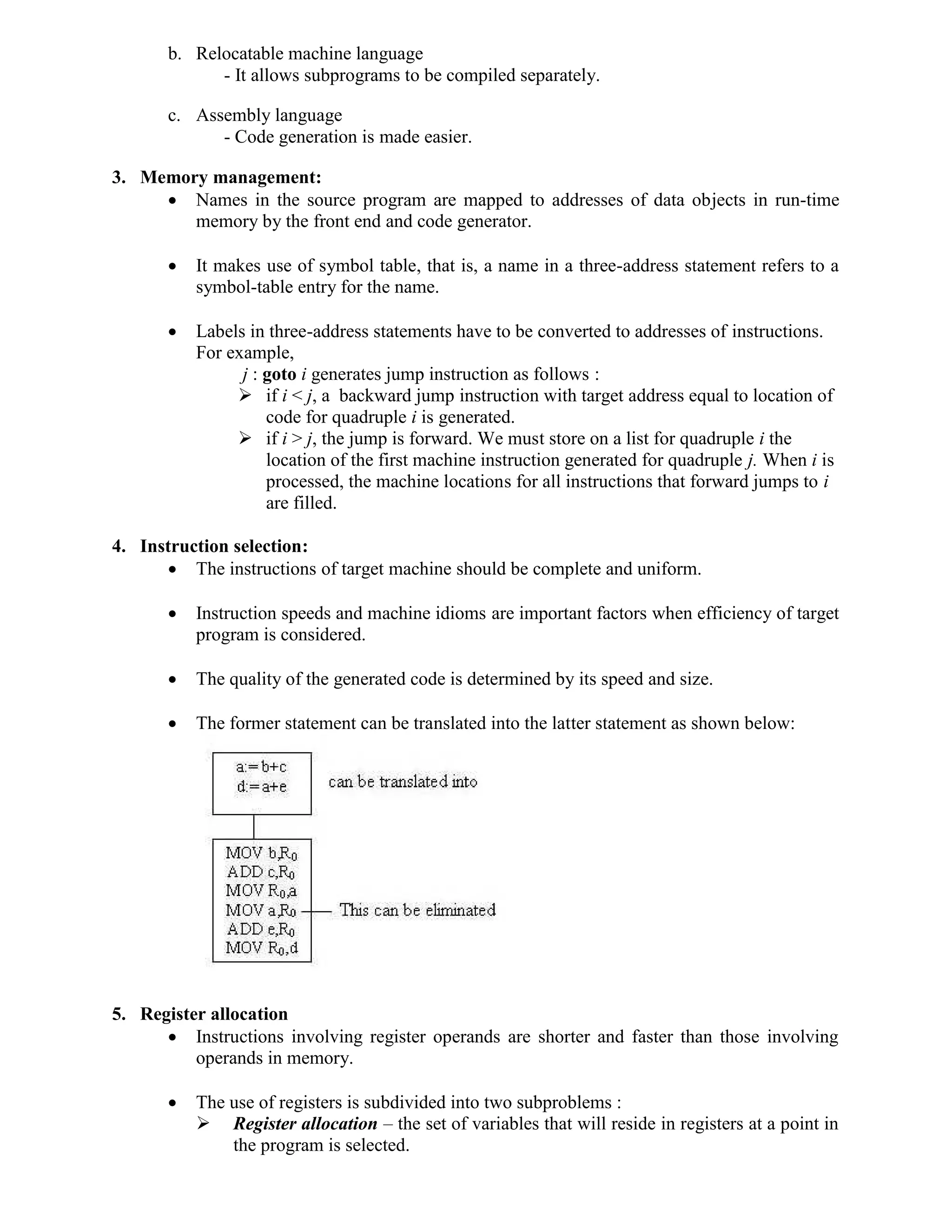 b. Relocatable machine language
- It allows subprograms to be compiled separately.
c. Assembly language
- Code generation is made easier.
3. Memory management:
 Names in the source program are mapped to addresses of data objects in run-time
memory by the front end and code generator.
 It makes use of symbol table, that is, a name in a three-address statement refers to a
symbol-table entry for the name.
 Labels in three-address statements have to be converted to addresses of instructions.
For example,
j : goto i generates jump instruction as follows :
 if i < j, a backward jump instruction with target address equal to location of
code for quadruple i is generated.
 if i > j, the jump is forward. We must store on a list for quadruple i the
location of the first machine instruction generated for quadruple j. When i is
processed, the machine locations for all instructions that forward jumps to i
are filled.
4. Instruction selection:
 The instructions of target machine should be complete and uniform.
 Instruction speeds and machine idioms are important factors when efficiency of target
program is considered.
 The quality of the generated code is determined by its speed and size.
 The former statement can be translated into the latter statement as shown below:
5. Register allocation
 Instructions involving register operands are shorter and faster than those involving
operands in memory.
 The use of registers is subdivided into two subproblems :
 Register allocation – the set of variables that will reside in registers at a point in
the program is selected.
 