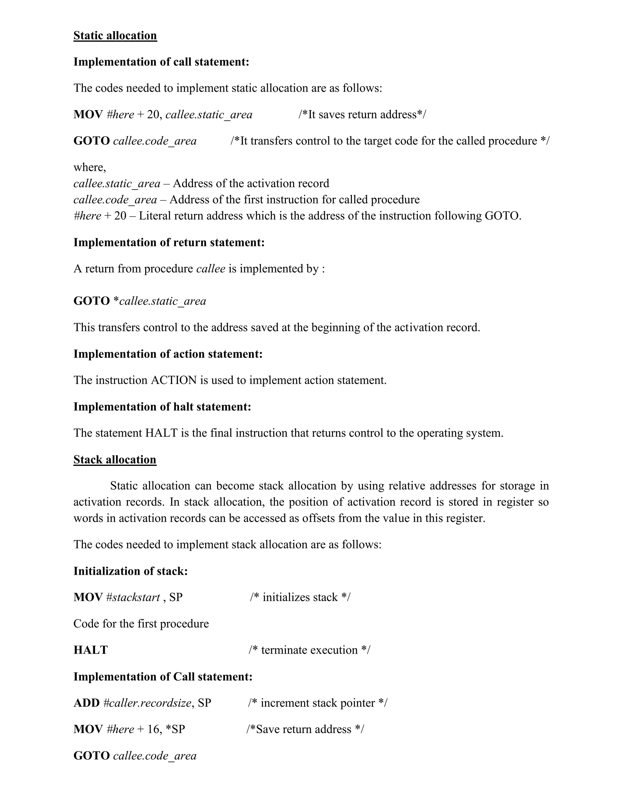 Static allocation
Implementation of call statement:
The codes needed to implement static allocation are as follows:
MOV #here + 20, callee.static_area /*It saves return address*/
GOTO callee.code_area /*It transfers control to the target code for the called procedure */
where,
callee.static_area – Address of the activation record
callee.code_area – Address of the first instruction for called procedure
#here + 20 – Literal return address which is the address of the instruction following GOTO.
Implementation of return statement:
A return from procedure callee is implemented by :
GOTO *callee.static_area
This transfers control to the address saved at the beginning of the activation record.
Implementation of action statement:
The instruction ACTION is used to implement action statement.
Implementation of halt statement:
The statement HALT is the final instruction that returns control to the operating system.
Stack allocation
Static allocation can become stack allocation by using relative addresses for storage in
activation records. In stack allocation, the position of activation record is stored in register so
words in activation records can be accessed as offsets from the value in this register.
The codes needed to implement stack allocation are as follows:
Initialization of stack:
MOV #stackstart , SP /* initializes stack */
Code for the first procedure
HALT /* terminate execution */
Implementation of Call statement:
ADD #caller.recordsize, SP /* increment stack pointer */
MOV #here + 16, *SP /*Save return address */
GOTO callee.code_area
 