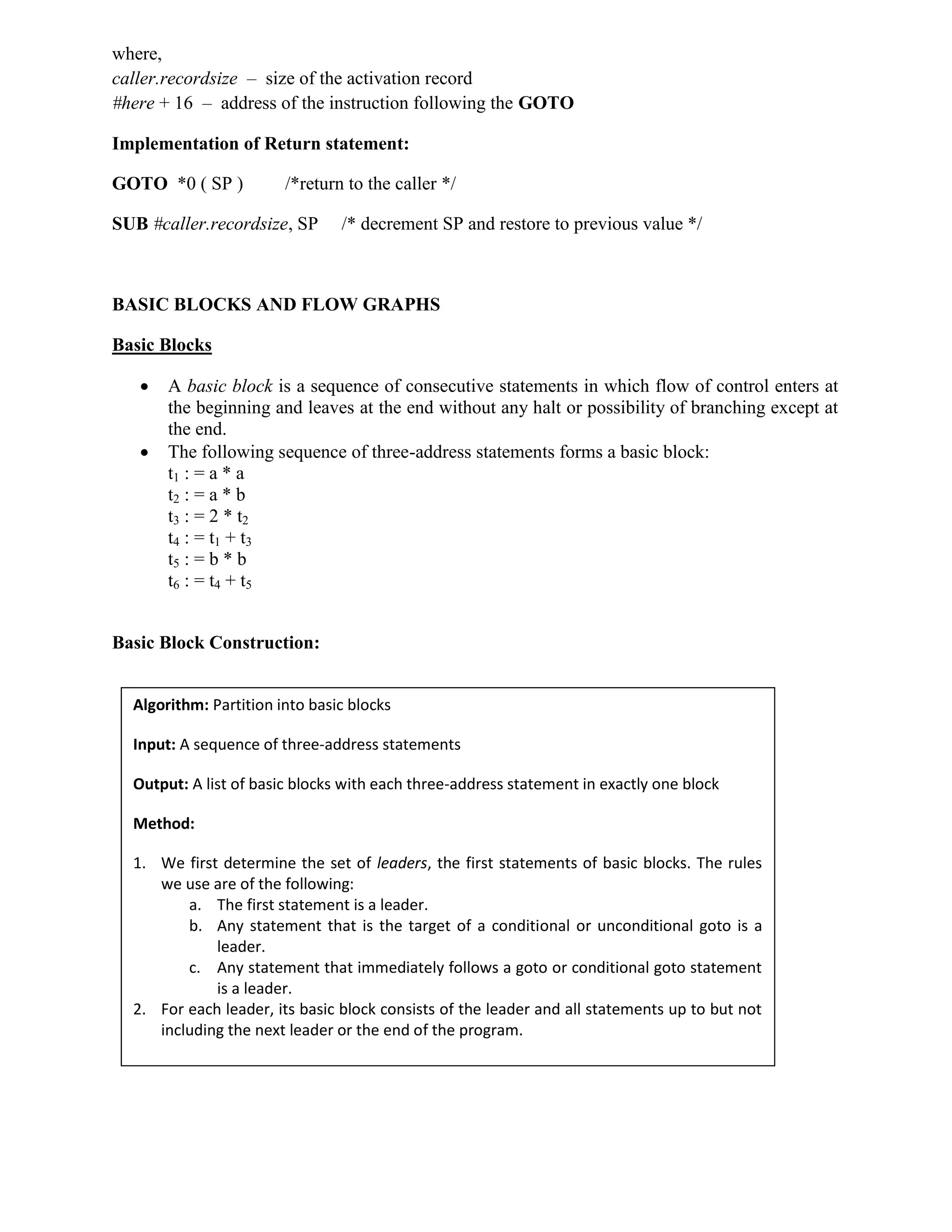 where,
caller.recordsize – size of the activation record
#here + 16 – address of the instruction following the GOTO
Implementation of Return statement:
GOTO *0 ( SP ) /*return to the caller */
SUB #caller.recordsize, SP /* decrement SP and restore to previous value */
BASIC BLOCKS AND FLOW GRAPHS
Basic Blocks
 A basic block is a sequence of consecutive statements in which flow of control enters at
the beginning and leaves at the end without any halt or possibility of branching except at
the end.
 The following sequence of three-address statements forms a basic block:
t1 : = a * a
t2 : = a * b
t3 : = 2 * t2
t4 : = t1 + t3
t5 : = b * b
t6 : = t4 + t5
Basic Block Construction:
Algorithm: Partition into basic blocks
Input: A sequence of three-address statements
Output: A list of basic blocks with each three-address statement in exactly one block
Method:
1. We first determine the set of leaders, the first statements of basic blocks. The rules
we use are of the following:
a. The first statement is a leader.
b. Any statement that is the target of a conditional or unconditional goto is a
leader.
c. Any statement that immediately follows a goto or conditional goto statement
is a leader.
2. For each leader, its basic block consists of the leader and all statements up to but not
including the next leader or the end of the program.
 
