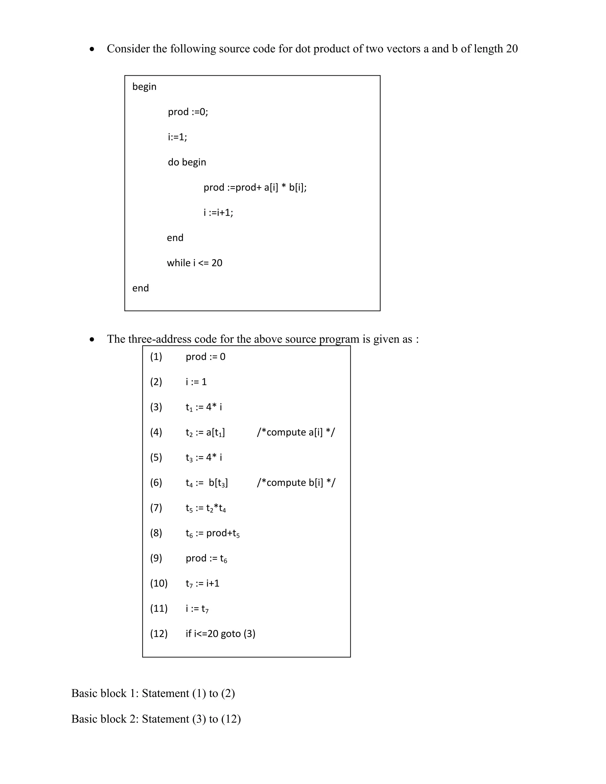  Consider the following source code for dot product of two vectors a and b of length 20
 The three-address code for the above source program is given as :
Basic block 1: Statement (1) to (2)
Basic block 2: Statement (3) to (12)
begin
prod :=0;
i:=1;
do begin
prod :=prod+ a[i] * b[i];
i :=i+1;
end
while i <= 20
end
(1) prod := 0
(2) i := 1
(3) t1 := 4* i
(4) t2 := a[t1] /*compute a[i] */
(5) t3 := 4* i
(6) t4 := b[t3] /*compute b[i] */
(7) t5 := t2*t4
(8) t6 := prod+t5
(9) prod := t6
(10) t7 := i+1
(11) i := t7
(12) if i<=20 goto (3)
 