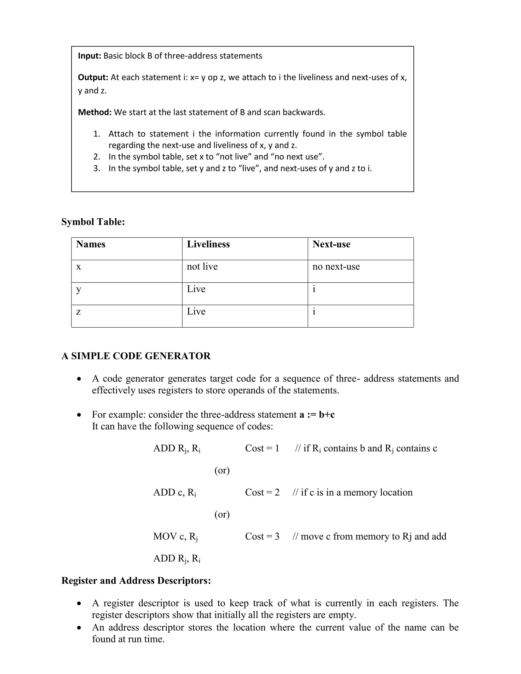 Symbol Table:
Names Liveliness Next-use
x not live no next-use
y Live i
z Live i
A SIMPLE CODE GENERATOR
 A code generator generates target code for a sequence of three- address statements and
effectively uses registers to store operands of the statements.
 For example: consider the three-address statement a := b+c
It can have the following sequence of codes:
ADD Rj, Ri Cost = 1 // if Ri contains b and Rj contains c
(or)
ADD c, Ri Cost = 2 // if c is in a memory location
(or)
MOV c, Rj Cost = 3 // move c from memory to Rj and add
ADD Rj, Ri
Register and Address Descriptors:
 A register descriptor is used to keep track of what is currently in each registers. The
register descriptors show that initially all the registers are empty.
 An address descriptor stores the location where the current value of the name can be
found at run time.
Input: Basic block B of three-address statements
Output: At each statement i: x= y op z, we attach to i the liveliness and next-uses of x,
y and z.
Method: We start at the last statement of B and scan backwards.
1. Attach to statement i the information currently found in the symbol table
regarding the next-use and liveliness of x, y and z.
2. In the symbol table, set x to “not live” and “no next use”.
3. In the symbol table, set y and z to “live”, and next-uses of y and z to i.
 