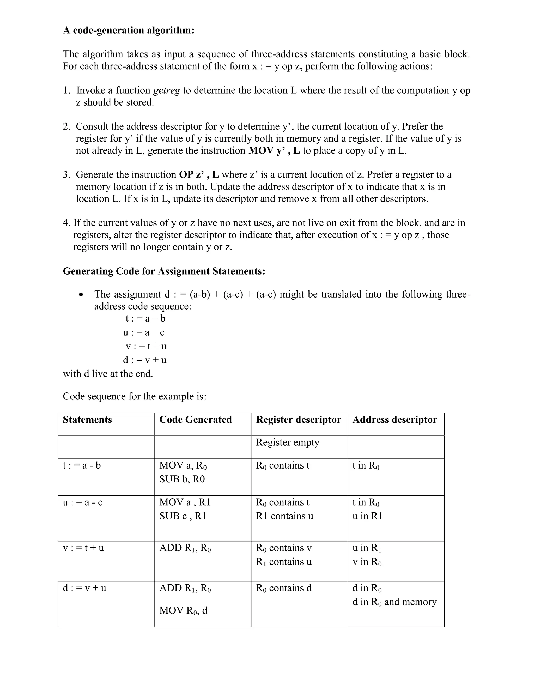 A code-generation algorithm:
The algorithm takes as input a sequence of three-address statements constituting a basic block.
For each three-address statement of the form x : = y op z, perform the following actions:
1. Invoke a function getreg to determine the location L where the result of the computation y op
z should be stored.
2. Consult the address descriptor for y to determine y’, the current location of y. Prefer the
register for y’ if the value of y is currently both in memory and a register. If the value of y is
not already in L, generate the instruction MOV y’ , L to place a copy of y in L.
3. Generate the instruction OP z’ , L where z’ is a current location of z. Prefer a register to a
memory location if z is in both. Update the address descriptor of x to indicate that x is in
location L. If x is in L, update its descriptor and remove x from all other descriptors.
4. If the current values of y or z have no next uses, are not live on exit from the block, and are in
registers, alter the register descriptor to indicate that, after execution of x : = y op z , those
registers will no longer contain y or z.
Generating Code for Assignment Statements:
 The assignment d : = (a-b) + (a-c) + (a-c) might be translated into the following three-
address code sequence:
t : = a – b
u : = a – c
v : = t + u
d : = v + u
with d live at the end.
Code sequence for the example is:
Statements Code Generated Register descriptor Address descriptor
Register empty
t : = a - b MOV a, R0
SUB b, R0
R0 contains t t in R0
u : = a - c MOV a , R1
SUB c , R1
R0 contains t
R1 contains u
t in R0
u in R1
v : = t + u ADD R1, R0 R0 contains v
R1 contains u
u in R1
v in R0
d : = v + u ADD R1, R0
MOV R0, d
R0 contains d d in R0
d in R0 and memory
 