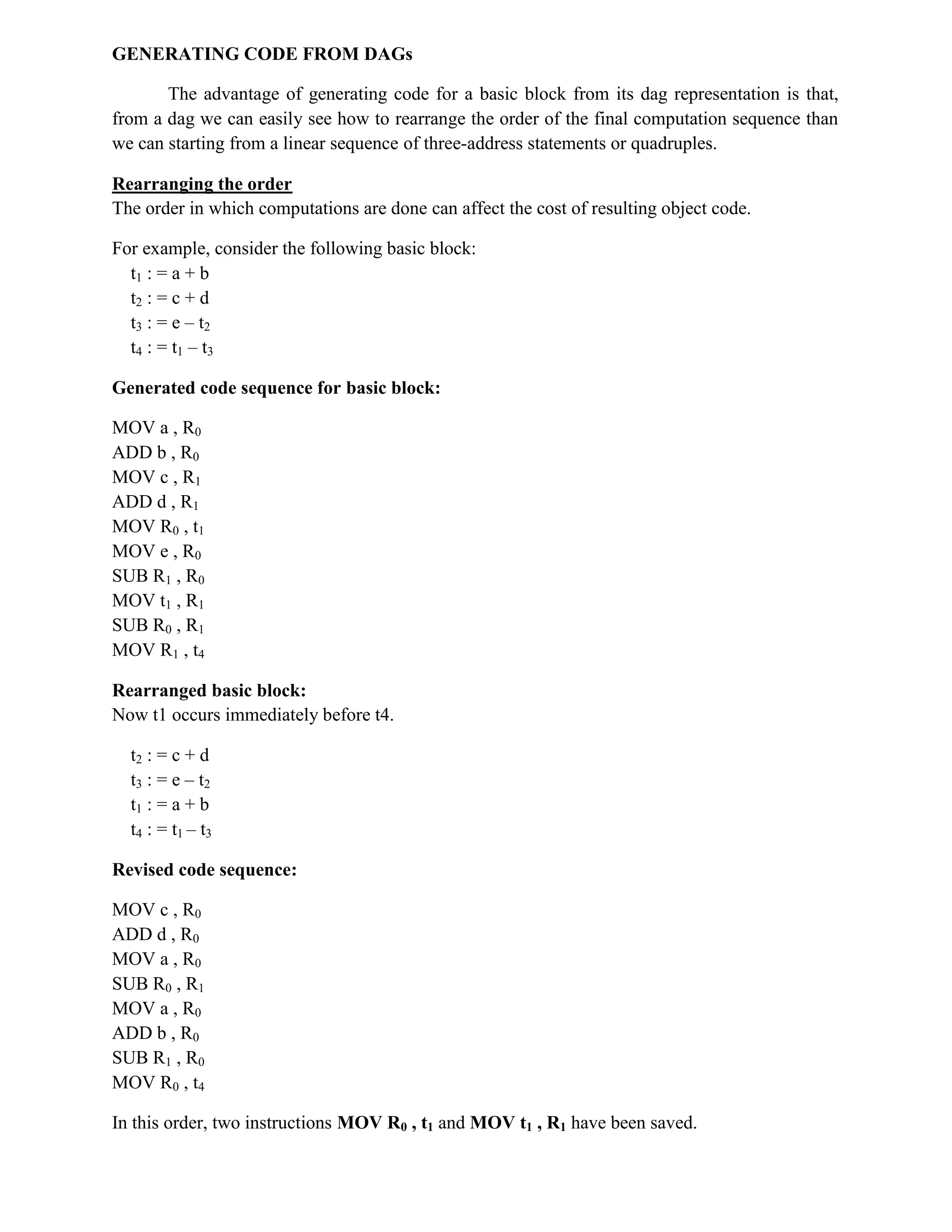 GENERATING CODE FROM DAGs
The advantage of generating code for a basic block from its dag representation is that,
from a dag we can easily see how to rearrange the order of the final computation sequence than
we can starting from a linear sequence of three-address statements or quadruples.
Rearranging the order
The order in which computations are done can affect the cost of resulting object code.
For example, consider the following basic block:
t1 : = a + b
t2 : = c + d
t3 : = e – t2
t4 : = t1 – t3
Generated code sequence for basic block:
MOV a , R0
ADD b , R0
MOV c , R1
ADD d , R1
MOV R0 , t1
MOV e , R0
SUB R1 , R0
MOV t1 , R1
SUB R0 , R1
MOV R1 , t4
Rearranged basic block:
Now t1 occurs immediately before t4.
t2 : = c + d
t3 : = e – t2
t1 : = a + b
t4 : = t1 – t3
Revised code sequence:
MOV c , R0
ADD d , R0
MOV a , R0
SUB R0 , R1
MOV a , R0
ADD b , R0
SUB R1 , R0
MOV R0 , t4
In this order, two instructions MOV R0 , t1 and MOV t1 , R1 have been saved.
 