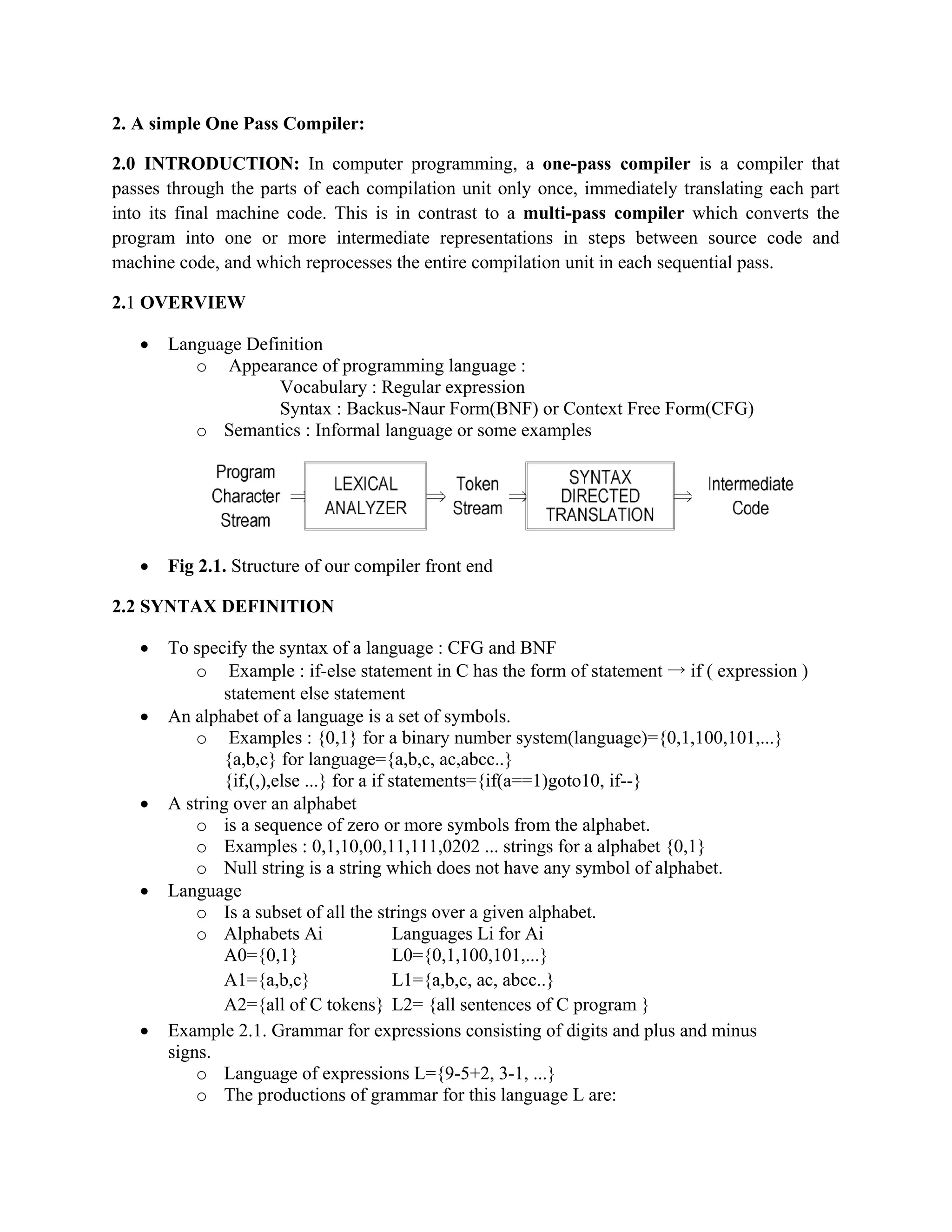 2. A simple One Pass Compiler:
2.0 INTRODUCTION: In computer programming, a one-pass compiler is a compiler that
passes through the parts of each compilation unit only once, immediately translating each part
into its final machine code. This is in contrast to a multi-pass compiler which converts the
program into one or more intermediate representations in steps between source code and
machine code, and which reprocesses the entire compilation unit in each sequential pass.
2.1 OVERVIEW
• Language Definition
o Appearance of programming language :
Vocabulary : Regular expression
Syntax : Backus-Naur Form(BNF) or Context Free Form(CFG)
o Semantics : Informal language or some examples
• Fig 2.1. Structure of our compiler front end
2.2 SYNTAX DEFINITION
• To specify the syntax of a language : CFG and BNF
o Example : if-else statement in C has the form of statement → if ( expression )
statement else statement
• An alphabet of a language is a set of symbols.
o Examples : {0,1} for a binary number system(language)={0,1,100,101,...}
{a,b,c} for language={a,b,c, ac,abcc..}
{if,(,),else ...} for a if statements={if(a==1)goto10, if--}
• A string over an alphabet
o is a sequence of zero or more symbols from the alphabet.
o Examples : 0,1,10,00,11,111,0202 ... strings for a alphabet {0,1}
o Null string is a string which does not have any symbol of alphabet.
• Language
o Is a subset of all the strings over a given alphabet.
o Alphabets Ai Languages Li for Ai
A0={0,1} L0={0,1,100,101,...}
A1={a,b,c} L1={a,b,c, ac, abcc..}
A2={all of C tokens} L2= {all sentences of C program }
• Example 2.1. Grammar for expressions consisting of digits and plus and minus
signs.
o Language of expressions L={9-5+2, 3-1, ...}
o The productions of grammar for this language L are:
 