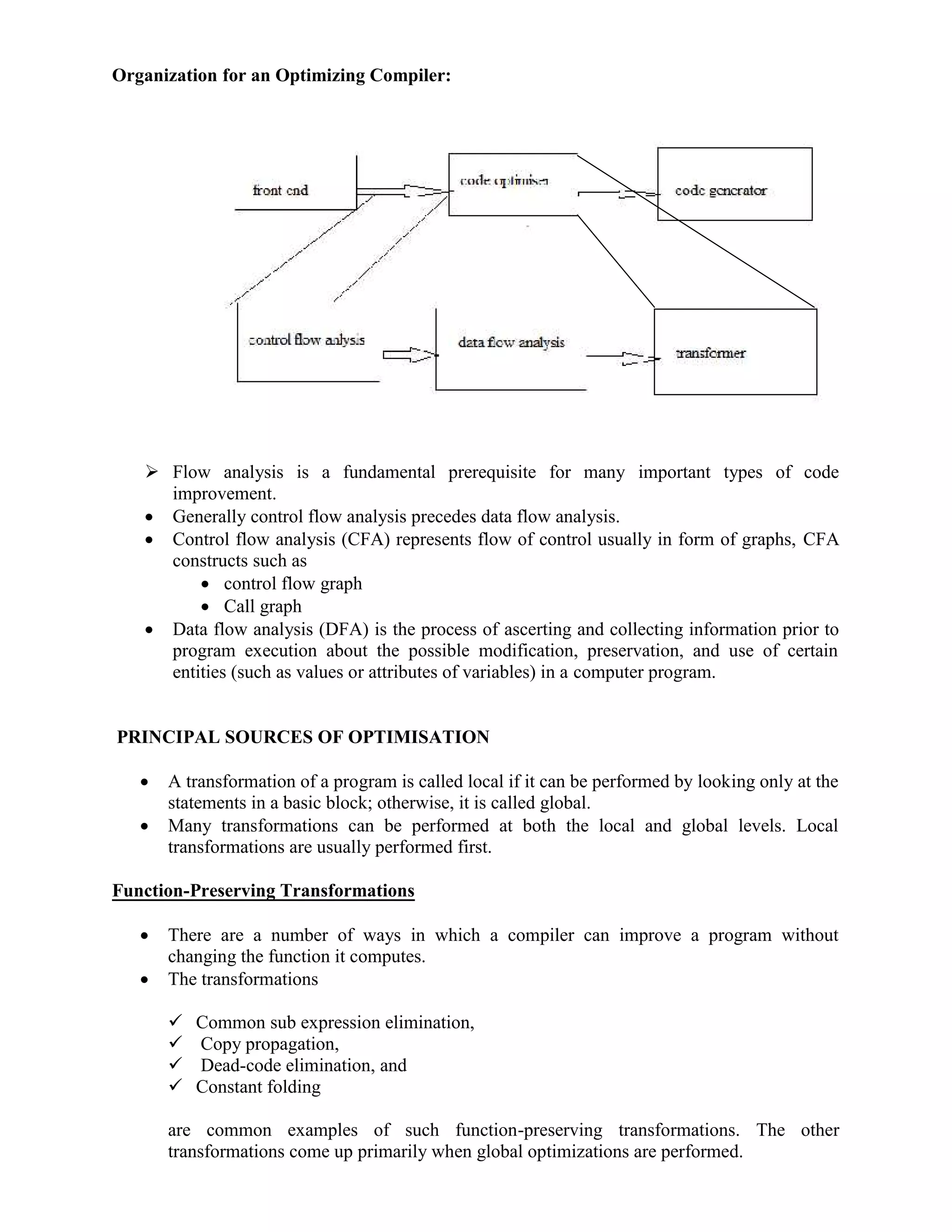 Organization for an Optimizing Compiler:
 Flow analysis is a fundamental prerequisite for many important types of code
improvement.
 Generally control flow analysis precedes data flow analysis.
 Control flow analysis (CFA) represents flow of control usually in form of graphs, CFA
constructs such as
 control flow graph
 Call graph
 Data flow analysis (DFA) is the process of ascerting and collecting information prior to
program execution about the possible modification, preservation, and use of certain
entities (such as values or attributes of variables) in a computer program.
PRINCIPAL SOURCES OF OPTIMISATION
 A transformation of a program is called local if it can be performed by looking only at the
statements in a basic block; otherwise, it is called global.
 Many transformations can be performed at both the local and global levels. Local
transformations are usually performed first.
Function-Preserving Transformations
 There are a number of ways in which a compiler can improve a program without
changing the function it computes.
 The transformations
 Common sub expression elimination,
 Copy propagation,
 Dead-code elimination, and
 Constant folding
are common examples of such function-preserving transformations. The other
transformations come up primarily when global optimizations are performed.
 