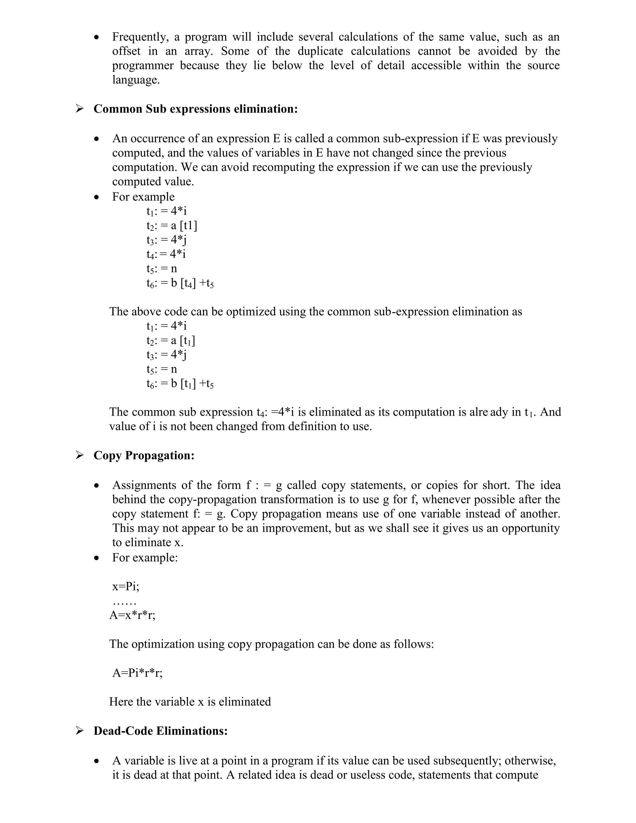  Frequently, a program will include several calculations of the same value, such as an
offset in an array. Some of the duplicate calculations cannot be avoided by the
programmer because they lie below the level of detail accessible within the source
language.
 Common Sub expressions elimination:
 An occurrence of an expression E is called a common sub-expression if E was previously
computed, and the values of variables in E have not changed since the previous
computation. We can avoid recomputing the expression if we can use the previously
computed value.
 For example
t1: = 4*i
t2: = a [t1]
t3: = 4*j
t4: = 4*i
t5: = n
t6: = b [t4] +t5
The above code can be optimized using the common sub-expression elimination as
t1: = 4*i
t2: = a [t1]
t3: = 4*j
t5: = n
t6: = b [t1] +t5
The common sub expression t4: =4*i is eliminated as its computation is alre ady in t1. And
value of i is not been changed from definition to use.
 Copy Propagation:
 Assignments of the form f : = g called copy statements, or copies for short. The idea
behind the copy-propagation transformation is to use g for f, whenever possible after the
copy statement f: = g. Copy propagation means use of one variable instead of another.
This may not appear to be an improvement, but as we shall see it gives us an opportunity
to eliminate x.
 For example:
x=Pi;
……
A=x*r*r;
The optimization using copy propagation can be done as follows:
A=Pi*r*r;
Here the variable x is eliminated
 Dead-Code Eliminations:
 A variable is live at a point in a program if its value can be used subsequently; otherwise,
it is dead at that point. A related idea is dead or useless code, statements that compute
 