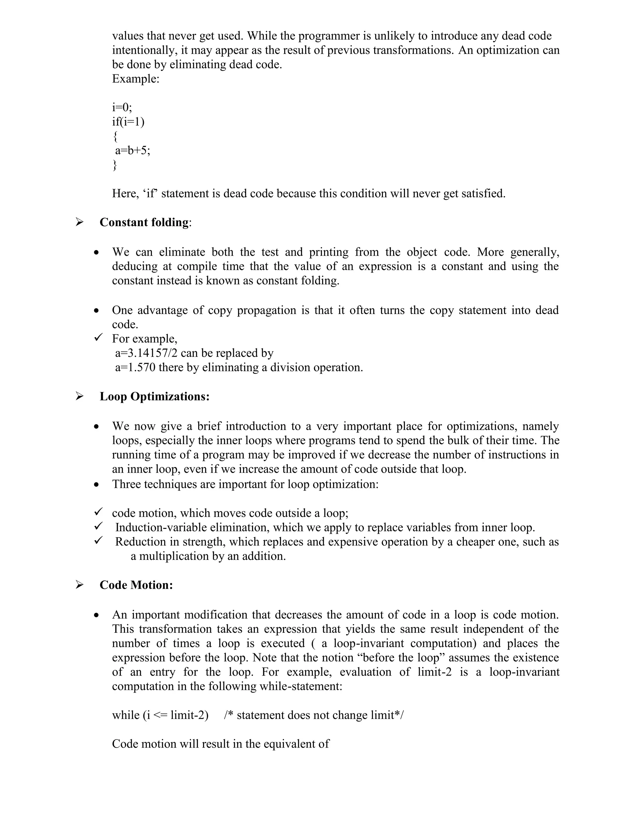 values that never get used. While the programmer is unlikely to introduce any dead code
intentionally, it may appear as the result of previous transformations. An optimization can
be done by eliminating dead code.
Example:
i=0;
if(i=1)
{
a=b+5;
}
Here, ‘if’ statement is dead code because this condition will never get satisfied.
 Constant folding:
 We can eliminate both the test and printing from the object code. More generally,
deducing at compile time that the value of an expression is a constant and using the
constant instead is known as constant folding.
 One advantage of copy propagation is that it often turns the copy statement into dead
code.
 For example,
a=3.14157/2 can be replaced by
a=1.570 there by eliminating a division operation.
 Loop Optimizations:
 We now give a brief introduction to a very important place for optimizations, namely
loops, especially the inner loops where programs tend to spend the bulk of their time. The
running time of a program may be improved if we decrease the number of instructions in
an inner loop, even if we increase the amount of code outside that loop.
 Three techniques are important for loop optimization:
 code motion, which moves code outside a loop;
 Induction-variable elimination, which we apply to replace variables from inner loop.
 Reduction in strength, which replaces and expensive operation by a cheaper one, such as
a multiplication by an addition.
 Code Motion:
 An important modification that decreases the amount of code in a loop is code motion.
This transformation takes an expression that yields the same result independent of the
number of times a loop is executed ( a loop-invariant computation) and places the
expression before the loop. Note that the notion “before the loop” assumes the existence
of an entry for the loop. For example, evaluation of limit-2 is a loop-invariant
computation in the following while-statement:
while (i <= limit-2) /* statement does not change limit*/
Code motion will result in the equivalent of
 