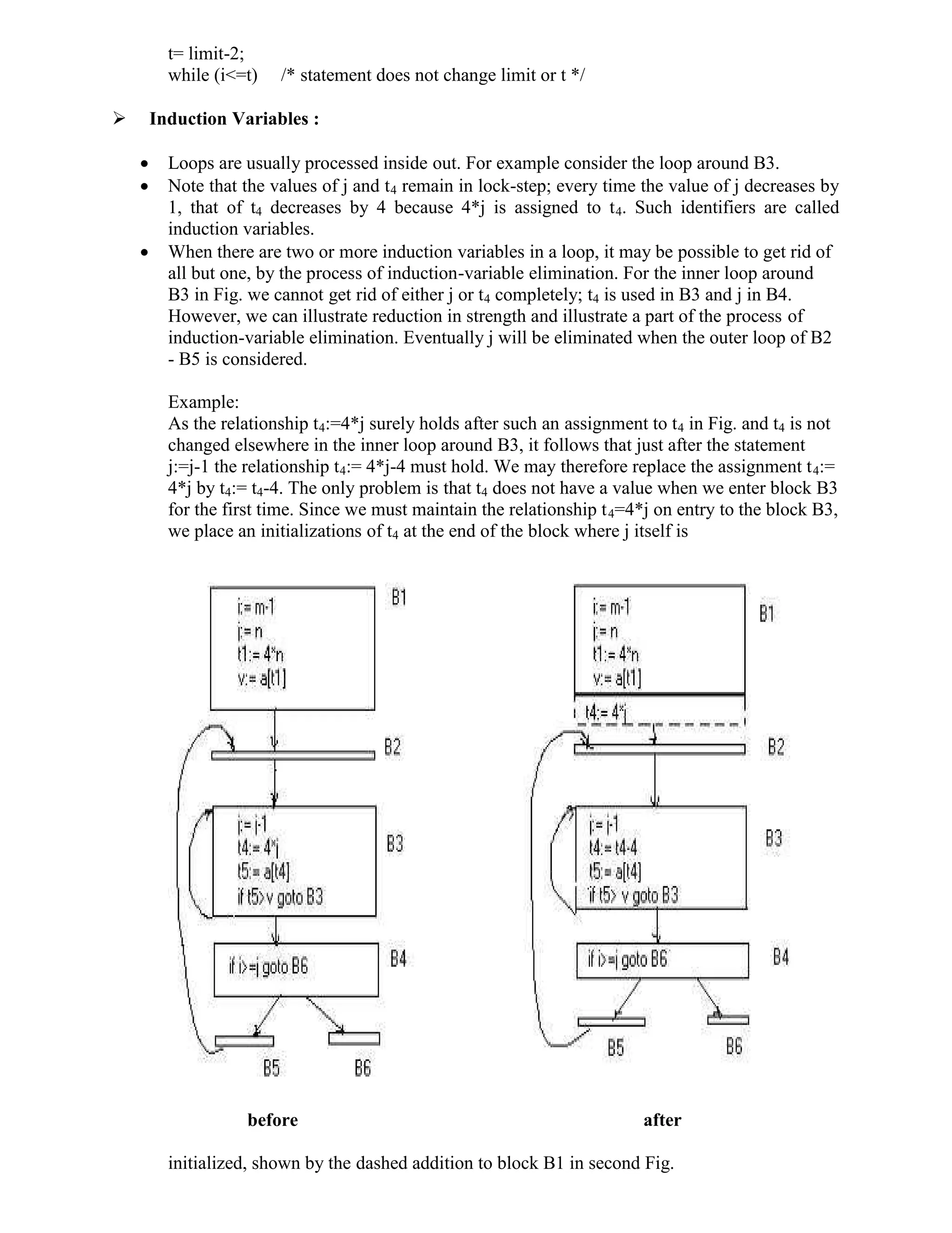 t= limit-2;
while (i<=t) /* statement does not change limit or t */
 Induction Variables :
 Loops are usually processed inside out. For example consider the loop around B3.
 Note that the values of j and t4 remain in lock-step; every time the value of j decreases by
1, that of t4 decreases by 4 because 4*j is assigned to t4. Such identifiers are called
induction variables.
 When there are two or more induction variables in a loop, it may be possible to get rid of
all but one, by the process of induction-variable elimination. For the inner loop around
B3 in Fig. we cannot get rid of either j or t4 completely; t4 is used in B3 and j in B4.
However, we can illustrate reduction in strength and illustrate a part of the process of
induction-variable elimination. Eventually j will be eliminated when the outer loop of B2
- B5 is considered.
Example:
As the relationship t4:=4*j surely holds after such an assignment to t4 in Fig. and t4 is not
changed elsewhere in the inner loop around B3, it follows that just after the statement
j:=j-1 the relationship t4:= 4*j-4 must hold. We may therefore replace the assignment t4:=
4*j by t4:= t4-4. The only problem is that t4 does not have a value when we enter block B3
for the first time. Since we must maintain the relationship t4=4*j on entry to the block B3,
we place an initializations of t4 at the end of the block where j itself is
before after
initialized, shown by the dashed addition to block B1 in second Fig.
 