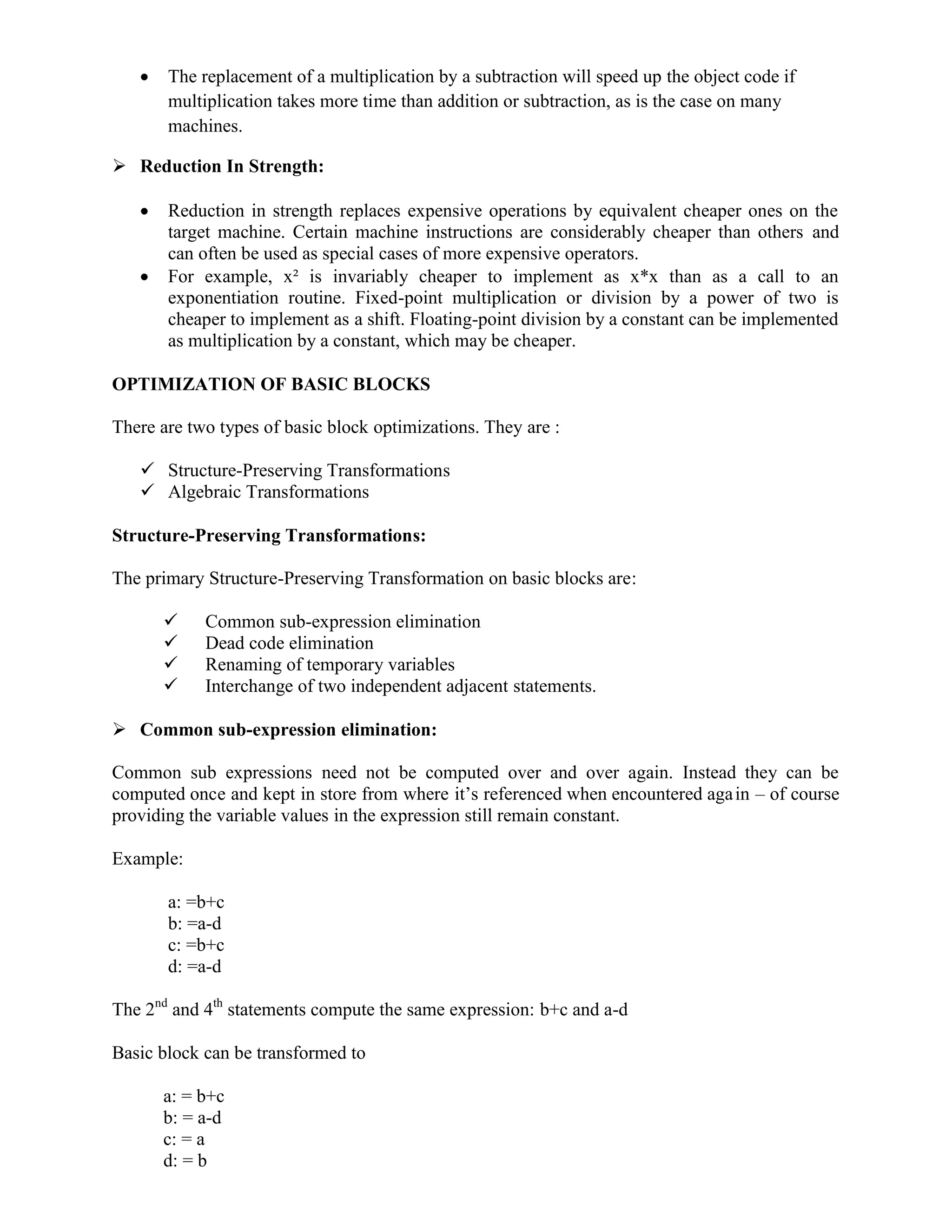  The replacement of a multiplication by a subtraction will speed up the object code if
multiplication takes more time than addition or subtraction, as is the case on many
machines.
 Reduction In Strength:
 Reduction in strength replaces expensive operations by equivalent cheaper ones on the
target machine. Certain machine instructions are considerably cheaper than others and
can often be used as special cases of more expensive operators.
 For example, x² is invariably cheaper to implement as x*x than as a call to an
exponentiation routine. Fixed-point multiplication or division by a power of two is
cheaper to implement as a shift. Floating-point division by a constant can be implemented
as multiplication by a constant, which may be cheaper.
OPTIMIZATION OF BASIC BLOCKS
There are two types of basic block optimizations. They are :
 Structure-Preserving Transformations
 Algebraic Transformations
Structure-Preserving Transformations:
The primary Structure-Preserving Transformation on basic blocks are:
 Common sub-expression elimination
 Dead code elimination
 Renaming of temporary variables
 Interchange of two independent adjacent statements.
 Common sub-expression elimination:
Common sub expressions need not be computed over and over again. Instead they can be
computed once and kept in store from where it’s referenced when encountered again – of course
providing the variable values in the expression still remain constant.
Example:
a: =b+c
b: =a-d
c: =b+c
d: =a-d
The 2nd
and 4th
statements compute the same expression: b+c and a-d
Basic block can be transformed to
a: = b+c
b: = a-d
c: = a
d: = b
 