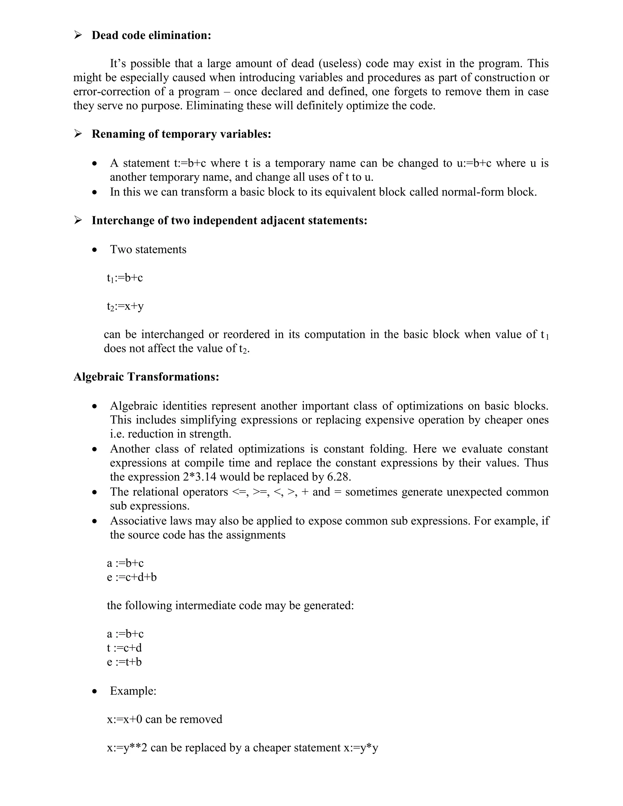  Dead code elimination:
It’s possible that a large amount of dead (useless) code may exist in the program. This
might be especially caused when introducing variables and procedures as part of construction or
error-correction of a program – once declared and defined, one forgets to remove them in case
they serve no purpose. Eliminating these will definitely optimize the code.
 Renaming of temporary variables:
 A statement t:=b+c where t is a temporary name can be changed to u:=b+c where u is
another temporary name, and change all uses of t to u.
 In this we can transform a basic block to its equivalent block called normal-form block.
 Interchange of two independent adjacent statements:
 Two statements
t1:=b+c
t2:=x+y
can be interchanged or reordered in its computation in the basic block when value of t1
does not affect the value of t2.
Algebraic Transformations:
 Algebraic identities represent another important class of optimizations on basic blocks.
This includes simplifying expressions or replacing expensive operation by cheaper ones
i.e. reduction in strength.
 Another class of related optimizations is constant folding. Here we evaluate constant
expressions at compile time and replace the constant expressions by their values. Thus
the expression 2*3.14 would be replaced by 6.28.
 The relational operators <=, >=, <, >, + and = sometimes generate unexpected common
sub expressions.
 Associative laws may also be applied to expose common sub expressions. For example, if
the source code has the assignments
a :=b+c
e :=c+d+b
the following intermediate code may be generated:
a :=b+c
t :=c+d
e :=t+b
 Example:
x:=x+0 can be removed
x:=y**2 can be replaced by a cheaper statement x:=y*y
 
