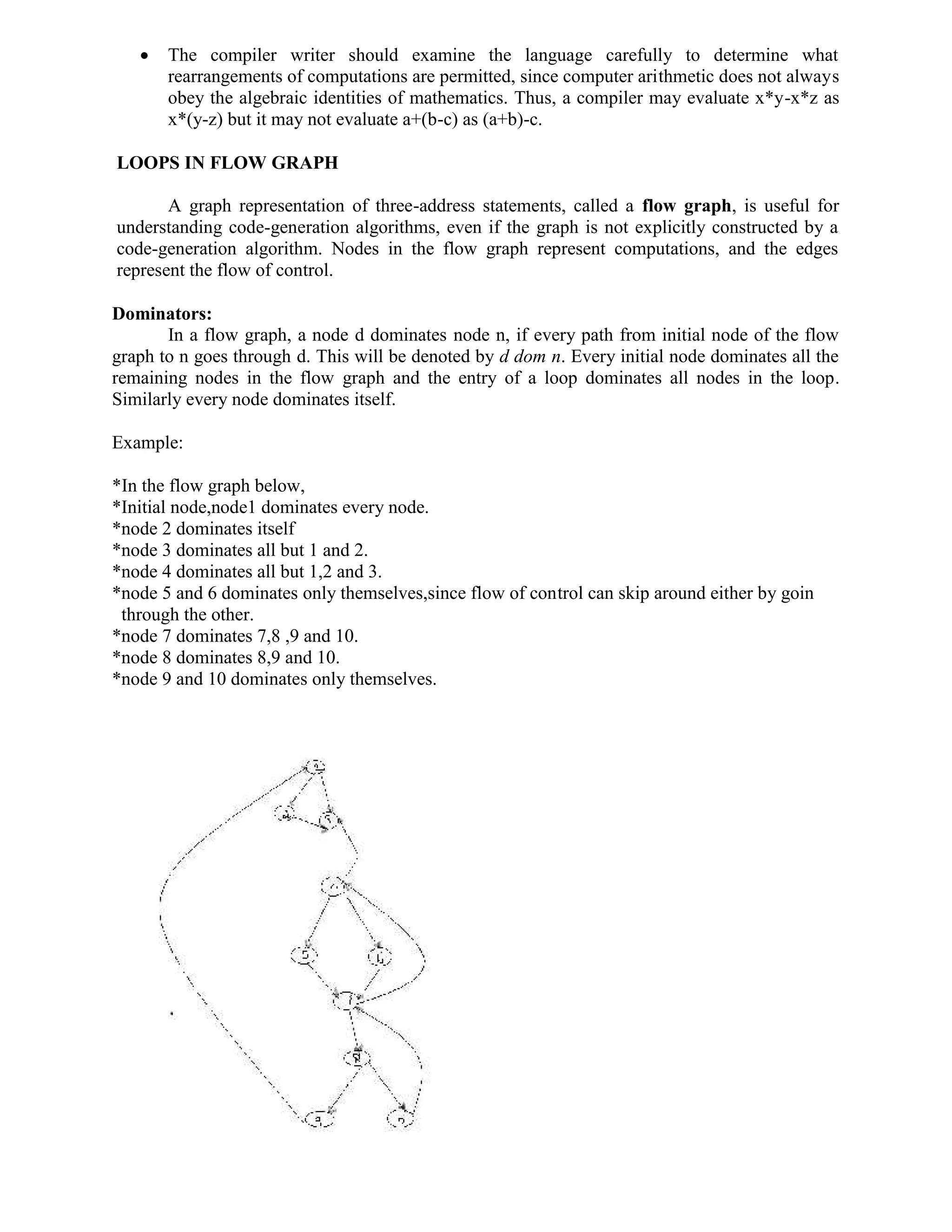  The compiler writer should examine the language carefully to determine what
rearrangements of computations are permitted, since computer arithmetic does not always
obey the algebraic identities of mathematics. Thus, a compiler may evaluate x*y-x*z as
x*(y-z) but it may not evaluate a+(b-c) as (a+b)-c.
LOOPS IN FLOW GRAPH
A graph representation of three-address statements, called a flow graph, is useful for
understanding code-generation algorithms, even if the graph is not explicitly constructed by a
code-generation algorithm. Nodes in the flow graph represent computations, and the edges
represent the flow of control.
Dominators:
In a flow graph, a node d dominates node n, if every path from initial node of the flow
graph to n goes through d. This will be denoted by d dom n. Every initial node dominates all the
remaining nodes in the flow graph and the entry of a loop dominates all nodes in the loop.
Similarly every node dominates itself.
Example:
*In the flow graph below,
*Initial node,node1 dominates every node.
*node 2 dominates itself
*node 3 dominates all but 1 and 2.
*node 4 dominates all but 1,2 and 3.
*node 5 and 6 dominates only themselves,since flow of control can skip around either by goin
through the other.
*node 7 dominates 7,8 ,9 and 10.
*node 8 dominates 8,9 and 10.
*node 9 and 10 dominates only themselves.
 