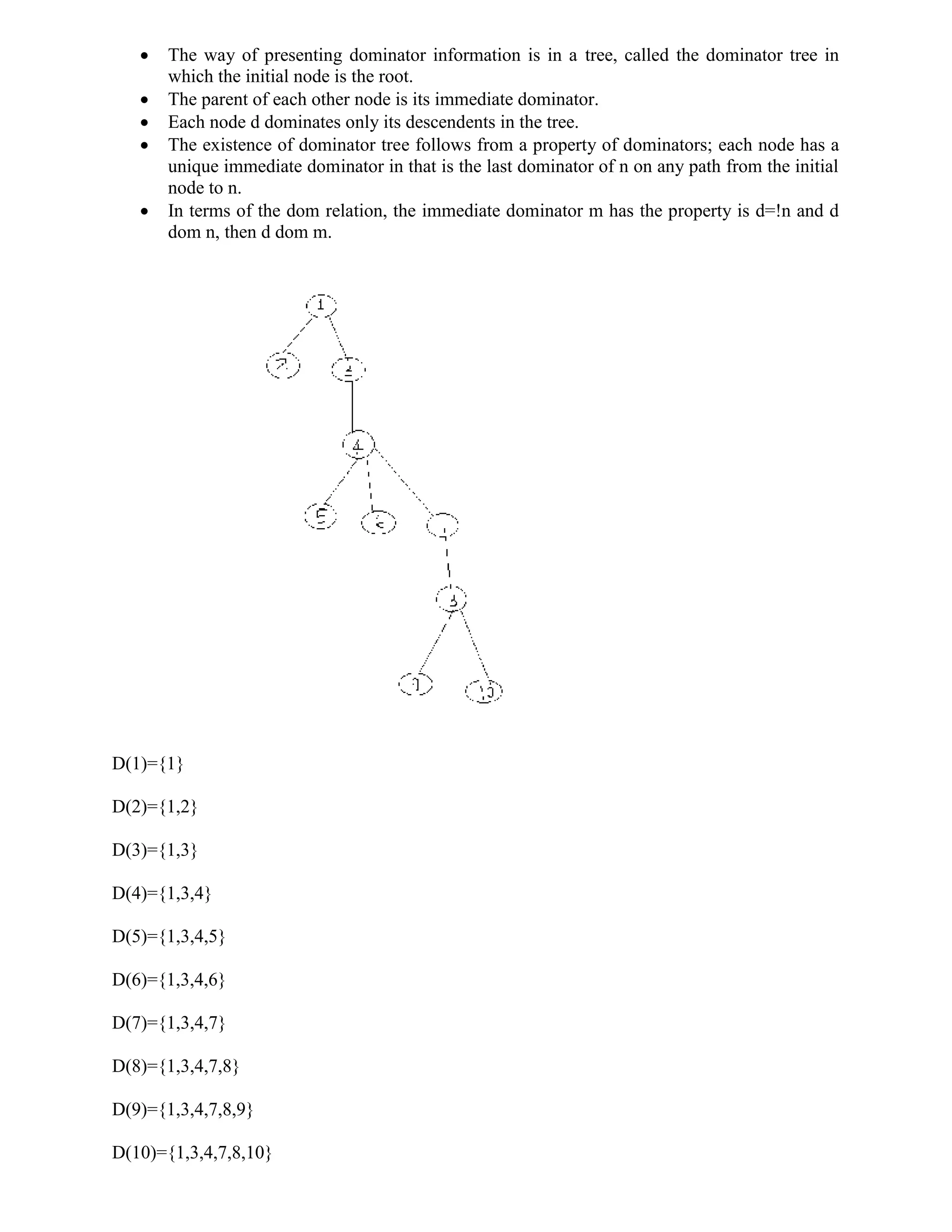  The way of presenting dominator information is in a tree, called the dominator tree in
which the initial node is the root.
 The parent of each other node is its immediate dominator.
 Each node d dominates only its descendents in the tree.
 The existence of dominator tree follows from a property of dominators; each node has a
unique immediate dominator in that is the last dominator of n on any path from the initial
node to n.
 In terms of the dom relation, the immediate dominator m has the property is d=!n and d
dom n, then d dom m.
D(1)={1}
D(2)={1,2}
D(3)={1,3}
D(4)={1,3,4}
D(5)={1,3,4,5}
D(6)={1,3,4,6}
D(7)={1,3,4,7}
D(8)={1,3,4,7,8}
D(9)={1,3,4,7,8,9}
D(10)={1,3,4,7,8,10}
 