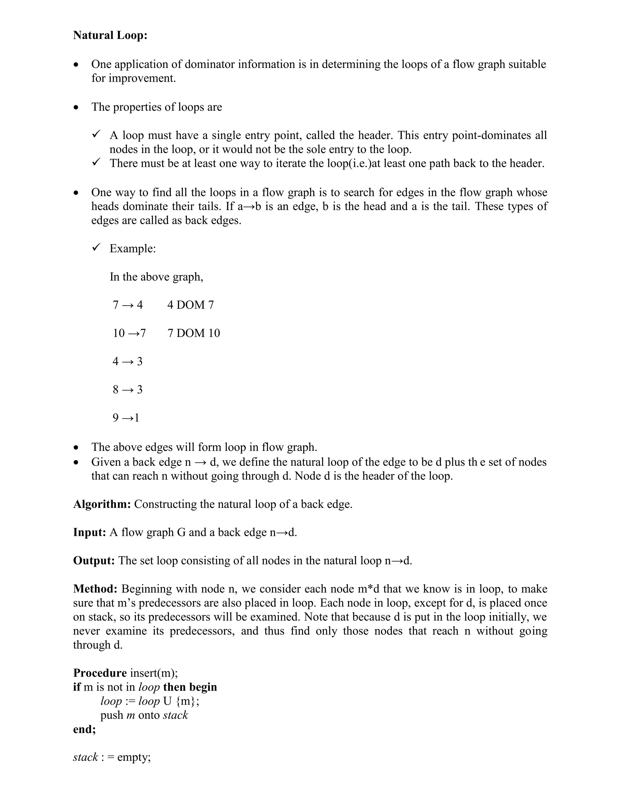 Natural Loop:
 One application of dominator information is in determining the loops of a flow graph suitable
for improvement.
 The properties of loops are
 A loop must have a single entry point, called the header. This entry point-dominates all
nodes in the loop, or it would not be the sole entry to the loop.
 There must be at least one way to iterate the loop(i.e.)at least one path back to the header.
 One way to find all the loops in a flow graph is to search for edges in the flow graph whose
heads dominate their tails. If a→b is an edge, b is the head and a is the tail. These types of
edges are called as back edges.
 Example:
In the above graph,
7 → 4 4 DOM 7
10 →7 7 DOM 10
4 → 3
8 → 3
9 →1
 The above edges will form loop in flow graph.
 Given a back edge n → d, we define the natural loop of the edge to be d plus th e set of nodes
that can reach n without going through d. Node d is the header of the loop.
Algorithm: Constructing the natural loop of a back edge.
Input: A flow graph G and a back edge n→d.
Output: The set loop consisting of all nodes in the natural loop n→d.
Method: Beginning with node n, we consider each node m*d that we know is in loop, to make
sure that m’s predecessors are also placed in loop. Each node in loop, except for d, is placed once
on stack, so its predecessors will be examined. Note that because d is put in the loop initially, we
never examine its predecessors, and thus find only those nodes that reach n without going
through d.
Procedure insert(m);
if m is not in loop then begin
loop := loop U {m};
push m onto stack
end;
stack : = empty;
 