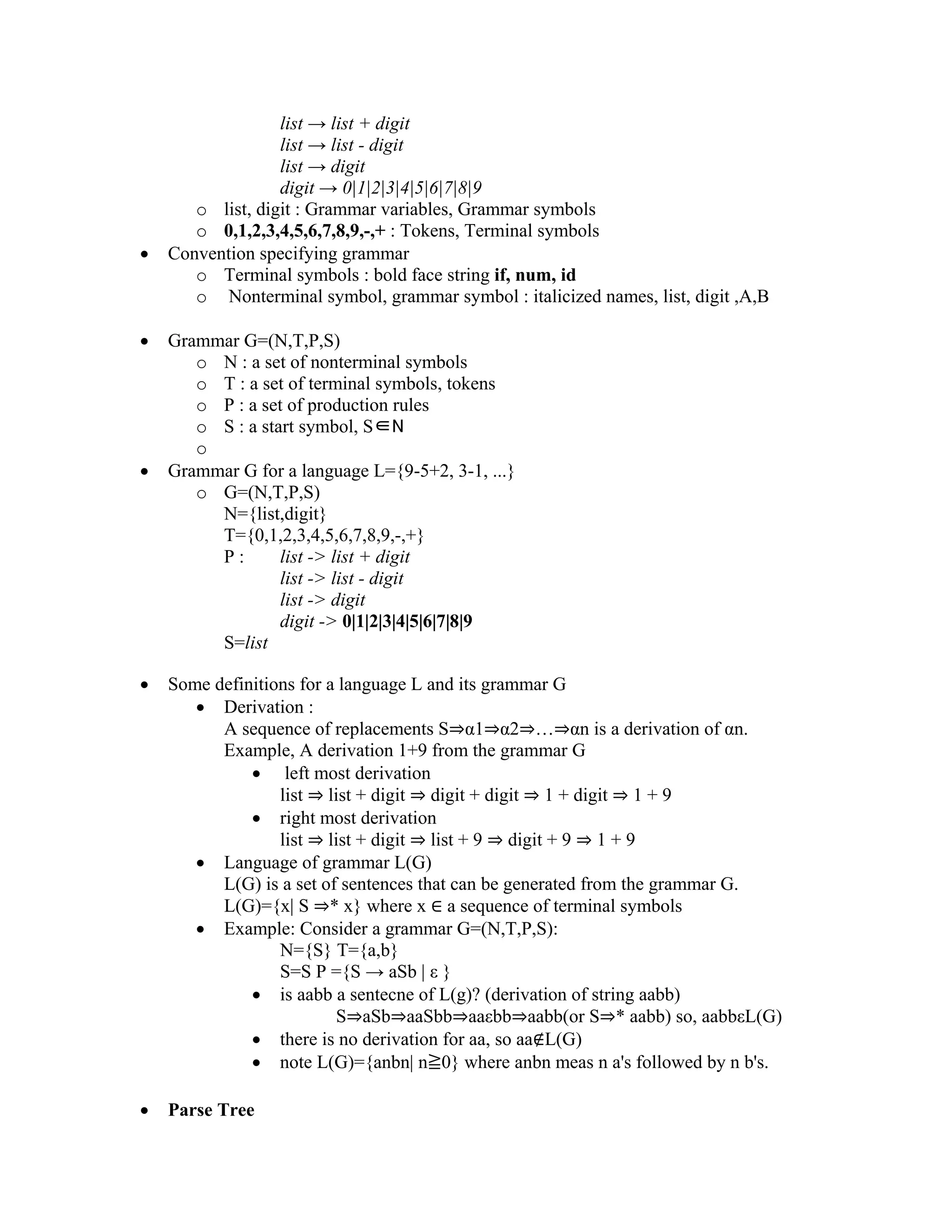list → list + digit
list → list - digit
list → digit
digit → 0|1|2|3|4|5|6|7|8|9
o list, digit : Grammar variables, Grammar symbols
o 0,1,2,3,4,5,6,7,8,9,-,+ : Tokens, Terminal symbols
• Convention specifying grammar
o Terminal symbols : bold face string if, num, id
o Nonterminal symbol, grammar symbol : italicized names, list, digit ,A,B
• Grammar G=(N,T,P,S)
o N : a set of nonterminal symbols
o T : a set of terminal symbols, tokens
o P : a set of production rules
o S : a start symbol, S∈N
o
• Grammar G for a language L={9-5+2, 3-1, ...}
o G=(N,T,P,S)
N={list,digit}
T={0,1,2,3,4,5,6,7,8,9,-,+}
P : list -> list + digit
list -> list - digit
list -> digit
digit -> 0|1|2|3|4|5|6|7|8|9
S=list
• Some definitions for a language L and its grammar G
• Derivation :
A sequence of replacements S⇒α1⇒α2⇒…⇒αn is a derivation of αn.
Example, A derivation 1+9 from the grammar G
• left most derivation
list ⇒ list + digit ⇒ digit + digit ⇒ 1 + digit ⇒ 1 + 9
• right most derivation
list ⇒ list + digit ⇒ list + 9 ⇒ digit + 9 ⇒ 1 + 9
• Language of grammar L(G)
L(G) is a set of sentences that can be generated from the grammar G.
L(G)={x| S ⇒* x} where x ∈ a sequence of terminal symbols
• Example: Consider a grammar G=(N,T,P,S):
N={S} T={a,b}
S=S P ={S → aSb | ε }
• is aabb a sentecne of L(g)? (derivation of string aabb)
S⇒aSb⇒aaSbb⇒aaεbb⇒aabb(or S⇒* aabb) so, aabbεL(G)
• there is no derivation for aa, so aa∉L(G)
• note L(G)={anbn| n≧0} where anbn meas n a's followed by n b's.
• Parse Tree
 