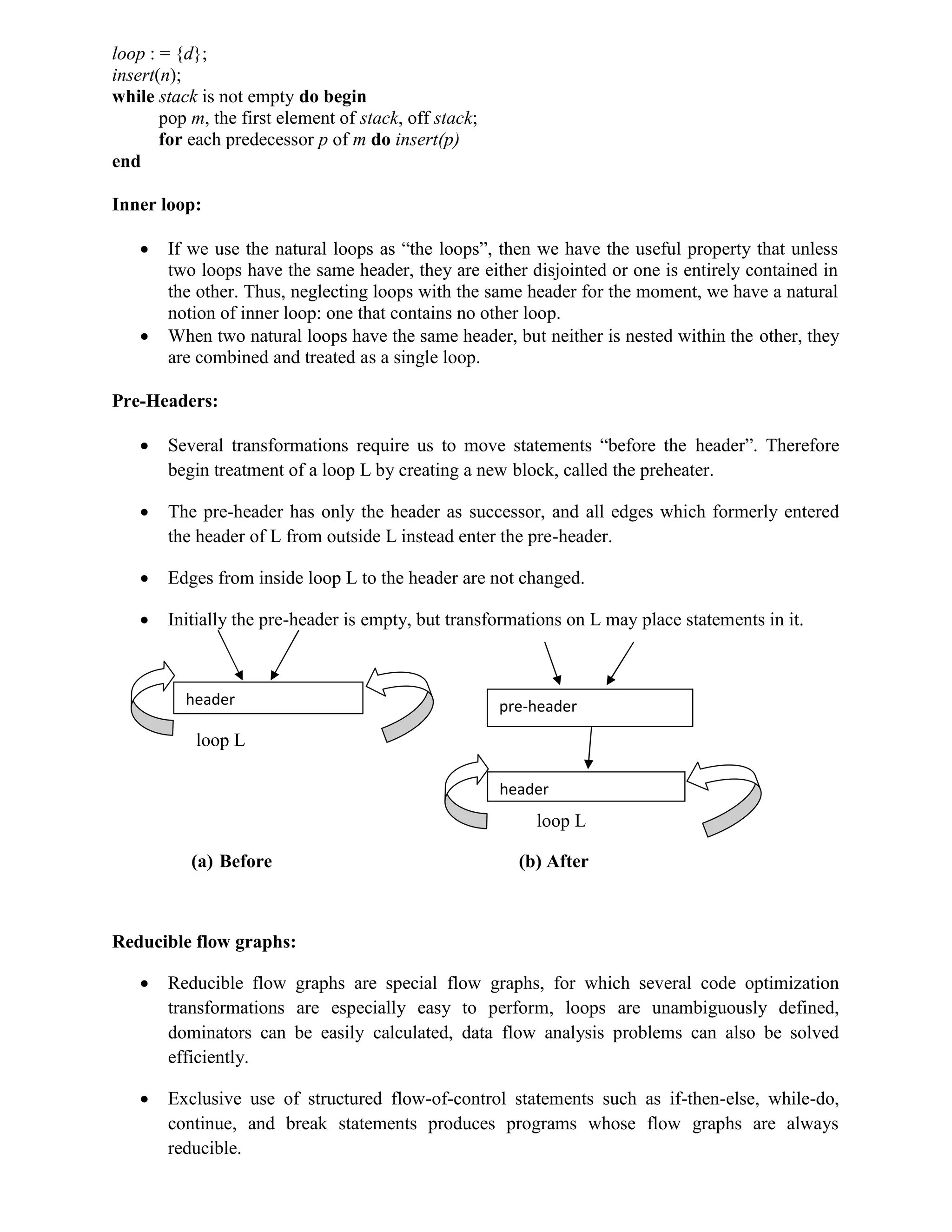 loop : = {d};
insert(n);
while stack is not empty do begin
pop m, the first element of stack, off stack;
for each predecessor p of m do insert(p)
end
Inner loop:
 If we use the natural loops as “the loops”, then we have the useful property that unless
two loops have the same header, they are either disjointed or one is entirely contained in
the other. Thus, neglecting loops with the same header for the moment, we have a natural
notion of inner loop: one that contains no other loop.
 When two natural loops have the same header, but neither is nested within the other, they
are combined and treated as a single loop.
Pre-Headers:
 Several transformations require us to move statements “before the header”. Therefore
begin treatment of a loop L by creating a new block, called the preheater.
 The pre-header has only the header as successor, and all edges which formerly entered
the header of L from outside L instead enter the pre-header.
 Edges from inside loop L to the header are not changed.
 Initially the pre-header is empty, but transformations on L may place statements in it.
loop L
loop L
(a) Before (b) After
Reducible flow graphs:
 Reducible flow graphs are special flow graphs, for which several code optimization
transformations are especially easy to perform, loops are unambiguously defined,
dominators can be easily calculated, data flow analysis problems can also be solved
efficiently.
 Exclusive use of structured flow-of-control statements such as if-then-else, while-do,
continue, and break statements produces programs whose flow graphs are always
reducible.
header pre-header
header
 