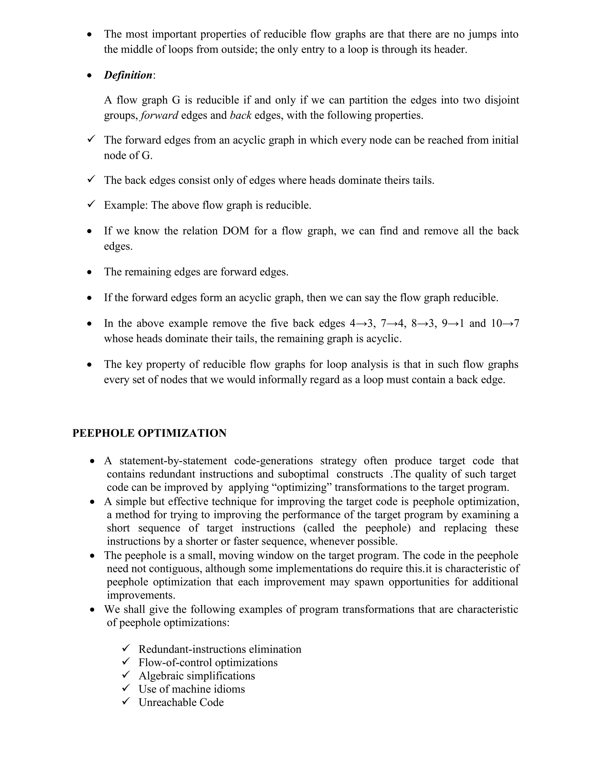  The most important properties of reducible flow graphs are that there are no jumps into
the middle of loops from outside; the only entry to a loop is through its header.
 Definition:
A flow graph G is reducible if and only if we can partition the edges into two disjoint
groups, forward edges and back edges, with the following properties.
 The forward edges from an acyclic graph in which every node can be reached from initial
node of G.
 The back edges consist only of edges where heads dominate theirs tails.
 Example: The above flow graph is reducible.
 If we know the relation DOM for a flow graph, we can find and remove all the back
edges.
 The remaining edges are forward edges.
 If the forward edges form an acyclic graph, then we can say the flow graph reducible.
 In the above example remove the five back edges 4→3, 7→4, 8→3, 9→1 and 10→7
whose heads dominate their tails, the remaining graph is acyclic.
 The key property of reducible flow graphs for loop analysis is that in such flow graphs
every set of nodes that we would informally regard as a loop must contain a back edge.
PEEPHOLE OPTIMIZATION
 A statement-by-statement code-generations strategy often produce target code that
contains redundant instructions and suboptimal constructs .The quality of such target
code can be improved by applying “optimizing” transformations to the target program.
 A simple but effective technique for improving the target code is peephole optimization,
a method for trying to improving the performance of the target program by examining a
short sequence of target instructions (called the peephole) and replacing these
instructions by a shorter or faster sequence, whenever possible.
 The peephole is a small, moving window on the target program. The code in the peephole
need not contiguous, although some implementations do require this.it is characteristic of
peephole optimization that each improvement may spawn opportunities for additional
improvements.
 We shall give the following examples of program transformations that are characteristic
of peephole optimizations:
 Redundant-instructions elimination
 Flow-of-control optimizations
 Algebraic simplifications
 Use of machine idioms
 Unreachable Code
 