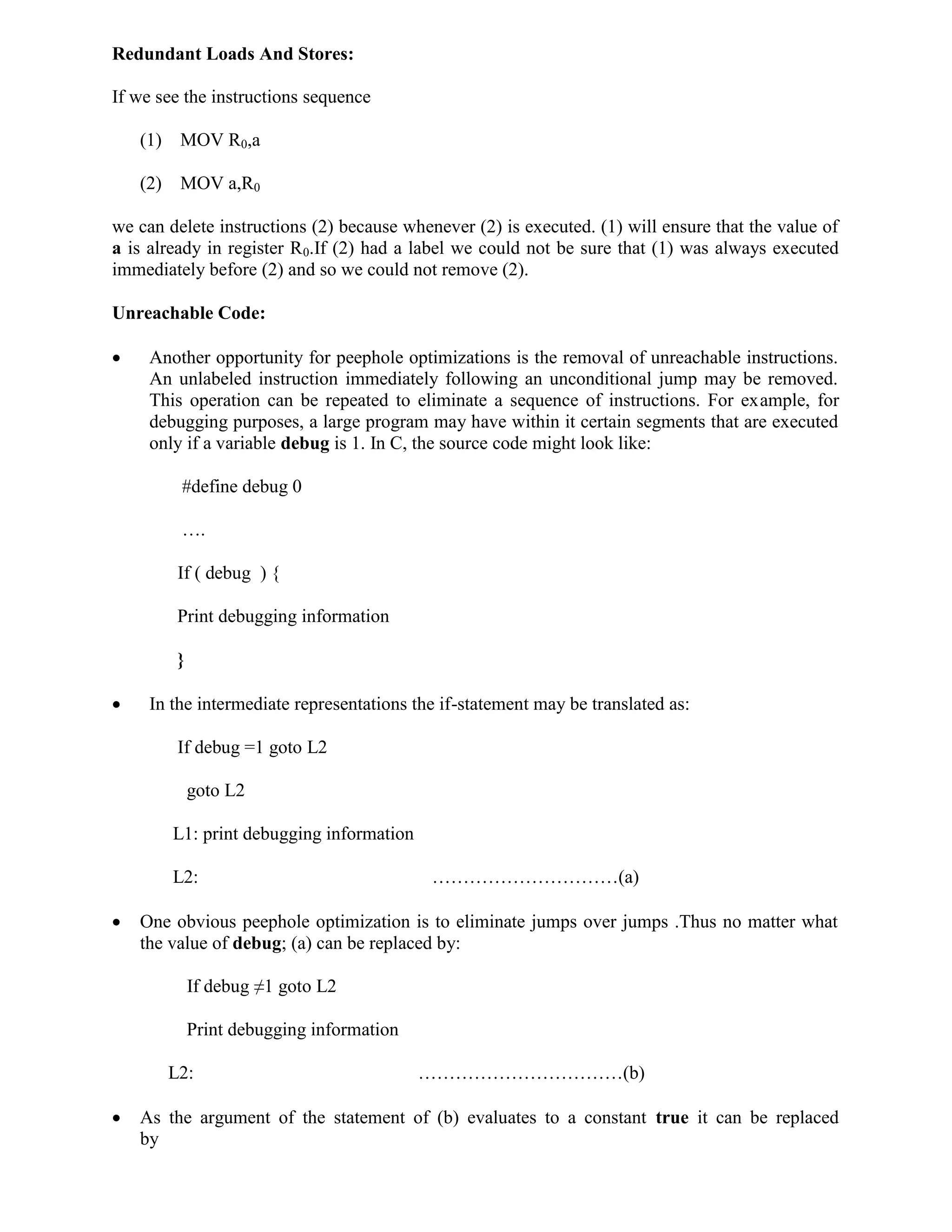 Redundant Loads And Stores:
If we see the instructions sequence
(1) MOV R0,a
(2) MOV a,R0
we can delete instructions (2) because whenever (2) is executed. (1) will ensure that the value of
a is already in register R0.If (2) had a label we could not be sure that (1) was always executed
immediately before (2) and so we could not remove (2).
Unreachable Code:
 Another opportunity for peephole optimizations is the removal of unreachable instructions.
An unlabeled instruction immediately following an unconditional jump may be removed.
This operation can be repeated to eliminate a sequence of instructions. For example, for
debugging purposes, a large program may have within it certain segments that are executed
only if a variable debug is 1. In C, the source code might look like:
#define debug 0
….
If ( debug ) {
Print debugging information
}
 In the intermediate representations the if-statement may be translated as:
If debug =1 goto L2
goto L2
L1: print debugging information
L2: …………………………(a)
 One obvious peephole optimization is to eliminate jumps over jumps .Thus no matter what
the value of debug; (a) can be replaced by:
If debug ≠1 goto L2
Print debugging information
L2: ……………………………(b)
 As the argument of the statement of (b) evaluates to a constant true it can be replaced
by
 