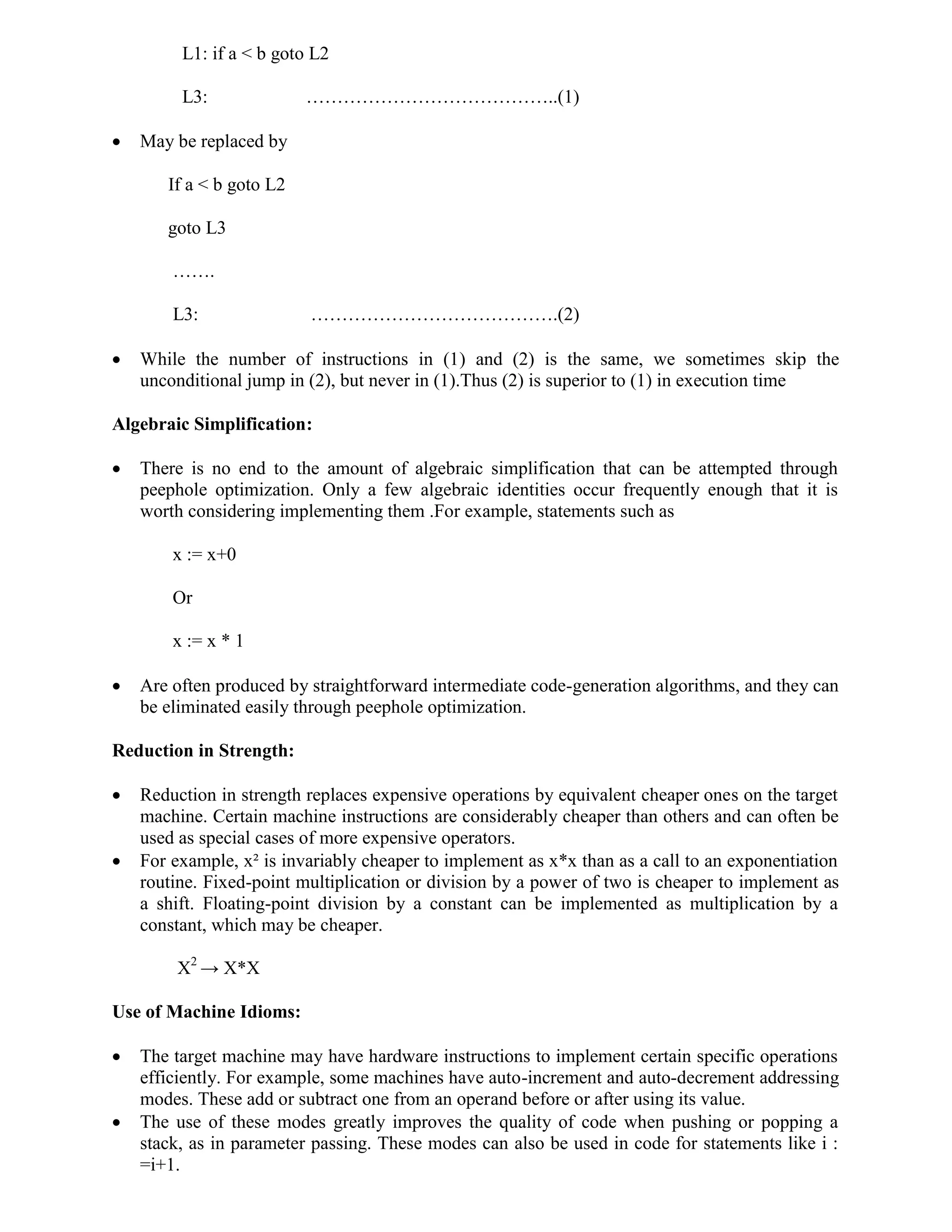 L1: if a < b goto L2
L3: …………………………………..(1)
 May be replaced by
If a < b goto L2
goto L3
…….
L3: ………………………………….(2)
 While the number of instructions in (1) and (2) is the same, we sometimes skip the
unconditional jump in (2), but never in (1).Thus (2) is superior to (1) in execution time
Algebraic Simplification:
 There is no end to the amount of algebraic simplification that can be attempted through
peephole optimization. Only a few algebraic identities occur frequently enough that it is
worth considering implementing them .For example, statements such as
x := x+0
Or
x := x * 1
 Are often produced by straightforward intermediate code-generation algorithms, and they can
be eliminated easily through peephole optimization.
Reduction in Strength:
 Reduction in strength replaces expensive operations by equivalent cheaper ones on the target
machine. Certain machine instructions are considerably cheaper than others and can often be
used as special cases of more expensive operators.
 For example, x² is invariably cheaper to implement as x*x than as a call to an exponentiation
routine. Fixed-point multiplication or division by a power of two is cheaper to implement as
a shift. Floating-point division by a constant can be implemented as multiplication by a
constant, which may be cheaper.
X2
→ X*X
Use of Machine Idioms:
 The target machine may have hardware instructions to implement certain specific operations
efficiently. For example, some machines have auto-increment and auto-decrement addressing
modes. These add or subtract one from an operand before or after using its value.
 The use of these modes greatly improves the quality of code when pushing or popping a
stack, as in parameter passing. These modes can also be used in code for statements like i :
=i+1.
 