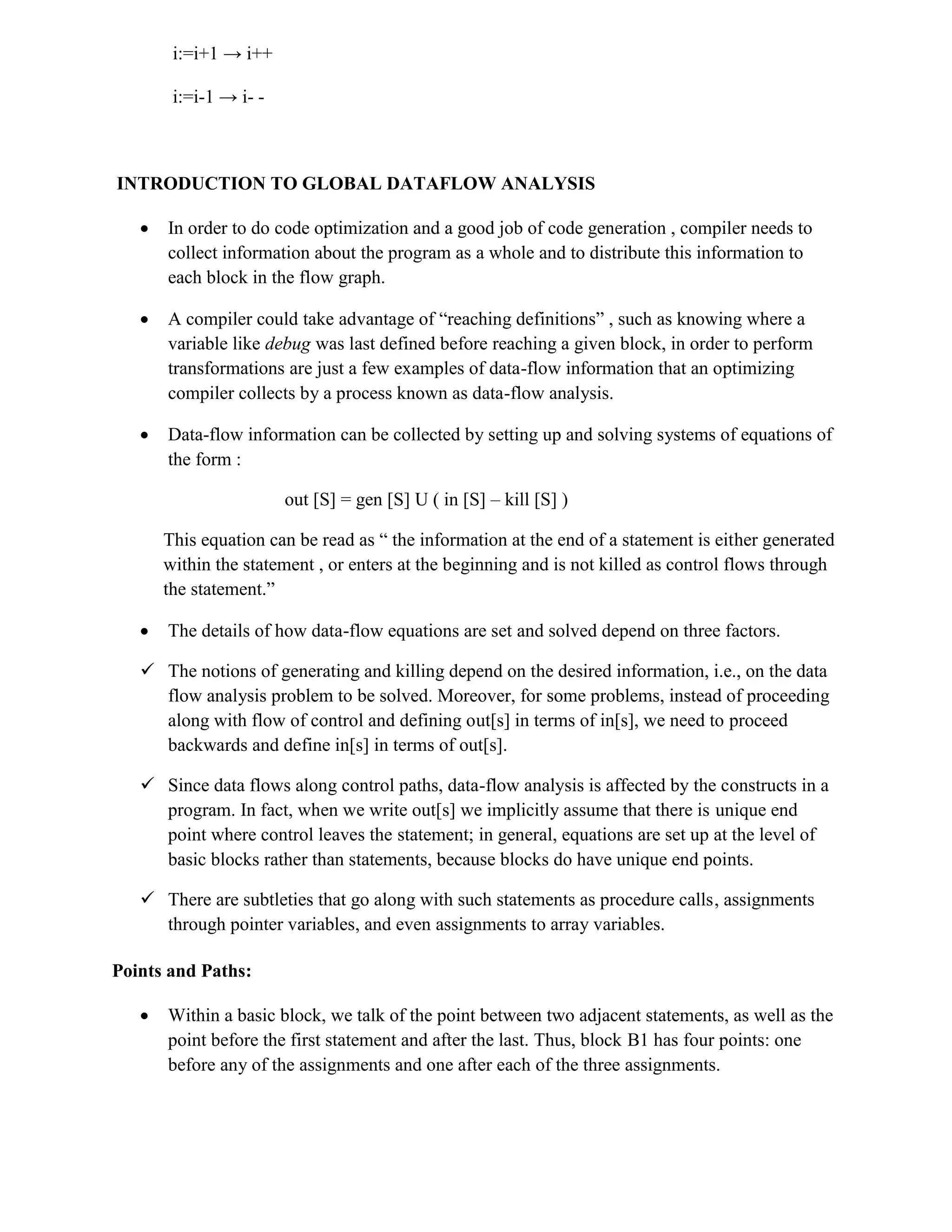 i:=i+1 → i++
i:=i-1 → i- -
INTRODUCTION TO GLOBAL DATAFLOW ANALYSIS
 In order to do code optimization and a good job of code generation , compiler needs to
collect information about the program as a whole and to distribute this information to
each block in the flow graph.
 A compiler could take advantage of “reaching definitions” , such as knowing where a
variable like debug was last defined before reaching a given block, in order to perform
transformations are just a few examples of data-flow information that an optimizing
compiler collects by a process known as data-flow analysis.
 Data-flow information can be collected by setting up and solving systems of equations of
the form :
out [S] = gen [S] U ( in [S] – kill [S] )
This equation can be read as “ the information at the end of a statement is either generated
within the statement , or enters at the beginning and is not killed as control flows through
the statement.”
 The details of how data-flow equations are set and solved depend on three factors.
 The notions of generating and killing depend on the desired information, i.e., on the data
flow analysis problem to be solved. Moreover, for some problems, instead of proceeding
along with flow of control and defining out[s] in terms of in[s], we need to proceed
backwards and define in[s] in terms of out[s].
 Since data flows along control paths, data-flow analysis is affected by the constructs in a
program. In fact, when we write out[s] we implicitly assume that there is unique end
point where control leaves the statement; in general, equations are set up at the level of
basic blocks rather than statements, because blocks do have unique end points.
 There are subtleties that go along with such statements as procedure calls, assignments
through pointer variables, and even assignments to array variables.
Points and Paths:
 Within a basic block, we talk of the point between two adjacent statements, as well as the
point before the first statement and after the last. Thus, block B1 has four points: one
before any of the assignments and one after each of the three assignments.
 