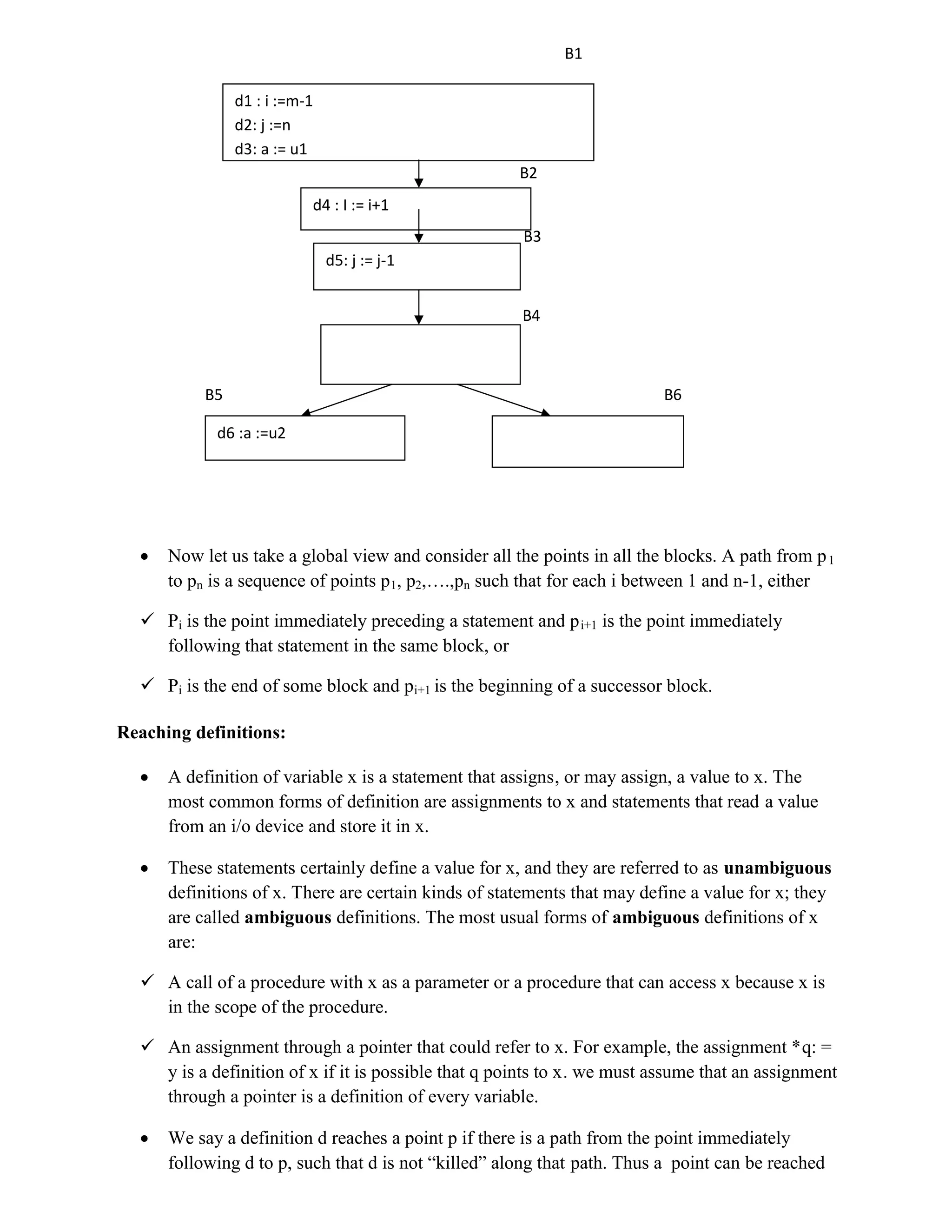 B1
B2
B3
B4
B5 B6
 Now let us take a global view and consider all the points in all the blocks. A path from p1
to pn is a sequence of points p1, p2,….,pn such that for each i between 1 and n-1, either
 Pi is the point immediately preceding a statement and pi+1 is the point immediately
following that statement in the same block, or
 Pi is the end of some block and pi+1 is the beginning of a successor block.
Reaching definitions:
 A definition of variable x is a statement that assigns, or may assign, a value to x. The
most common forms of definition are assignments to x and statements that read a value
from an i/o device and store it in x.
 These statements certainly define a value for x, and they are referred to as unambiguous
definitions of x. There are certain kinds of statements that may define a value for x; they
are called ambiguous definitions. The most usual forms of ambiguous definitions of x
are:
 A call of a procedure with x as a parameter or a procedure that can access x because x is
in the scope of the procedure.
 An assignment through a pointer that could refer to x. For example, the assignment *q: =
y is a definition of x if it is possible that q points to x. we must assume that an assignment
through a pointer is a definition of every variable.
 We say a definition d reaches a point p if there is a path from the point immediately
following d to p, such that d is not “killed” along that path. Thus a point can be reached
d1 : i :=m-1
d2: j :=n
d3: a := u1
d4 : I := i+1
d5: j := j-1
d6 :a :=u2
 