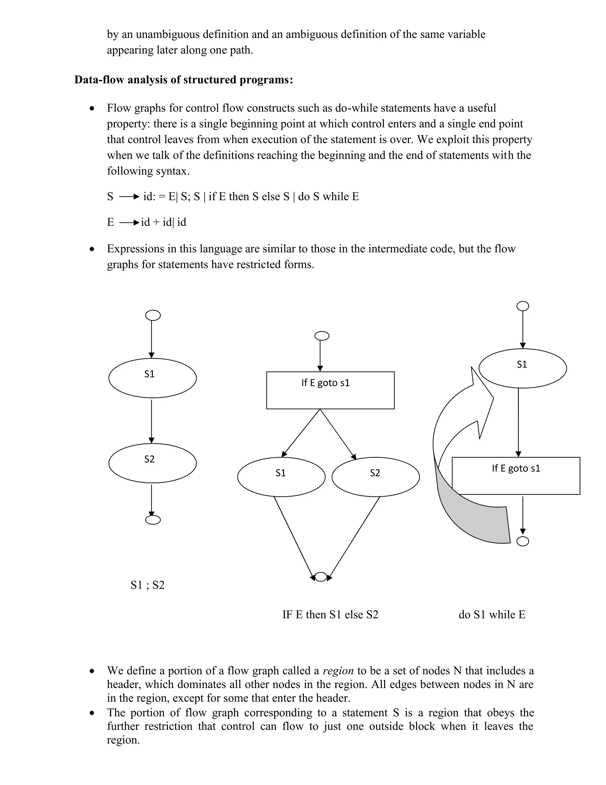 by an unambiguous definition and an ambiguous definition of the same variable
appearing later along one path.
Data-flow analysis of structured programs:
 Flow graphs for control flow constructs such as do-while statements have a useful
property: there is a single beginning point at which control enters and a single end point
that control leaves from when execution of the statement is over. We exploit this property
when we talk of the definitions reaching the beginning and the end of statements with the
following syntax.
S id: = E| S; S | if E then S else S | do S while E
E id + id| id
 Expressions in this language are similar to those in the intermediate code, but the flow
graphs for statements have restricted forms.
S1 ; S2
IF E then S1 else S2 do S1 while E
 We define a portion of a flow graph called a region to be a set of nodes N that includes a
header, which dominates all other nodes in the region. All edges between nodes in N are
in the region, except for some that enter the header.
 The portion of flow graph corresponding to a statement S is a region that obeys the
further restriction that control can flow to just one outside block when it leaves the
region.
S1
S1 S2
S2
S1
If E goto s1
If E goto s1
 
