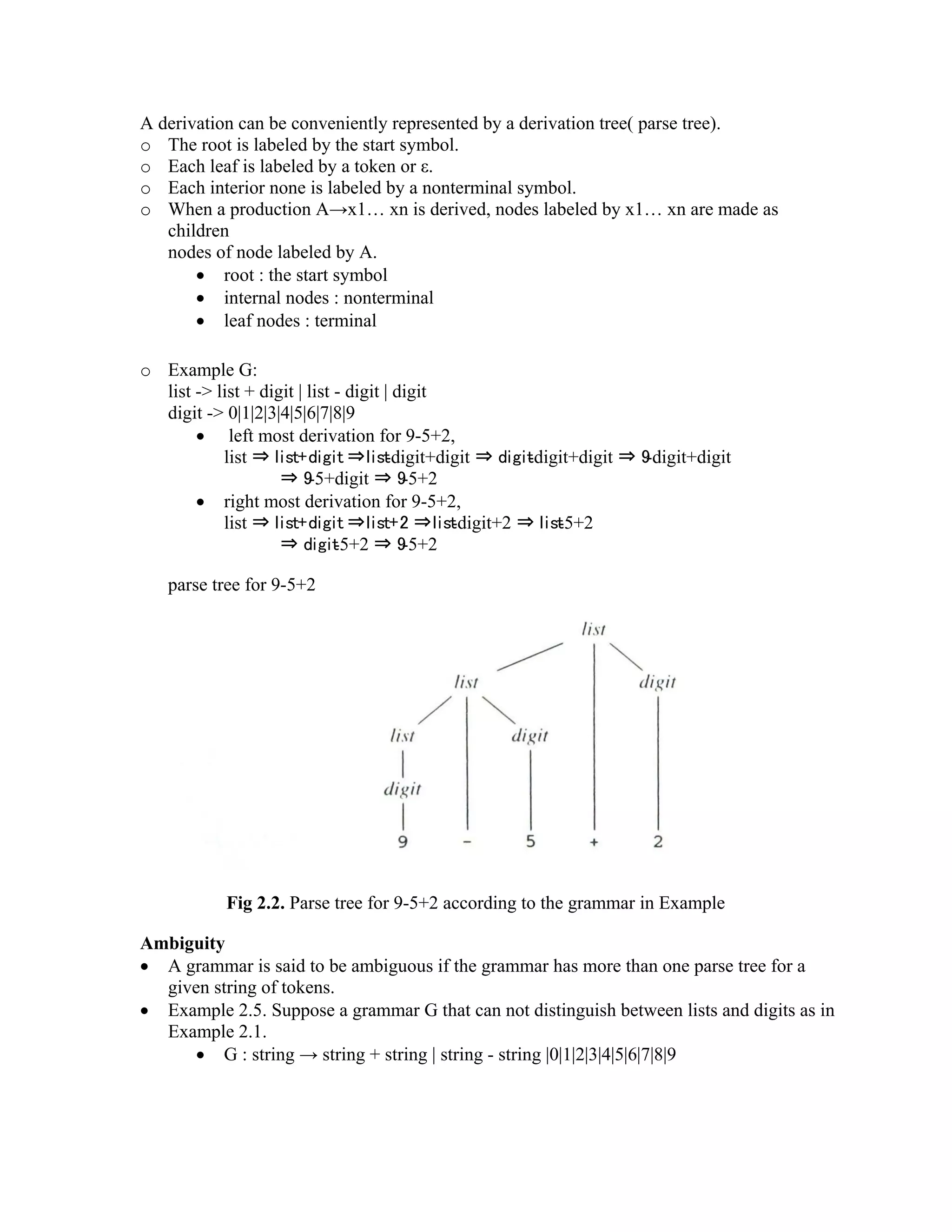 A derivation can be conveniently represented by a derivation tree( parse tree).
o The root is labeled by the start symbol.
o Each leaf is labeled by a token or ε.
o Each interior none is labeled by a nonterminal symbol.
o When a production A→x1… xn is derived, nodes labeled by x1… xn are made as
children
nodes of node labeled by A.
• root : the start symbol
• internal nodes : nonterminal
• leaf nodes : terminal
o Example G:
list -> list + digit | list - digit | digit
digit -> 0|1|2|3|4|5|6|7|8|9
• left most derivation for 9-5+2,
list ⇒ list+digit ⇒list-digit+digit ⇒ digit-digit+digit ⇒ 9-digit+digit
⇒ 9-5+digit ⇒ 9-5+2
• right most derivation for 9-5+2,
list ⇒ list+digit ⇒list+2 ⇒list-digit+2 ⇒ list-5+2
⇒ digit-5+2 ⇒ 9-5+2
parse tree for 9-5+2
Fig 2.2. Parse tree for 9-5+2 according to the grammar in Example
Ambiguity
• A grammar is said to be ambiguous if the grammar has more than one parse tree for a
given string of tokens.
• Example 2.5. Suppose a grammar G that can not distinguish between lists and digits as in
Example 2.1.
• G : string → string + string | string - string |0|1|2|3|4|5|6|7|8|9
 