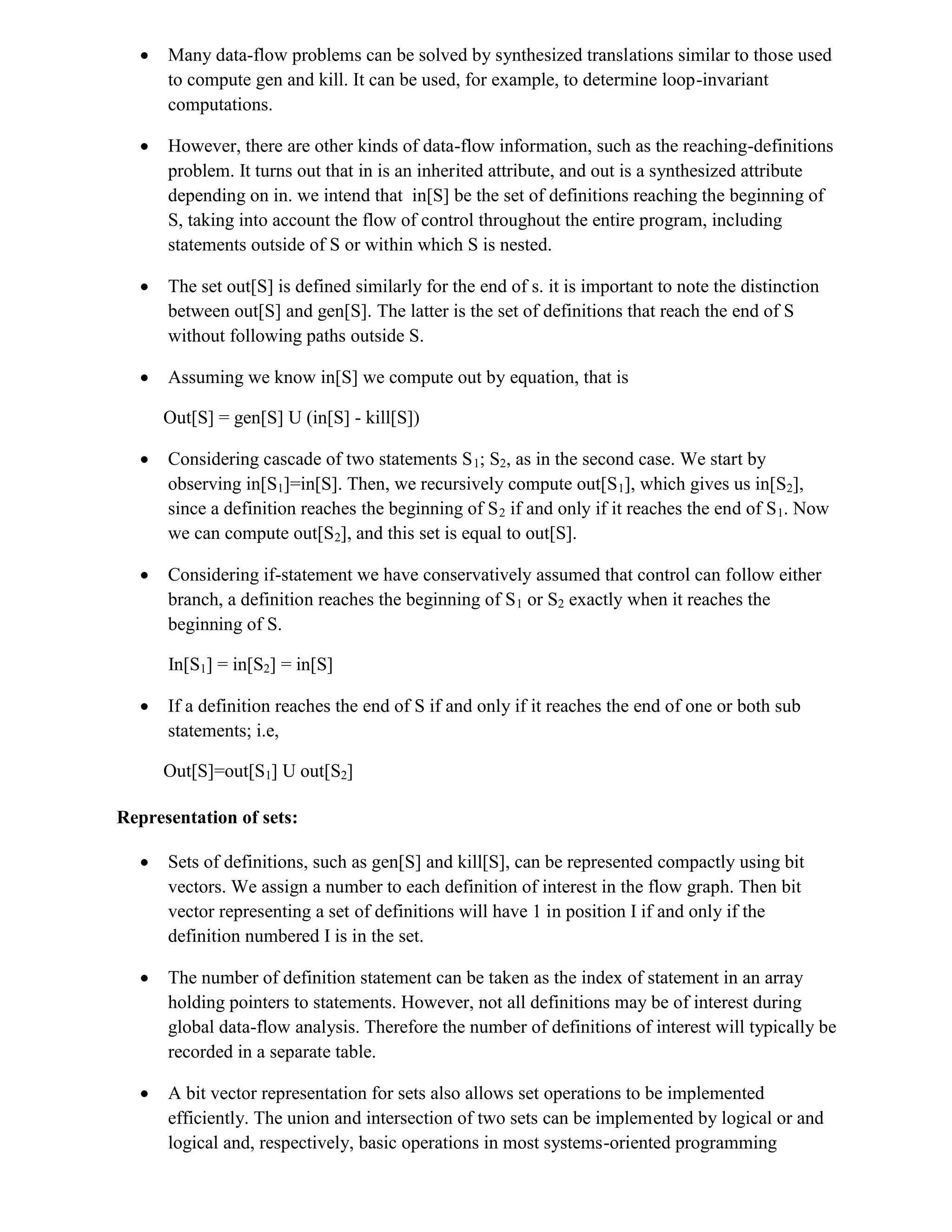  Many data-flow problems can be solved by synthesized translations similar to those used
to compute gen and kill. It can be used, for example, to determine loop-invariant
computations.
 However, there are other kinds of data-flow information, such as the reaching-definitions
problem. It turns out that in is an inherited attribute, and out is a synthesized attribute
depending on in. we intend that in[S] be the set of definitions reaching the beginning of
S, taking into account the flow of control throughout the entire program, including
statements outside of S or within which S is nested.
 The set out[S] is defined similarly for the end of s. it is important to note the distinction
between out[S] and gen[S]. The latter is the set of definitions that reach the end of S
without following paths outside S.
 Assuming we know in[S] we compute out by equation, that is
Out[S] = gen[S] U (in[S] - kill[S])
 Considering cascade of two statements S1; S2, as in the second case. We start by
observing in[S1]=in[S]. Then, we recursively compute out[S1], which gives us in[S2],
since a definition reaches the beginning of S2 if and only if it reaches the end of S1. Now
we can compute out[S2], and this set is equal to out[S].
 Considering if-statement we have conservatively assumed that control can follow either
branch, a definition reaches the beginning of S1 or S2 exactly when it reaches the
beginning of S.
In[S1] = in[S2] = in[S]
 If a definition reaches the end of S if and only if it reaches the end of one or both sub
statements; i.e,
Out[S]=out[S1] U out[S2]
Representation of sets:
 Sets of definitions, such as gen[S] and kill[S], can be represented compactly using bit
vectors. We assign a number to each definition of interest in the flow graph. Then bit
vector representing a set of definitions will have 1 in position I if and only if the
definition numbered I is in the set.
 The number of definition statement can be taken as the index of statement in an array
holding pointers to statements. However, not all definitions may be of interest during
global data-flow analysis. Therefore the number of definitions of interest will typically be
recorded in a separate table.
 A bit vector representation for sets also allows set operations to be implemented
efficiently. The union and intersection of two sets can be implemented by logical or and
logical and, respectively, basic operations in most systems-oriented programming
 