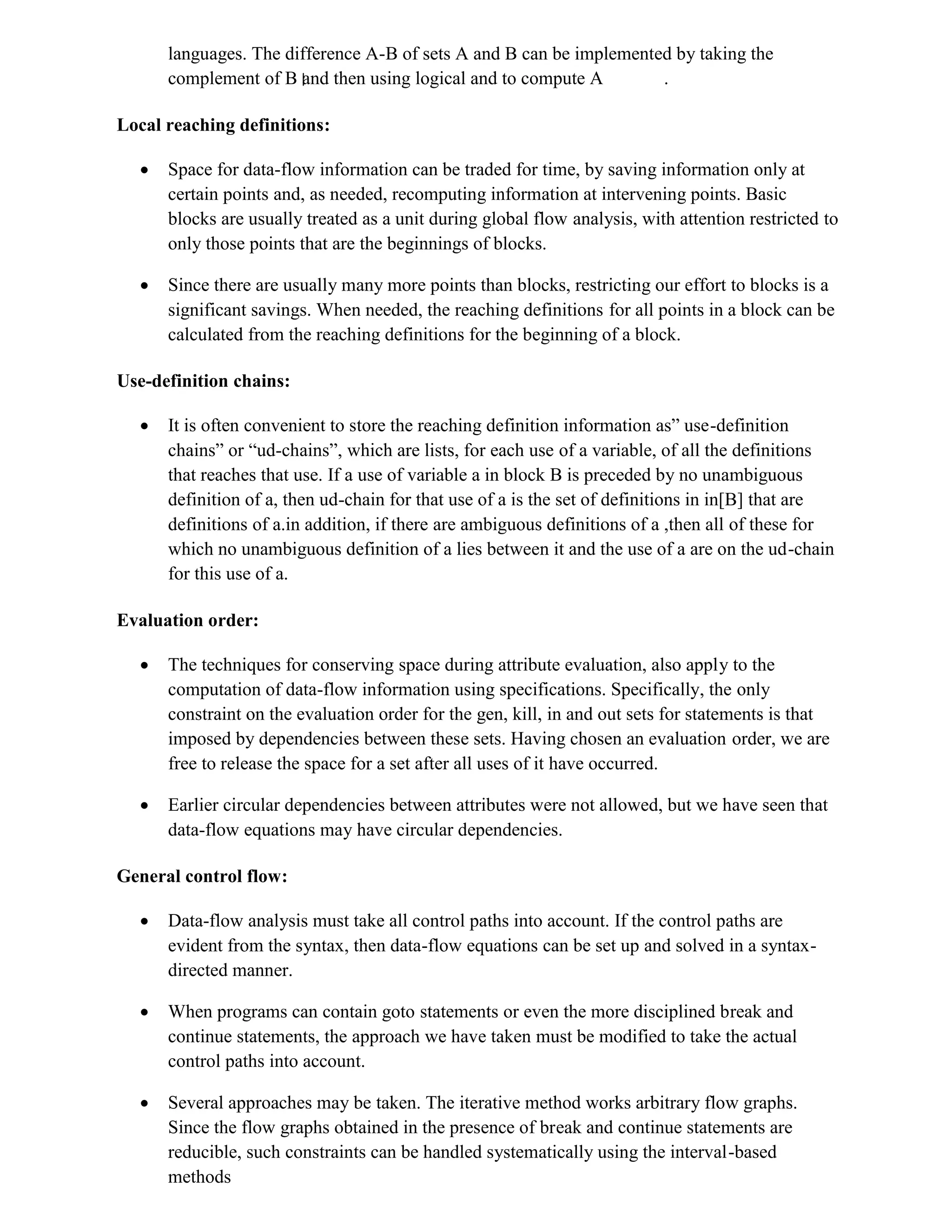 languages. The difference A-B of sets A and B can be implemented by taking the
complement of B and then using logical and to compute A .
Local reaching definitions:
 Space for data-flow information can be traded for time, by saving information only at
certain points and, as needed, recomputing information at intervening points. Basic
blocks are usually treated as a unit during global flow analysis, with attention restricted to
only those points that are the beginnings of blocks.
 Since there are usually many more points than blocks, restricting our effort to blocks is a
significant savings. When needed, the reaching definitions for all points in a block can be
calculated from the reaching definitions for the beginning of a block.
Use-definition chains:
 It is often convenient to store the reaching definition information as” use-definition
chains” or “ud-chains”, which are lists, for each use of a variable, of all the definitions
that reaches that use. If a use of variable a in block B is preceded by no unambiguous
definition of a, then ud-chain for that use of a is the set of definitions in in[B] that are
definitions of a.in addition, if there are ambiguous definitions of a ,then all of these for
which no unambiguous definition of a lies between it and the use of a are on the ud-chain
for this use of a.
Evaluation order:
 The techniques for conserving space during attribute evaluation, also apply to the
computation of data-flow information using specifications. Specifically, the only
constraint on the evaluation order for the gen, kill, in and out sets for statements is that
imposed by dependencies between these sets. Having chosen an evaluation order, we are
free to release the space for a set after all uses of it have occurred.
 Earlier circular dependencies between attributes were not allowed, but we have seen that
data-flow equations may have circular dependencies.
General control flow:
 Data-flow analysis must take all control paths into account. If the control paths are
evident from the syntax, then data-flow equations can be set up and solved in a syntax-
directed manner.
 When programs can contain goto statements or even the more disciplined break and
continue statements, the approach we have taken must be modified to take the actual
control paths into account.
 Several approaches may be taken. The iterative method works arbitrary flow graphs.
Since the flow graphs obtained in the presence of break and continue statements are
reducible, such constraints can be handled systematically using the interval-based
methods
 