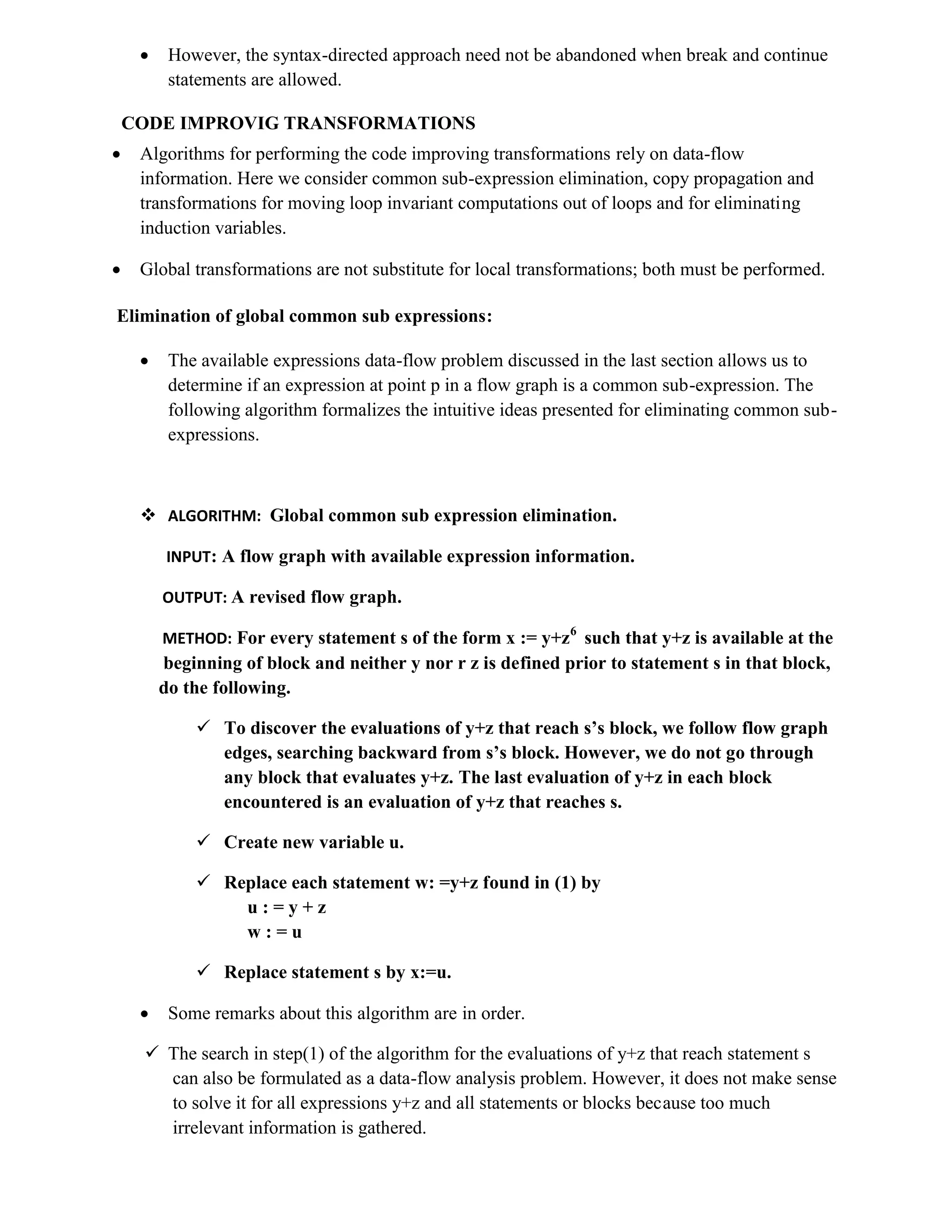  However, the syntax-directed approach need not be abandoned when break and continue
statements are allowed.
CODE IMPROVIG TRANSFORMATIONS
 Algorithms for performing the code improving transformations rely on data-flow
information. Here we consider common sub-expression elimination, copy propagation and
transformations for moving loop invariant computations out of loops and for eliminating
induction variables.
 Global transformations are not substitute for local transformations; both must be performed.
Elimination of global common sub expressions:
 The available expressions data-flow problem discussed in the last section allows us to
determine if an expression at point p in a flow graph is a common sub-expression. The
following algorithm formalizes the intuitive ideas presented for eliminating common sub-
expressions.
 ALGORITHM: Global common sub expression elimination.
INPUT: A flow graph with available expression information.
OUTPUT: A revised flow graph.
METHOD: For every statement s of the form x := y+z6
such that y+z is available at the
beginning of block and neither y nor r z is defined prior to statement s in that block,
do the following.
 To discover the evaluations of y+z that reach s’s block, we follow flow graph
edges, searching backward from s’s block. However, we do not go through
any block that evaluates y+z. The last evaluation of y+z in each block
encountered is an evaluation of y+z that reaches s.
 Create new variable u.
 Replace each statement w: =y+z found in (1) by
u : = y + z
w : = u
 Replace statement s by x:=u.
 Some remarks about this algorithm are in order.
 The search in step(1) of the algorithm for the evaluations of y+z that reach statement s
can also be formulated as a data-flow analysis problem. However, it does not make sense
to solve it for all expressions y+z and all statements or blocks because too much
irrelevant information is gathered.
 