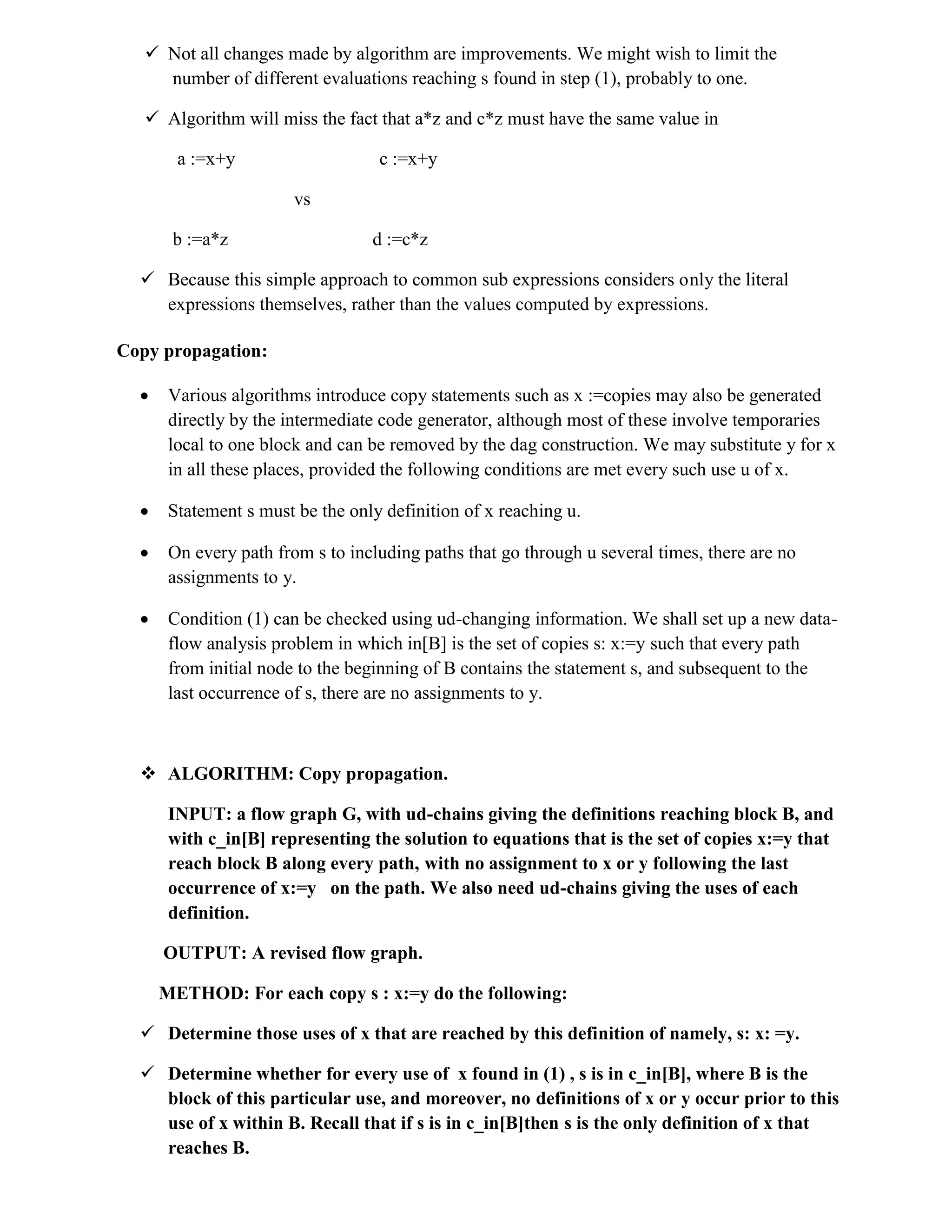  Not all changes made by algorithm are improvements. We might wish to limit the
number of different evaluations reaching s found in step (1), probably to one.
 Algorithm will miss the fact that a*z and c*z must have the same value in
a :=x+y c :=x+y
vs
b :=a*z d :=c*z
 Because this simple approach to common sub expressions considers only the literal
expressions themselves, rather than the values computed by expressions.
Copy propagation:
 Various algorithms introduce copy statements such as x :=copies may also be generated
directly by the intermediate code generator, although most of these involve temporaries
local to one block and can be removed by the dag construction. We may substitute y for x
in all these places, provided the following conditions are met every such use u of x.
 Statement s must be the only definition of x reaching u.
 On every path from s to including paths that go through u several times, there are no
assignments to y.
 Condition (1) can be checked using ud-changing information. We shall set up a new data-
flow analysis problem in which in[B] is the set of copies s: x:=y such that every path
from initial node to the beginning of B contains the statement s, and subsequent to the
last occurrence of s, there are no assignments to y.
 ALGORITHM: Copy propagation.
INPUT: a flow graph G, with ud-chains giving the definitions reaching block B, and
with c_in[B] representing the solution to equations that is the set of copies x:=y that
reach block B along every path, with no assignment to x or y following the last
occurrence of x:=y on the path. We also need ud-chains giving the uses of each
definition.
OUTPUT: A revised flow graph.
METHOD: For each copy s : x:=y do the following:
 Determine those uses of x that are reached by this definition of namely, s: x: =y.
 Determine whether for every use of x found in (1) , s is in c_in[B], where B is the
block of this particular use, and moreover, no definitions of x or y occur prior to this
use of x within B. Recall that if s is in c_in[B]then s is the only definition of x that
reaches B.
 