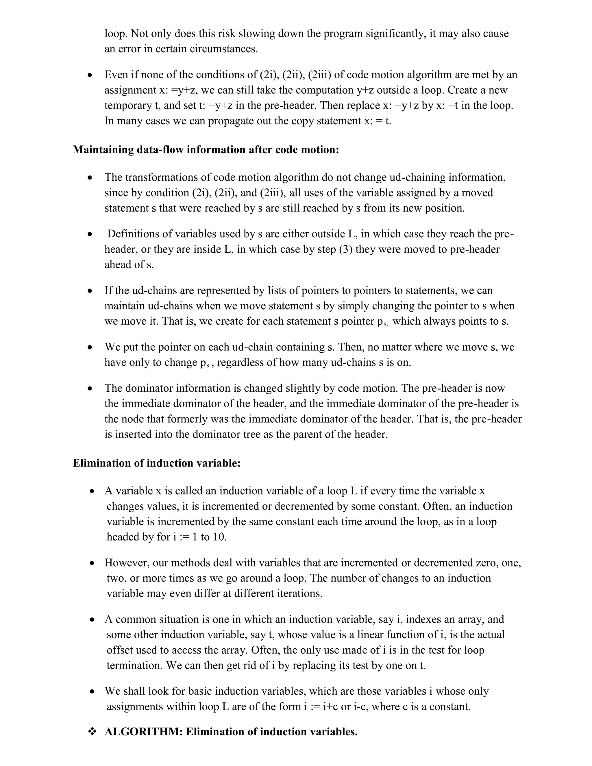 loop. Not only does this risk slowing down the program significantly, it may also cause
an error in certain circumstances.
 Even if none of the conditions of (2i), (2ii), (2iii) of code motion algorithm are met by an
assignment x: =y+z, we can still take the computation y+z outside a loop. Create a new
temporary t, and set t: =y+z in the pre-header. Then replace x: =y+z by x: =t in the loop.
In many cases we can propagate out the copy statement x: = t.
Maintaining data-flow information after code motion:
 The transformations of code motion algorithm do not change ud-chaining information,
since by condition (2i), (2ii), and (2iii), all uses of the variable assigned by a moved
statement s that were reached by s are still reached by s from its new position.
 Definitions of variables used by s are either outside L, in which case they reach the pre-
header, or they are inside L, in which case by step (3) they were moved to pre-header
ahead of s.
 If the ud-chains are represented by lists of pointers to pointers to statements, we can
maintain ud-chains when we move statement s by simply changing the pointer to s when
we move it. That is, we create for each statement s pointer ps, which always points to s.
 We put the pointer on each ud-chain containing s. Then, no matter where we move s, we
have only to change ps , regardless of how many ud-chains s is on.
 The dominator information is changed slightly by code motion. The pre-header is now
the immediate dominator of the header, and the immediate dominator of the pre-header is
the node that formerly was the immediate dominator of the header. That is, the pre-header
is inserted into the dominator tree as the parent of the header.
Elimination of induction variable:
 A variable x is called an induction variable of a loop L if every time the variable x
changes values, it is incremented or decremented by some constant. Often, an induction
variable is incremented by the same constant each time around the loop, as in a loop
headed by for i := 1 to 10.
 However, our methods deal with variables that are incremented or decremented zero, one,
two, or more times as we go around a loop. The number of changes to an induction
variable may even differ at different iterations.
 A common situation is one in which an induction variable, say i, indexes an array, and
some other induction variable, say t, whose value is a linear function of i, is the actual
offset used to access the array. Often, the only use made of i is in the test for loop
termination. We can then get rid of i by replacing its test by one on t.
 We shall look for basic induction variables, which are those variables i whose only
assignments within loop L are of the form i := i+c or i-c, where c is a constant.
 ALGORITHM: Elimination of induction variables.
 
