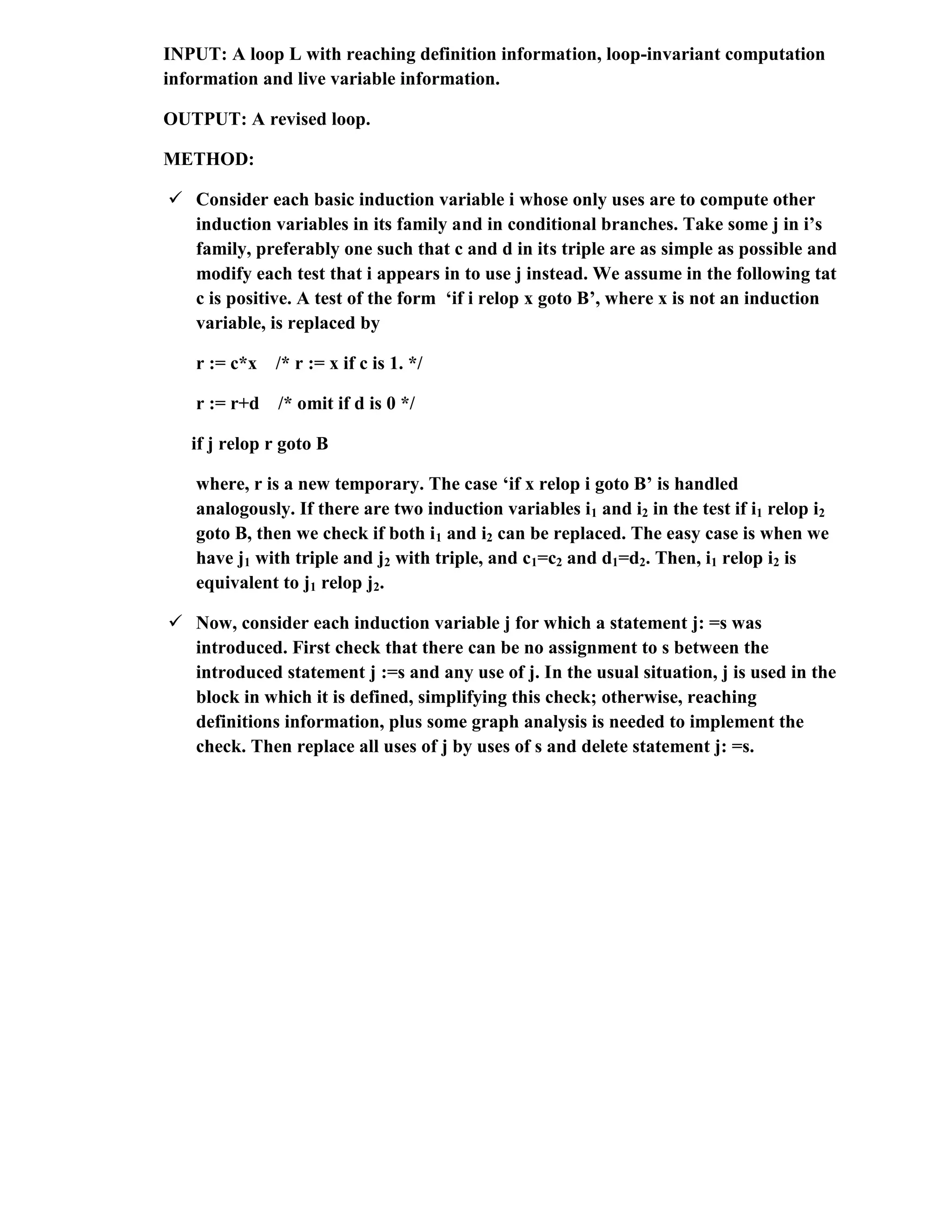 INPUT: A loop L with reaching definition information, loop-invariant computation
information and live variable information.
OUTPUT: A revised loop.
METHOD:
 Consider each basic induction variable i whose only uses are to compute other
induction variables in its family and in conditional branches. Take some j in i’s
family, preferably one such that c and d in its triple are as simple as possible and
modify each test that i appears in to use j instead. We assume in the following tat
c is positive. A test of the form ‘if i relop x goto B’, where x is not an induction
variable, is replaced by
r := c*x /* r := x if c is 1. */
r := r+d /* omit if d is 0 */
if j relop r goto B
where, r is a new temporary. The case ‘if x relop i goto B’ is handled
analogously. If there are two induction variables i1 and i2 in the test if i1 relop i2
goto B, then we check if both i1 and i2 can be replaced. The easy case is when we
have j1 with triple and j2 with triple, and c1=c2 and d1=d2. Then, i1 relop i2 is
equivalent to j1 relop j2.
 Now, consider each induction variable j for which a statement j: =s was
introduced. First check that there can be no assignment to s between the
introduced statement j :=s and any use of j. In the usual situation, j is used in the
block in which it is defined, simplifying this check; otherwise, reaching
definitions information, plus some graph analysis is needed to implement the
check. Then replace all uses of j by uses of s and delete statement j: =s.
 