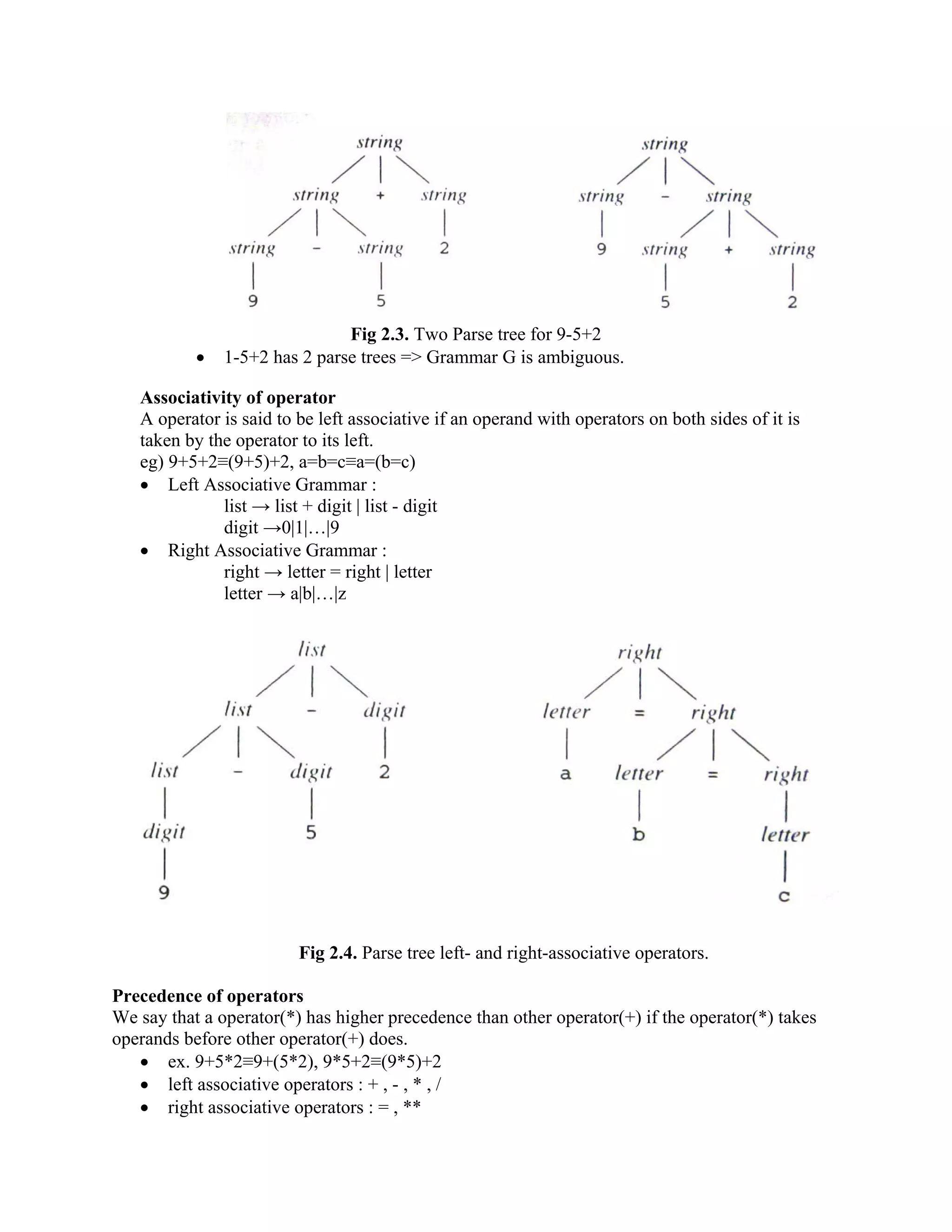 Fig 2.3. Two Parse tree for 9-5+2
• 1-5+2 has 2 parse trees => Grammar G is ambiguous.
Associativity of operator
A operator is said to be left associative if an operand with operators on both sides of it is
taken by the operator to its left.
eg) 9+5+2≡(9+5)+2, a=b=c≡a=(b=c)
• Left Associative Grammar :
list → list + digit | list - digit
digit →0|1|…|9
• Right Associative Grammar :
right → letter = right | letter
letter → a|b|…|z
Fig 2.4. Parse tree left- and right-associative operators.
Precedence of operators
We say that a operator(*) has higher precedence than other operator(+) if the operator(*) takes
operands before other operator(+) does.
• ex. 9+5*2≡9+(5*2), 9*5+2≡(9*5)+2
• left associative operators : + , - , * , /
• right associative operators : = , **
 
