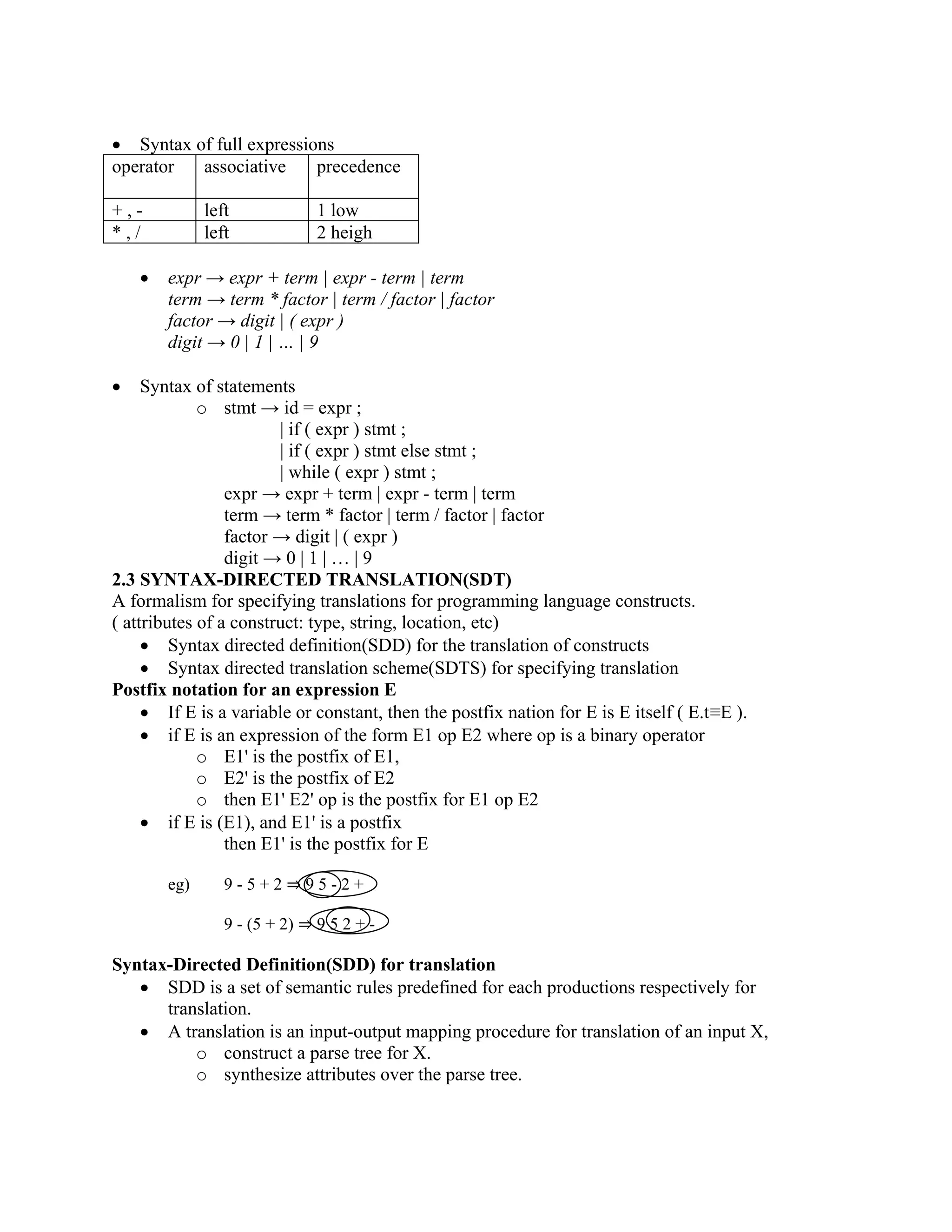 • Syntax of full expressions
operator associative precedence
+ , - left 1 low
* , / left 2 heigh
• expr → expr + term | expr - term | term
term → term * factor | term / factor | factor
factor → digit | ( expr )
digit → 0 | 1 | … | 9
• Syntax of statements
o stmt → id = expr ;
| if ( expr ) stmt ;
| if ( expr ) stmt else stmt ;
| while ( expr ) stmt ;
expr → expr + term | expr - term | term
term → term * factor | term / factor | factor
factor → digit | ( expr )
digit → 0 | 1 | … | 9
2.3 SYNTAX-DIRECTED TRANSLATION(SDT)
A formalism for specifying translations for programming language constructs.
( attributes of a construct: type, string, location, etc)
• Syntax directed definition(SDD) for the translation of constructs
• Syntax directed translation scheme(SDTS) for specifying translation
Postfix notation for an expression E
• If E is a variable or constant, then the postfix nation for E is E itself ( E.t≡E ).
• if E is an expression of the form E1 op E2 where op is a binary operator
o E1' is the postfix of E1,
o E2' is the postfix of E2
o then E1' E2' op is the postfix for E1 op E2
• if E is (E1), and E1' is a postfix
then E1' is the postfix for E
eg) 9 - 5 + 2 ⇒ 9 5 - 2 +
9 - (5 + 2) ⇒ 9 5 2 + -
Syntax-Directed Definition(SDD) for translation
• SDD is a set of semantic rules predefined for each productions respectively for
translation.
• A translation is an input-output mapping procedure for translation of an input X,
o construct a parse tree for X.
o synthesize attributes over the parse tree.
 