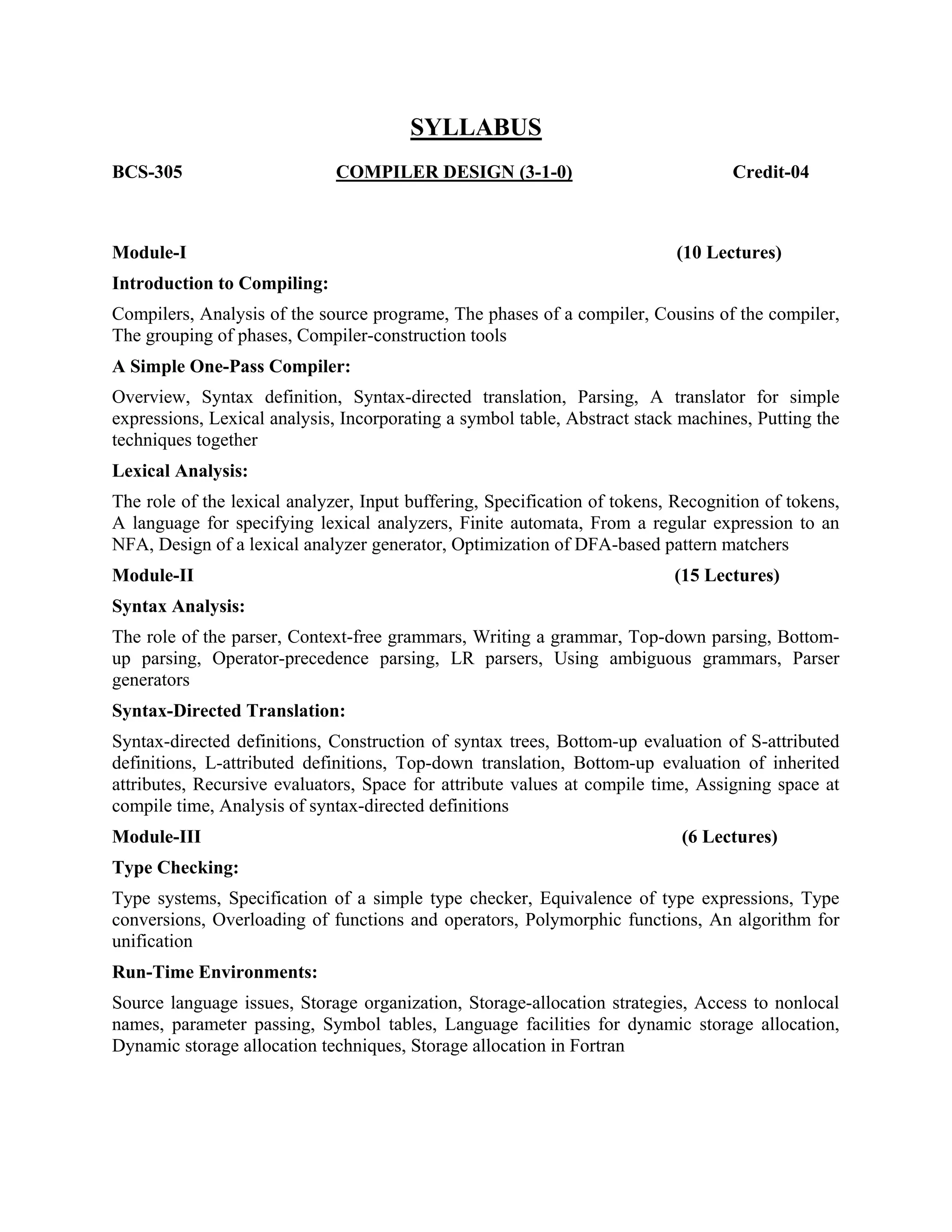 BCS-305
SYLLABUS
COMPILER DESIGN (3-1-0) Credit-04
Module-I (10 Lectures)
Introduction to Compiling:
Compilers, Analysis of the source programe, The phases of a compiler, Cousins of the compiler,
The grouping of phases, Compiler-construction tools
A Simple One-Pass Compiler:
Overview, Syntax definition, Syntax-directed translation, Parsing, A translator for simple
expressions, Lexical analysis, Incorporating a symbol table, Abstract stack machines, Putting the
techniques together
Lexical Analysis:
The role of the lexical analyzer, Input buffering, Specification of tokens, Recognition of tokens,
A language for specifying lexical analyzers, Finite automata, From a regular expression to an
NFA, Design of a lexical analyzer generator, Optimization of DFA-based pattern matchers
Module-II (15 Lectures)
Syntax Analysis:
The role of the parser, Context-free grammars, Writing a grammar, Top-down parsing, Bottom-
up parsing, Operator-precedence parsing, LR parsers, Using ambiguous grammars, Parser
generators
Syntax-Directed Translation:
Syntax-directed definitions, Construction of syntax trees, Bottom-up evaluation of S-attributed
definitions, L-attributed definitions, Top-down translation, Bottom-up evaluation of inherited
attributes, Recursive evaluators, Space for attribute values at compile time, Assigning space at
compile time, Analysis of syntax-directed definitions
Module-III (6 Lectures)
Type Checking:
Type systems, Specification of a simple type checker, Equivalence of type expressions, Type
conversions, Overloading of functions and operators, Polymorphic functions, An algorithm for
unification
Run-Time Environments:
Source language issues, Storage organization, Storage-allocation strategies, Access to nonlocal
names, parameter passing, Symbol tables, Language facilities for dynamic storage allocation,
Dynamic storage allocation techniques, Storage allocation in Fortran
 