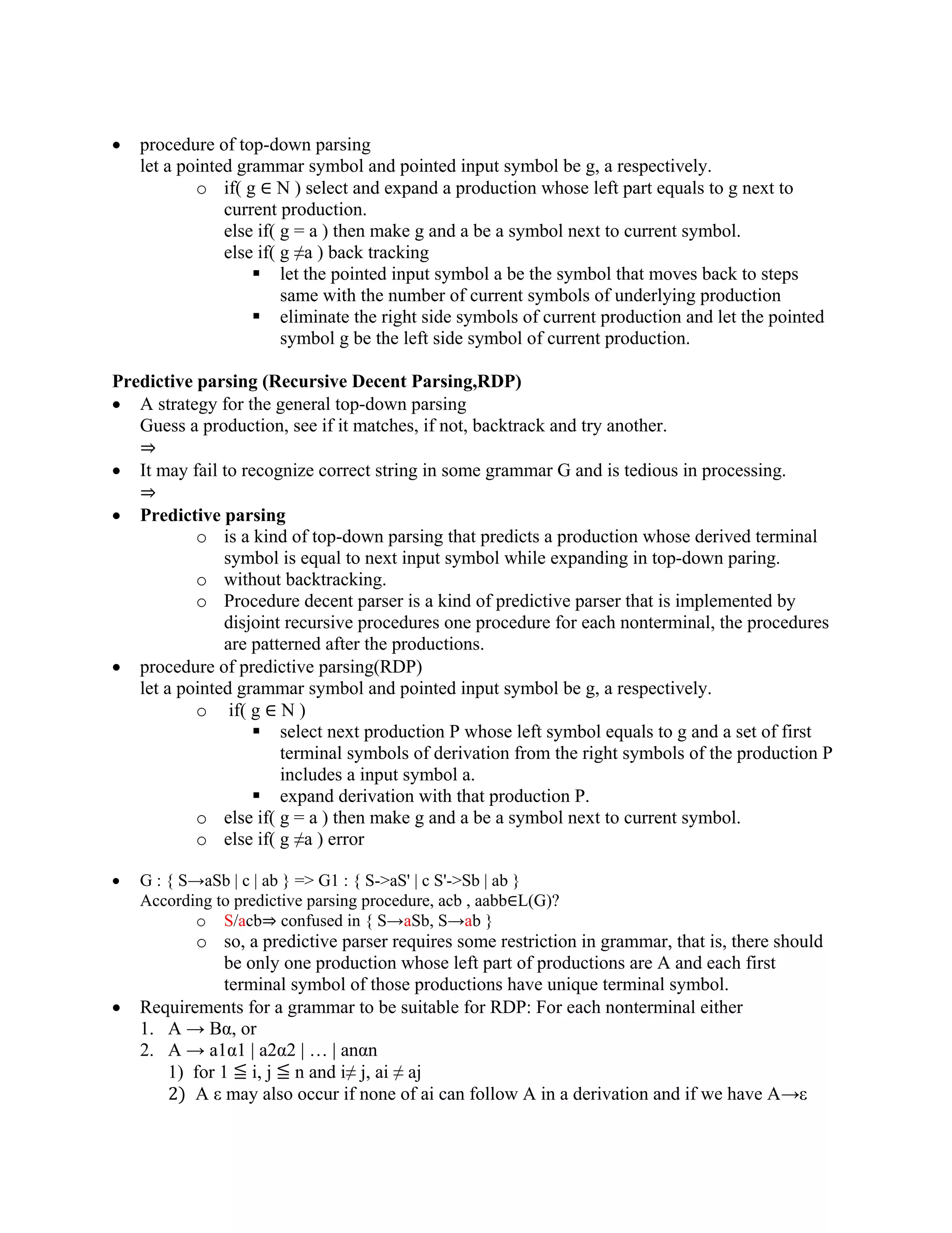 • procedure of top-down parsing
let a pointed grammar symbol and pointed input symbol be g, a respectively.
o if( g ∈ N ) select and expand a production whose left part equals to g next to
current production.
else if( g = a ) then make g and a be a symbol next to current symbol.
else if( g ≠a ) back tracking
 let the pointed input symbol a be the symbol that moves back to steps
same with the number of current symbols of underlying production
 eliminate the right side symbols of current production and let the pointed
symbol g be the left side symbol of current production.
Predictive parsing (Recursive Decent Parsing,RDP)
• A strategy for the general top-down parsing
Guess a production, see if it matches, if not, backtrack and try another.
⇒
• It may fail to recognize correct string in some grammar G and is tedious in processing.
⇒
• Predictive parsing
o is a kind of top-down parsing that predicts a production whose derived terminal
symbol is equal to next input symbol while expanding in top-down paring.
o without backtracking.
o Procedure decent parser is a kind of predictive parser that is implemented by
disjoint recursive procedures one procedure for each nonterminal, the procedures
are patterned after the productions.
• procedure of predictive parsing(RDP)
let a pointed grammar symbol and pointed input symbol be g, a respectively.
o if( g ∈ N )
 select next production P whose left symbol equals to g and a set of first
terminal symbols of derivation from the right symbols of the production P
includes a input symbol a.
 expand derivation with that production P.
o else if( g = a ) then make g and a be a symbol next to current symbol.
o else if( g ≠a ) error
• G : { S→aSb | c | ab } => G1 : { S->aS' | c S'->Sb | ab }
According to predictive parsing procedure, acb , aabb∈L(G)?
o S/acb⇒ confused in { S→aSb, S→ab }
o so, a predictive parser requires some restriction in grammar, that is, there should
be only one production whose left part of productions are A and each first
terminal symbol of those productions have unique terminal symbol.
• Requirements for a grammar to be suitable for RDP: For each nonterminal either
1. A → Bα, or
2. A → a1α1 | a2α2 | … | anαn
1) for 1 ≦ i, j ≦ n and i≠ j, ai ≠ aj
2) A ε may also occur if none of ai can follow A in a derivation and if we have A→ε
 