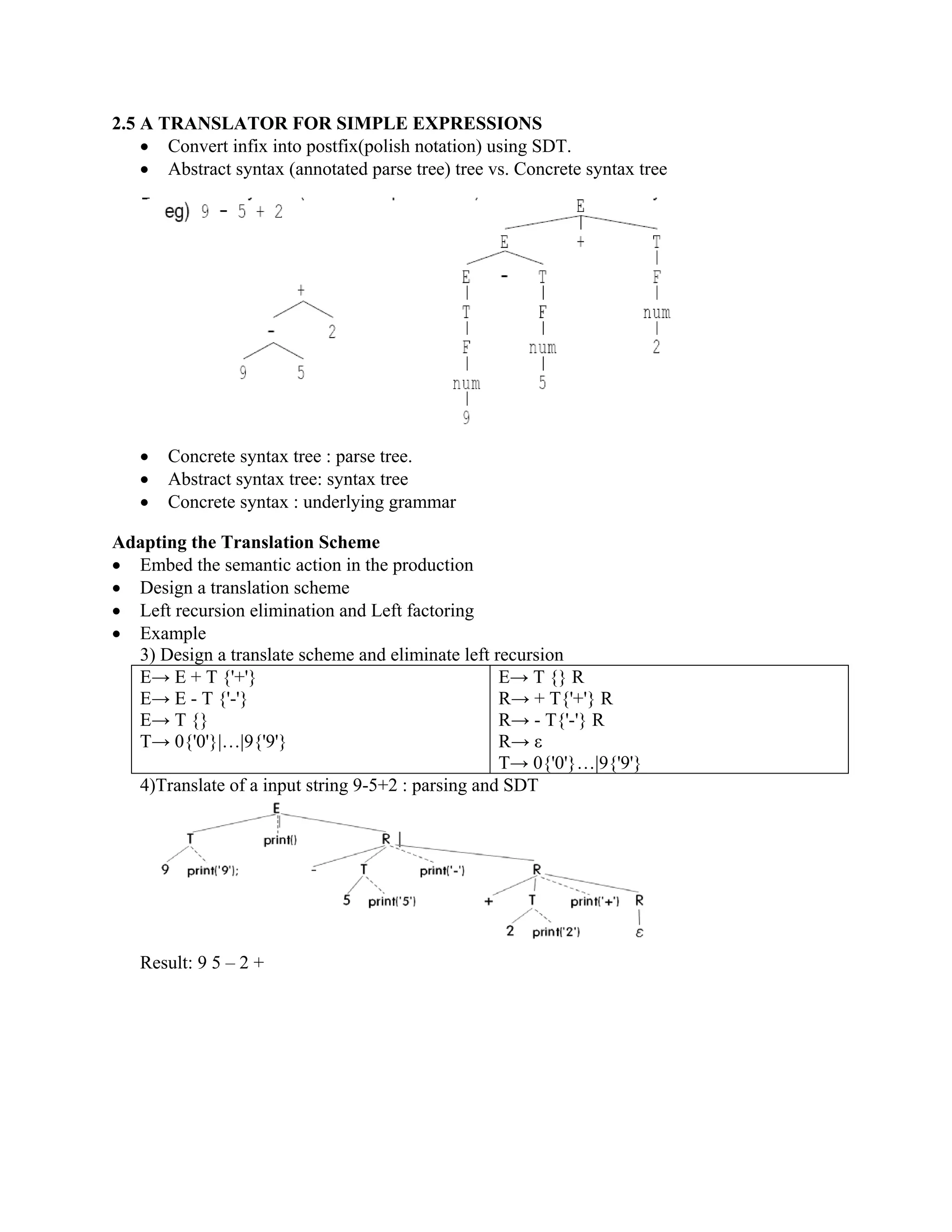 2.5 A TRANSLATOR FOR SIMPLE EXPRESSIONS
• Convert infix into postfix(polish notation) using SDT.
• Abstract syntax (annotated parse tree) tree vs. Concrete syntax tree
• Concrete syntax tree : parse tree.
• Abstract syntax tree: syntax tree
• Concrete syntax : underlying grammar
Adapting the Translation Scheme
• Embed the semantic action in the production
• Design a translation scheme
• Left recursion elimination and Left factoring
• Example
3) Design a translate scheme and eliminate left recursion
E→ E + T {'+'}
E→ E - T {'-'}
E→ T {}
T→ 0{'0'}|…|9{'9'}
E→ T {} R
R→ + T{'+'} R
R→ - T{'-'} R
R→ ε
T→ 0{'0'}…|9{'9'}
4)Translate of a input string 9-5+2 : parsing and SDT
Result: 9 5 – 2 +
 