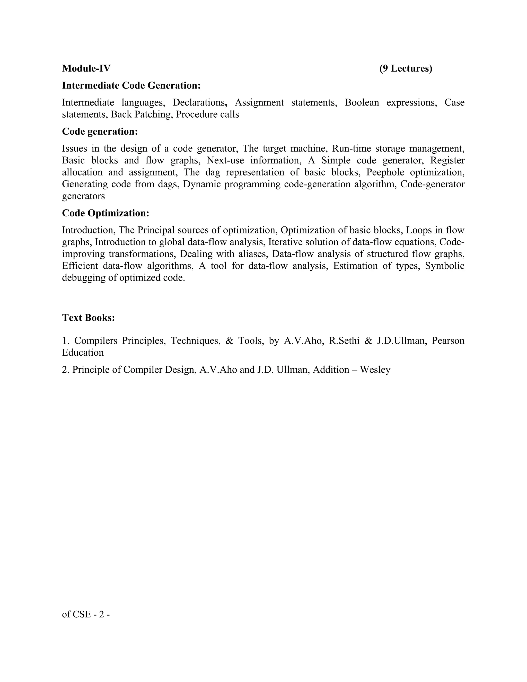 Module-IV (9 Lectures)
Intermediate Code Generation:
Intermediate languages, Declarations, Assignment statements, Boolean expressions, Case
statements, Back Patching, Procedure calls
Code generation:
Issues in the design of a code generator, The target machine, Run-time storage management,
Basic blocks and flow graphs, Next-use information, A Simple code generator, Register
allocation and assignment, The dag representation of basic blocks, Peephole optimization,
Generating code from dags, Dynamic programming code-generation algorithm, Code-generator
generators
Code Optimization:
Introduction, The Principal sources of optimization, Optimization of basic blocks, Loops in flow
graphs, Introduction to global data-flow analysis, Iterative solution of data-flow equations, Code-
improving transformations, Dealing with aliases, Data-flow analysis of structured flow graphs,
Efficient data-flow algorithms, A tool for data-flow analysis, Estimation of types, Symbolic
debugging of optimized code.
Text Books:
1. Compilers Principles, Techniques, & Tools, by A.V.Aho, R.Sethi & J.D.Ullman, Pearson
Education
2. Principle of Compiler Design, A.V.Aho and J.D. Ullman, Addition – Wesley
of CSE - 2 -
 