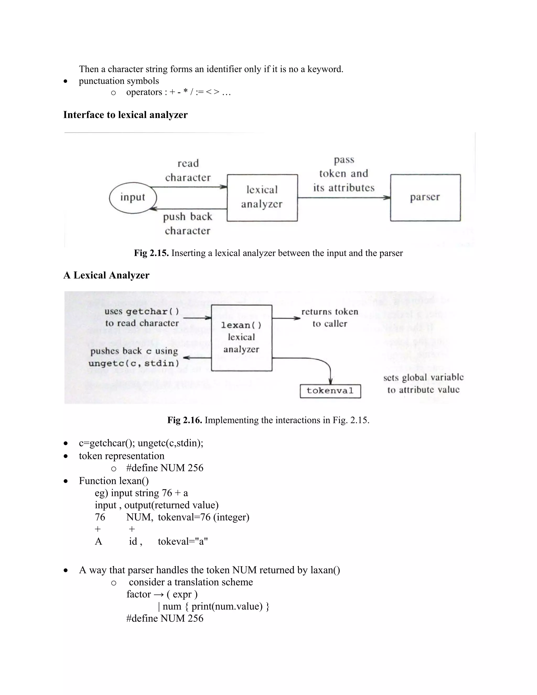Then a character string forms an identifier only if it is no a keyword.
• punctuation symbols
o operators : + - * / := < > …
Interface to lexical analyzer
Fig 2.15. Inserting a lexical analyzer between the input and the parser
A Lexical Analyzer
Fig 2.16. Implementing the interactions in Fig. 2.15.
• c=getchcar(); ungetc(c,stdin);
• token representation
o #define NUM 256
• Function lexan()
eg) input string 76 + a
input , output(returned value)
76 NUM, tokenval=76 (integer)
+ +
A id , tokeval="a"
• A way that parser handles the token NUM returned by laxan()
o consider a translation scheme
factor → ( expr )
| num { print(num.value) }
#define NUM 256
 