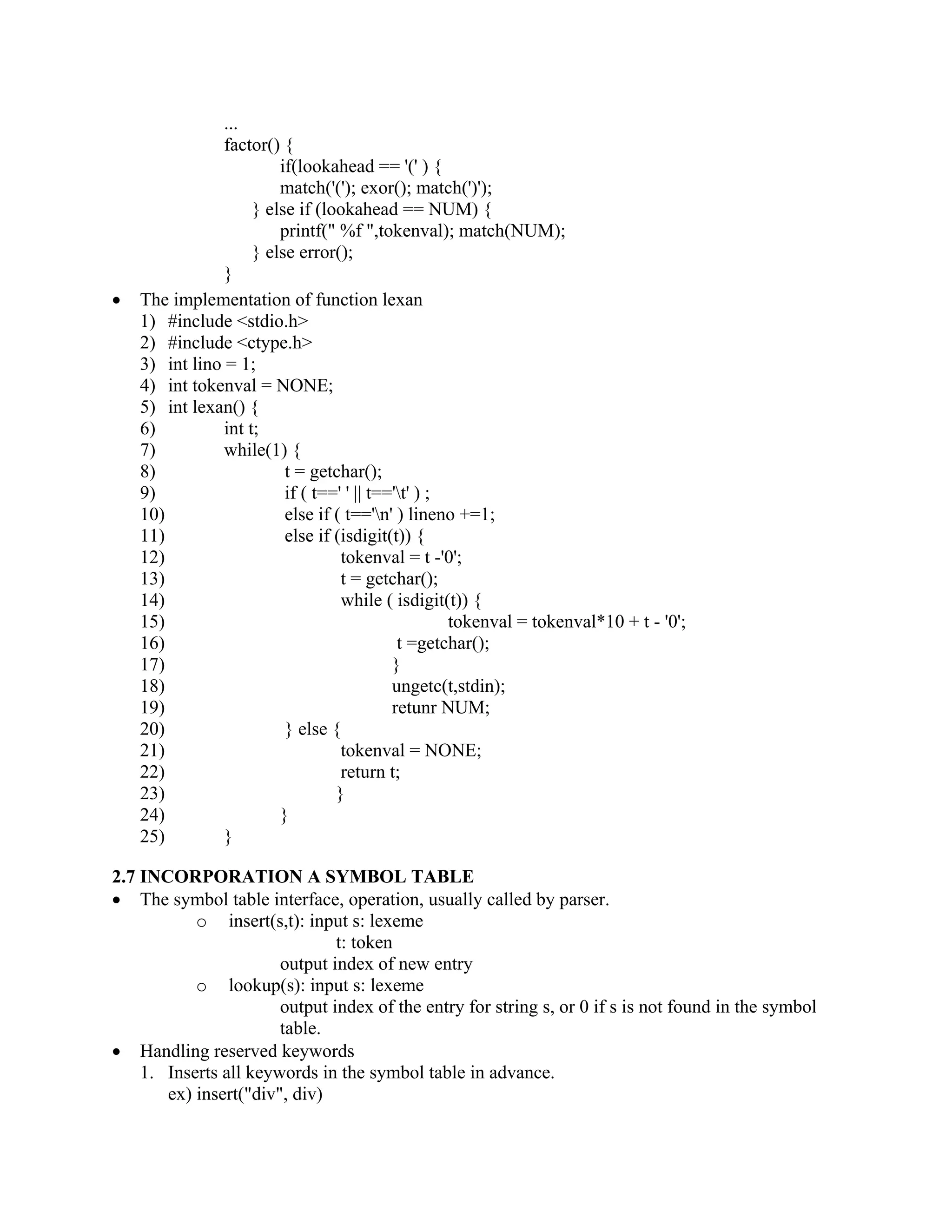 ...
factor() {
if(lookahead == '(' ) {
match('('); exor(); match(')');
} else if (lookahead == NUM) {
printf(" %f ",tokenval); match(NUM);
} else error();
}
• The implementation of function lexan
1) #include <stdio.h>
2) #include <ctype.h>
3) int lino = 1;
4) int tokenval = NONE;
5) int lexan() {
6) int t;
7) while(1) {
8) t = getchar();
9) if ( t==' ' || t=='t' ) ;
10) else if ( t=='n' ) lineno +=1;
11) else if (isdigit(t)) {
12) tokenval = t -'0';
13) t = getchar();
14) while ( isdigit(t)) {
15) tokenval = tokenval*10 + t - '0';
16) t =getchar();
17) }
18) ungetc(t,stdin);
19) retunr NUM;
20) } else {
21) tokenval = NONE;
22) return t;
23) }
24) }
25) }
2.7 INCORPORATION A SYMBOL TABLE
• The symbol table interface, operation, usually called by parser.
o insert(s,t): input s: lexeme
t: token
output index of new entry
o lookup(s): input s: lexeme
output index of the entry for string s, or 0 if s is not found in the symbol
table.
• Handling reserved keywords
1. Inserts all keywords in the symbol table in advance.
ex) insert("div", div)
 
