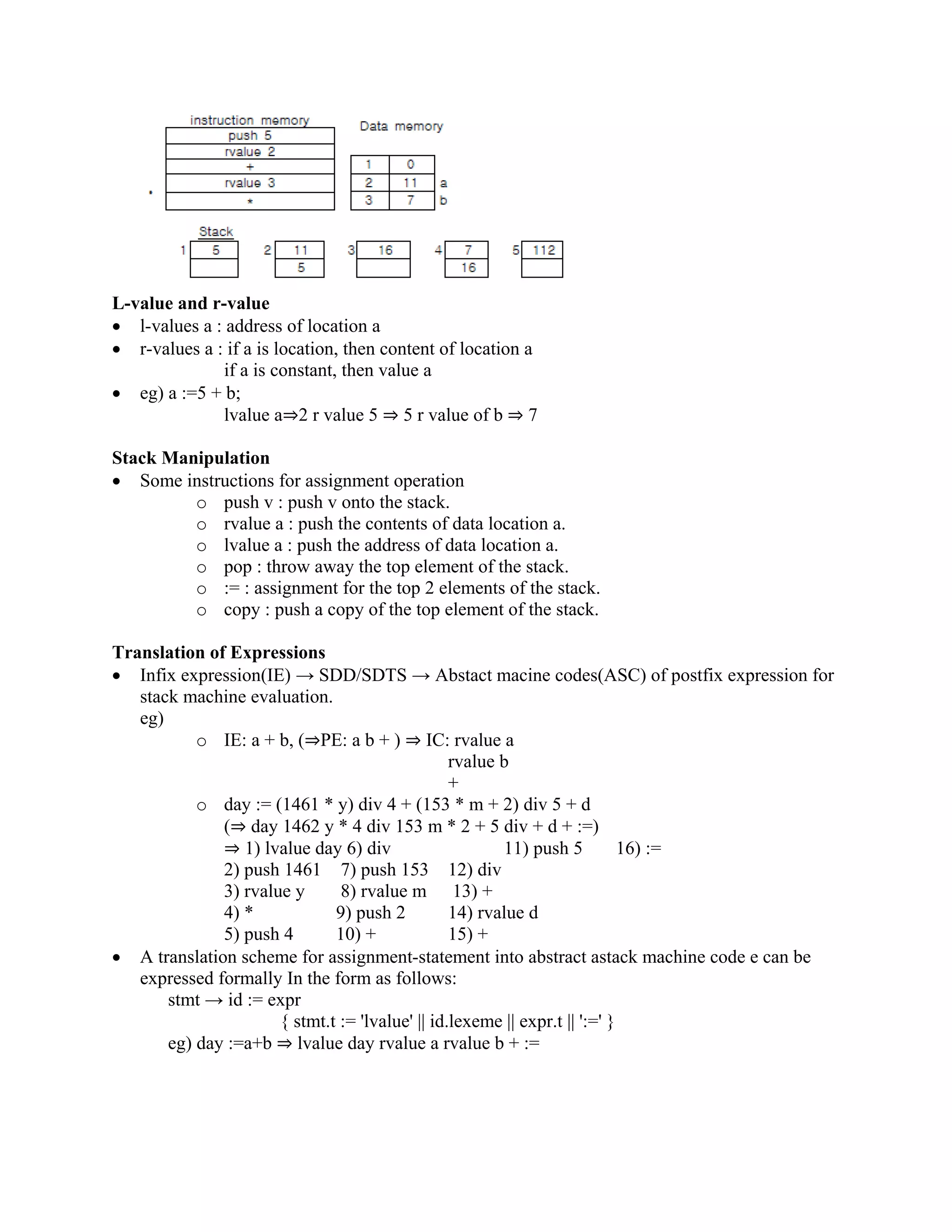 L-value and r-value
• l-values a : address of location a
• r-values a : if a is location, then content of location a
if a is constant, then value a
• eg) a :=5 + b;
lvalue a⇒2 r value 5 ⇒ 5 r value of b ⇒ 7
Stack Manipulation
• Some instructions for assignment operation
o push v : push v onto the stack.
o rvalue a : push the contents of data location a.
o lvalue a : push the address of data location a.
o pop : throw away the top element of the stack.
o := : assignment for the top 2 elements of the stack.
o copy : push a copy of the top element of the stack.
Translation of Expressions
• Infix expression(IE) → SDD/SDTS → Abstact macine codes(ASC) of postfix expression for
stack machine evaluation.
eg)
o IE: a + b, (⇒PE: a b + ) ⇒ IC: rvalue a
rvalue b
+
o day := (1461 * y) div 4 + (153 * m + 2) div 5 + d
(⇒ day 1462 y * 4 div 153 m * 2 + 5 div + d + :=)
⇒ 1) lvalue day 6) div 11) push 5 16) :=
2) push 1461 7) push 153 12) div
3) rvalue y 8) rvalue m 13) +
4) * 9) push 2 14) rvalue d
5) push 4 10) + 15) +
• A translation scheme for assignment-statement into abstract astack machine code e can be
expressed formally In the form as follows:
stmt → id := expr
{ stmt.t := 'lvalue' || id.lexeme || expr.t || ':=' }
eg) day :=a+b ⇒ lvalue day rvalue a rvalue b + :=
 