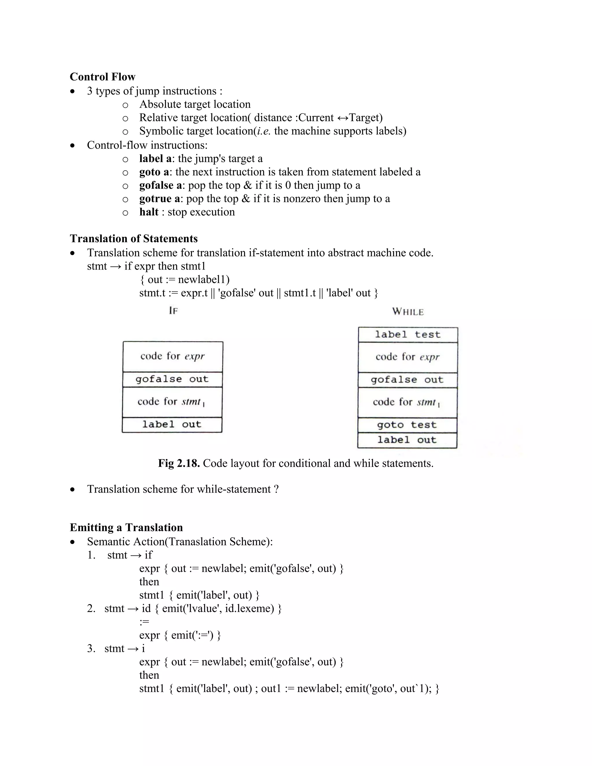 Control Flow
• 3 types of jump instructions :
o Absolute target location
o Relative target location( distance :Current ↔Target)
o Symbolic target location(i.e. the machine supports labels)
• Control-flow instructions:
o label a: the jump's target a
o goto a: the next instruction is taken from statement labeled a
o gofalse a: pop the top & if it is 0 then jump to a
o gotrue a: pop the top & if it is nonzero then jump to a
o halt : stop execution
Translation of Statements
• Translation scheme for translation if-statement into abstract machine code.
stmt → if expr then stmt1
{ out := newlabel1)
stmt.t := expr.t || 'gofalse' out || stmt1.t || 'label' out }
Fig 2.18. Code layout for conditional and while statements.
• Translation scheme for while-statement ?
Emitting a Translation
• Semantic Action(Tranaslation Scheme):
1. stmt → if
expr { out := newlabel; emit('gofalse', out) }
then
stmt1 { emit('label', out) }
2. stmt → id { emit('lvalue', id.lexeme) }
:=
expr { emit(':=') }
3. stmt → i
expr { out := newlabel; emit('gofalse', out) }
then
stmt1 { emit('label', out) ; out1 := newlabel; emit('goto', out`1); }
 