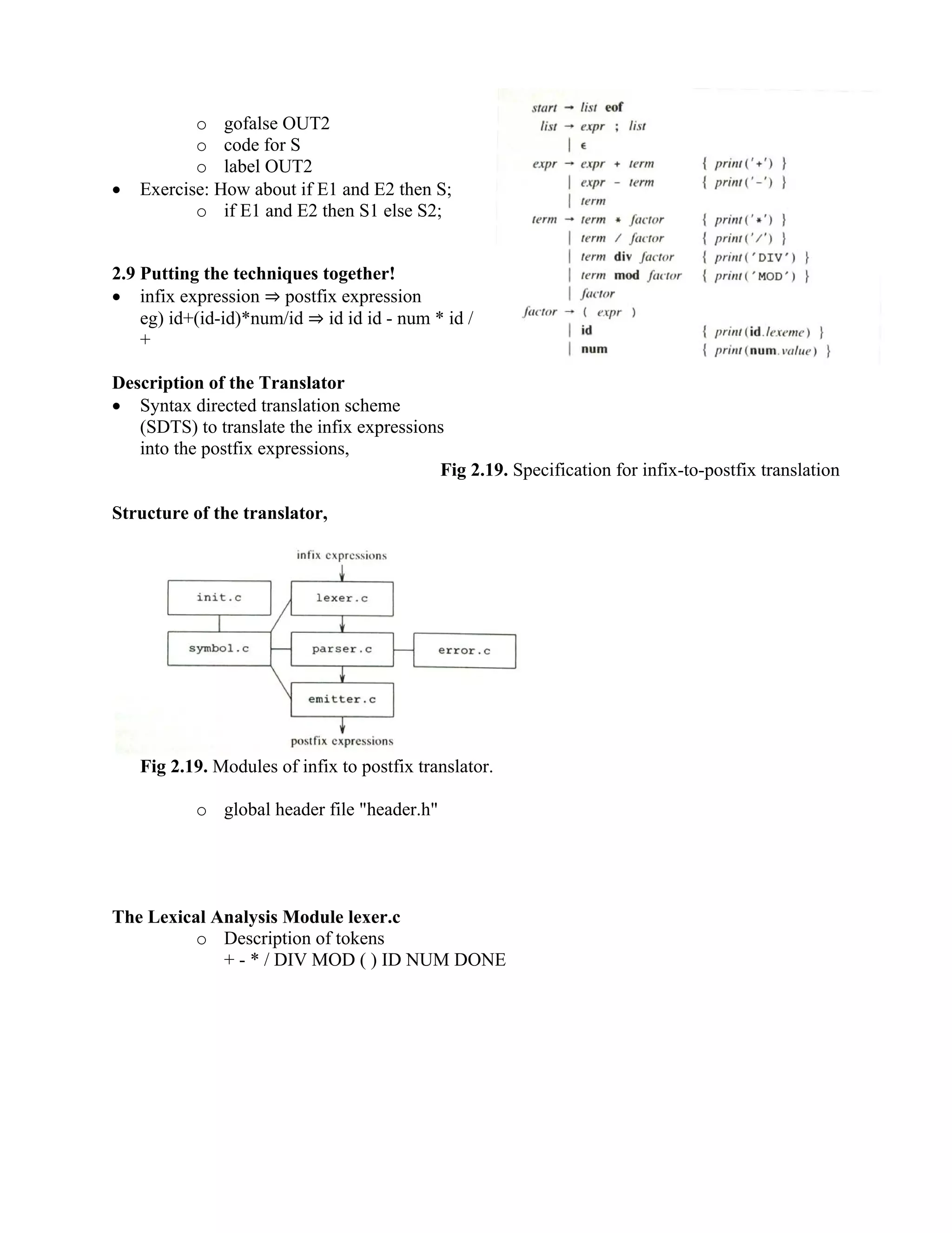 o gofalse OUT2
o code for S
o label OUT2
• Exercise: How about if E1 and E2 then S;
o if E1 and E2 then S1 else S2;
2.9 Putting the techniques together!
• infix expression ⇒ postfix expression
eg) id+(id-id)*num/id ⇒ id id id - num * id /
+
Description of the Translator
• Syntax directed translation scheme
(SDTS) to translate the infix expressions
into the postfix expressions,
Fig 2.19. Specification for infix-to-postfix translation
Structure of the translator,
Fig 2.19. Modules of infix to postfix translator.
o global header file "header.h"
The Lexical Analysis Module lexer.c
o Description of tokens
+ - * / DIV MOD ( ) ID NUM DONE
 
