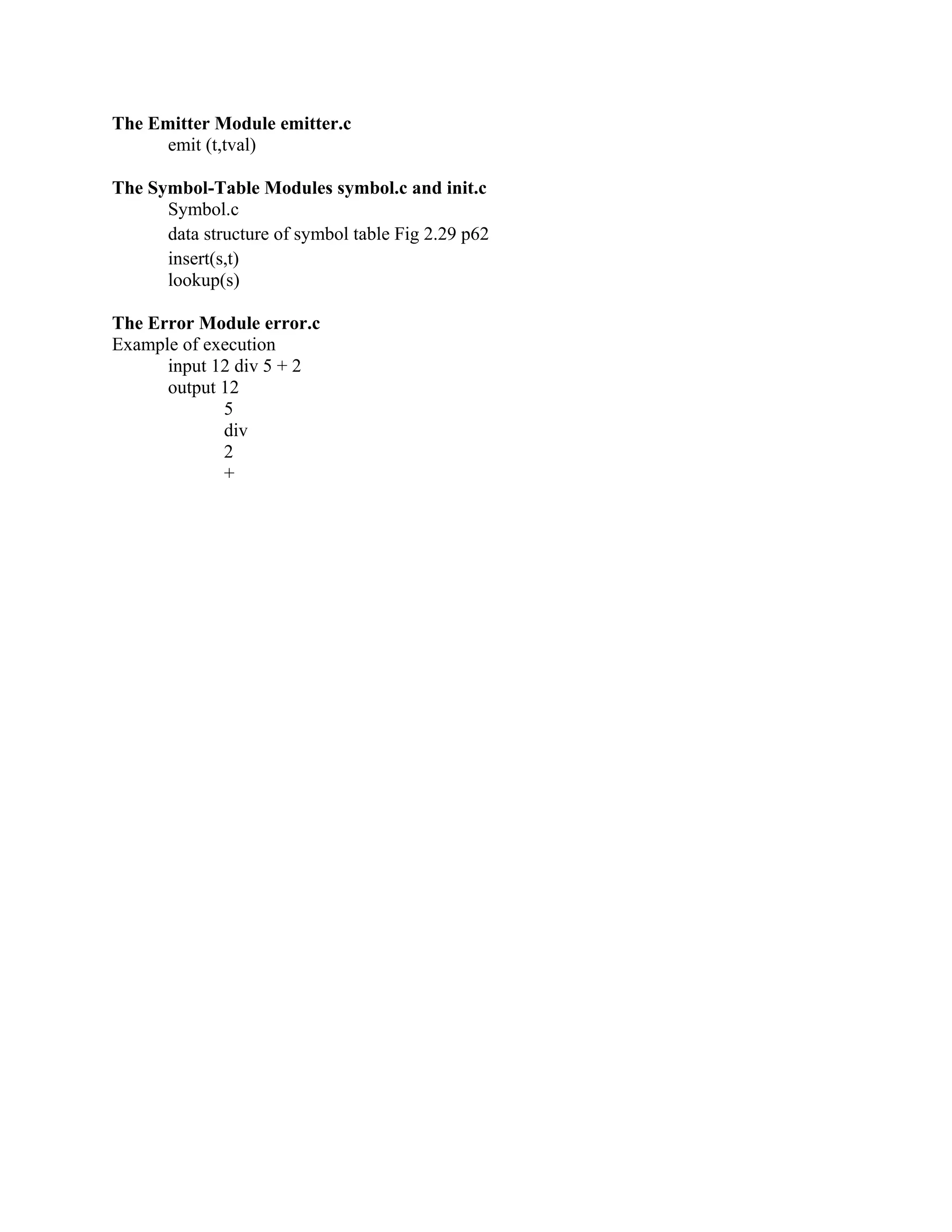 The Emitter Module emitter.c
emit (t,tval)
The Symbol-Table Modules symbol.c and init.c
Symbol.c
data structure of symbol table Fig 2.29 p62
insert(s,t)
lookup(s)
The Error Module error.c
Example of execution
input 12 div 5 + 2
output 12
5
div
2
+
 