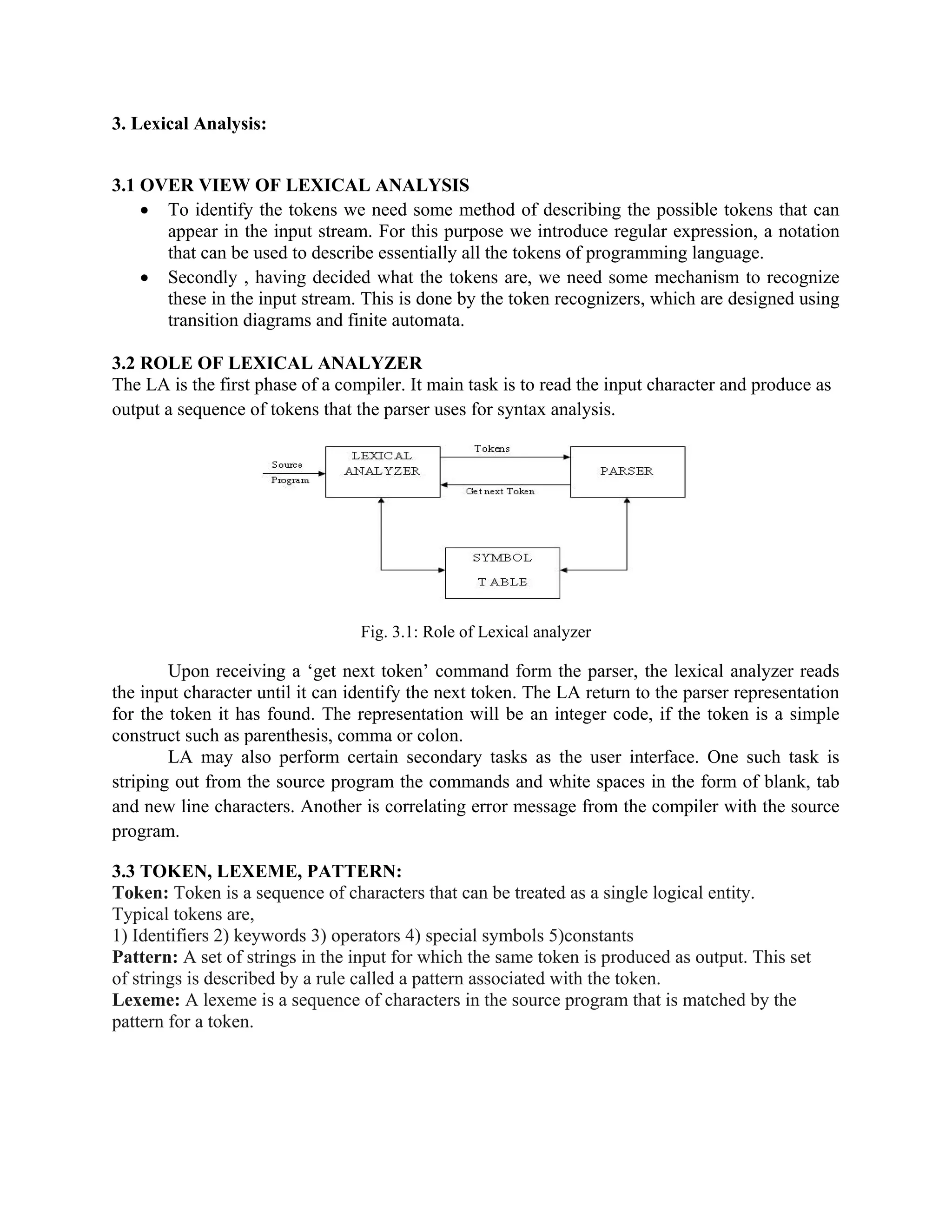 3. Lexical Analysis:
3.1 OVER VIEW OF LEXICAL ANALYSIS
• To identify the tokens we need some method of describing the possible tokens that can
appear in the input stream. For this purpose we introduce regular expression, a notation
that can be used to describe essentially all the tokens of programming language.
• Secondly , having decided what the tokens are, we need some mechanism to recognize
these in the input stream. This is done by the token recognizers, which are designed using
transition diagrams and finite automata.
3.2 ROLE OF LEXICAL ANALYZER
The LA is the first phase of a compiler. It main task is to read the input character and produce as
output a sequence of tokens that the parser uses for syntax analysis.
Fig. 3.1: Role of Lexical analyzer
Upon receiving a ‘get next token’ command form the parser, the lexical analyzer reads
the input character until it can identify the next token. The LA return to the parser representation
for the token it has found. The representation will be an integer code, if the token is a simple
construct such as parenthesis, comma or colon.
LA may also perform certain secondary tasks as the user interface. One such task is
striping out from the source program the commands and white spaces in the form of blank, tab
and new line characters. Another is correlating error message from the compiler with the source
program.
3.3 TOKEN, LEXEME, PATTERN:
Token: Token is a sequence of characters that can be treated as a single logical entity.
Typical tokens are,
1) Identifiers 2) keywords 3) operators 4) special symbols 5)constants
Pattern: A set of strings in the input for which the same token is produced as output. This set
of strings is described by a rule called a pattern associated with the token.
Lexeme: A lexeme is a sequence of characters in the source program that is matched by the
pattern for a token.
 